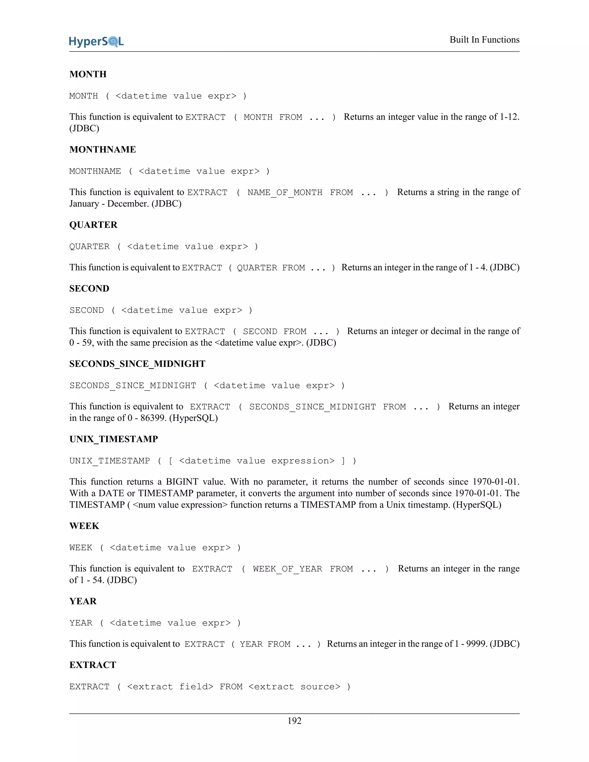 Built In Functions
192
MONTH
MONTH ( <datetime value expr> )
This function is equivalent to EXTRACT ( MONTH FROM ... ) Returns an integer value in the range of 1-12.
(JDBC)
MONTHNAME
MONTHNAME ( <datetime value expr> )
This function is equivalent to EXTRACT ( NAME_OF_MONTH FROM ... ) Returns a string in the range of
January - December. (JDBC)
QUARTER
QUARTER ( <datetime value expr> )
This function is equivalent to EXTRACT ( QUARTER FROM ... ) Returns an integer in the range of 1 - 4. (JDBC)
SECOND
SECOND ( <datetime value expr> )
This function is equivalent to EXTRACT ( SECOND FROM ... ) Returns an integer or decimal in the range of
0 - 59, with the same precision as the <datetime value expr>. (JDBC)
SECONDS_SINCE_MIDNIGHT
SECONDS_SINCE_MIDNIGHT ( <datetime value expr> )
This function is equivalent to EXTRACT ( SECONDS_SINCE_MIDNIGHT FROM ... ) Returns an integer
in the range of 0 - 86399. (HyperSQL)
UNIX_TIMESTAMP
UNIX_TIMESTAMP ( [ <datetime value expression> ] )
This function returns a BIGINT value. With no parameter, it returns the number of seconds since 1970-01-01.
With a DATE or TIMESTAMP parameter, it converts the argument into number of seconds since 1970-01-01. The
TIMESTAMP ( <num value expression> function returns a TIMESTAMP from a Unix timestamp. (HyperSQL)
WEEK
WEEK ( <datetime value expr> )
This function is equivalent to EXTRACT ( WEEK_OF_YEAR FROM ... ) Returns an integer in the range
of 1 - 54. (JDBC)
YEAR
YEAR ( <datetime value expr> )
This function is equivalent to EXTRACT ( YEAR FROM ... ) Returns an integer in the range of 1 - 9999. (JDBC)
EXTRACT
EXTRACT ( <extract field> FROM <extract source> )
 