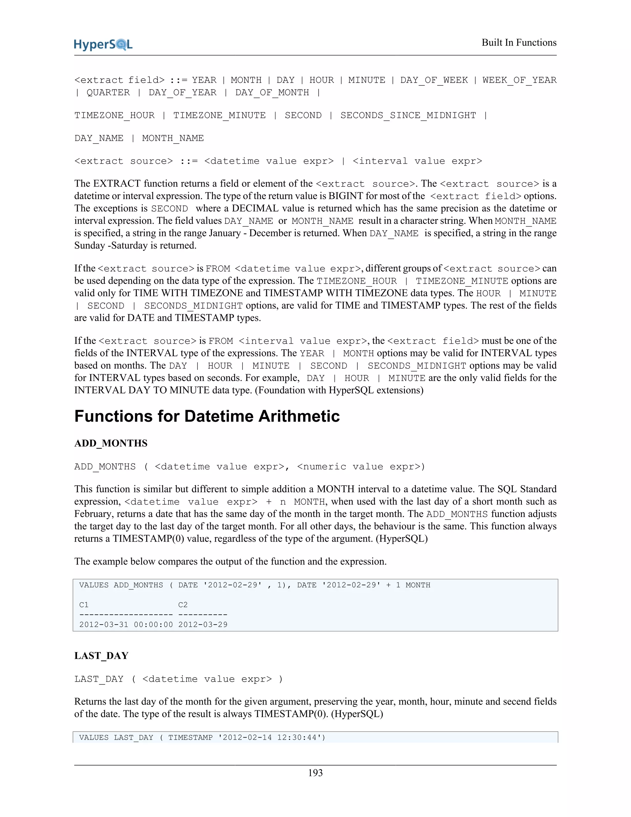 Built In Functions
193
<extract field> ::= YEAR | MONTH | DAY | HOUR | MINUTE | DAY_OF_WEEK | WEEK_OF_YEAR
| QUARTER | DAY_OF_YEAR | DAY_OF_MONTH |
TIMEZONE_HOUR | TIMEZONE_MINUTE | SECOND | SECONDS_SINCE_MIDNIGHT |
DAY_NAME | MONTH_NAME
<extract source> ::= <datetime value expr> | <interval value expr>
The EXTRACT function returns a field or element of the <extract source>. The <extract source> is a
datetime or interval expression. The type of the return value is BIGINT for most of the <extract field> options.
The exceptions is SECOND where a DECIMAL value is returned which has the same precision as the datetime or
interval expression. The field values DAY_NAME or MONTH_NAME result in a character string. When MONTH_NAME
is specified, a string in the range January - December is returned. When DAY_NAME is specified, a string in the range
Sunday -Saturday is returned.
If the <extract source> is FROM <datetime value expr>, different groups of <extract source> can
be used depending on the data type of the expression. The TIMEZONE_HOUR | TIMEZONE_MINUTE options are
valid only for TIME WITH TIMEZONE and TIMESTAMP WITH TIMEZONE data types. The HOUR | MINUTE
| SECOND | SECONDS_MIDNIGHT options, are valid for TIME and TIMESTAMP types. The rest of the fields
are valid for DATE and TIMESTAMP types.
If the <extract source> is FROM <interval value expr>, the <extract field> must be one of the
fields of the INTERVAL type of the expressions. The YEAR | MONTH options may be valid for INTERVAL types
based on months. The DAY | HOUR | MINUTE | SECOND | SECONDS_MIDNIGHT options may be valid
for INTERVAL types based on seconds. For example, DAY | HOUR | MINUTE are the only valid fields for the
INTERVAL DAY TO MINUTE data type. (Foundation with HyperSQL extensions)
Functions for Datetime Arithmetic
ADD_MONTHS
ADD_MONTHS ( <datetime value expr>, <numeric value expr>)
This function is similar but different to simple addition a MONTH interval to a datetime value. The SQL Standard
expression, <datetime value expr> + n MONTH, when used with the last day of a short month such as
February, returns a date that has the same day of the month in the target month. The ADD_MONTHS function adjusts
the target day to the last day of the target month. For all other days, the behaviour is the same. This function always
returns a TIMESTAMP(0) value, regardless of the type of the argument. (HyperSQL)
The example below compares the output of the function and the expression.
VALUES ADD_MONTHS ( DATE '2012-02-29' , 1), DATE '2012-02-29' + 1 MONTH
C1 C2
------------------- ----------
2012-03-31 00:00:00 2012-03-29
LAST_DAY
LAST_DAY ( <datetime value expr> )
Returns the last day of the month for the given argument, preserving the year, month, hour, minute and secend fields
of the date. The type of the result is always TIMESTAMP(0). (HyperSQL)
VALUES LAST_DAY ( TIMESTAMP '2012-02-14 12:30:44')
 