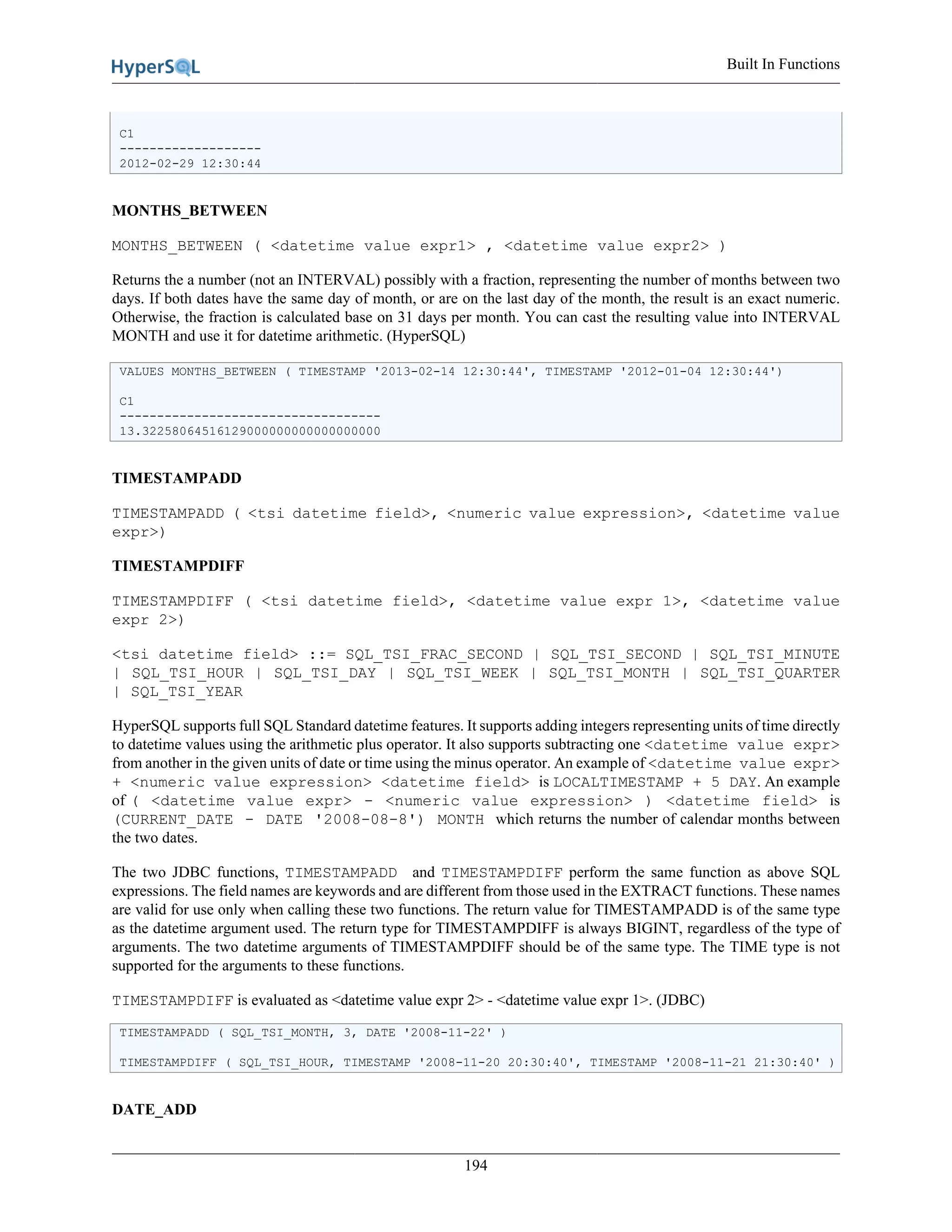 Built In Functions
194
C1
-------------------
2012-02-29 12:30:44
MONTHS_BETWEEN
MONTHS_BETWEEN ( <datetime value expr1> , <datetime value expr2> )
Returns the a number (not an INTERVAL) possibly with a fraction, representing the number of months between two
days. If both dates have the same day of month, or are on the last day of the month, the result is an exact numeric.
Otherwise, the fraction is calculated base on 31 days per month. You can cast the resulting value into INTERVAL
MONTH and use it for datetime arithmetic. (HyperSQL)
VALUES MONTHS_BETWEEN ( TIMESTAMP '2013-02-14 12:30:44', TIMESTAMP '2012-01-04 12:30:44')
C1
-----------------------------------
13.32258064516129000000000000000000
TIMESTAMPADD
TIMESTAMPADD ( <tsi datetime field>, <numeric value expression>, <datetime value
expr>)
TIMESTAMPDIFF
TIMESTAMPDIFF ( <tsi datetime field>, <datetime value expr 1>, <datetime value
expr 2>)
<tsi datetime field> ::= SQL_TSI_FRAC_SECOND | SQL_TSI_SECOND | SQL_TSI_MINUTE
| SQL_TSI_HOUR | SQL_TSI_DAY | SQL_TSI_WEEK | SQL_TSI_MONTH | SQL_TSI_QUARTER
| SQL_TSI_YEAR
HyperSQL supports full SQL Standard datetime features. It supports adding integers representing units of time directly
to datetime values using the arithmetic plus operator. It also supports subtracting one <datetime value expr>
from another in the given units of date or time using the minus operator. An example of <datetime value expr>
+ <numeric value expression> <datetime field> is LOCALTIMESTAMP + 5 DAY. An example
of ( <datetime value expr> - <numeric value expression> ) <datetime field> is
(CURRENT_DATE - DATE '2008-08-8') MONTH which returns the number of calendar months between
the two dates.
The two JDBC functions, TIMESTAMPADD and TIMESTAMPDIFF perform the same function as above SQL
expressions. The field names are keywords and are different from those used in the EXTRACT functions. These names
are valid for use only when calling these two functions. The return value for TIMESTAMPADD is of the same type
as the datetime argument used. The return type for TIMESTAMPDIFF is always BIGINT, regardless of the type of
arguments. The two datetime arguments of TIMESTAMPDIFF should be of the same type. The TIME type is not
supported for the arguments to these functions.
TIMESTAMPDIFF is evaluated as <datetime value expr 2> - <datetime value expr 1>. (JDBC)
TIMESTAMPADD ( SQL_TSI_MONTH, 3, DATE '2008-11-22' )
TIMESTAMPDIFF ( SQL_TSI_HOUR, TIMESTAMP '2008-11-20 20:30:40', TIMESTAMP '2008-11-21 21:30:40' )
DATE_ADD
 