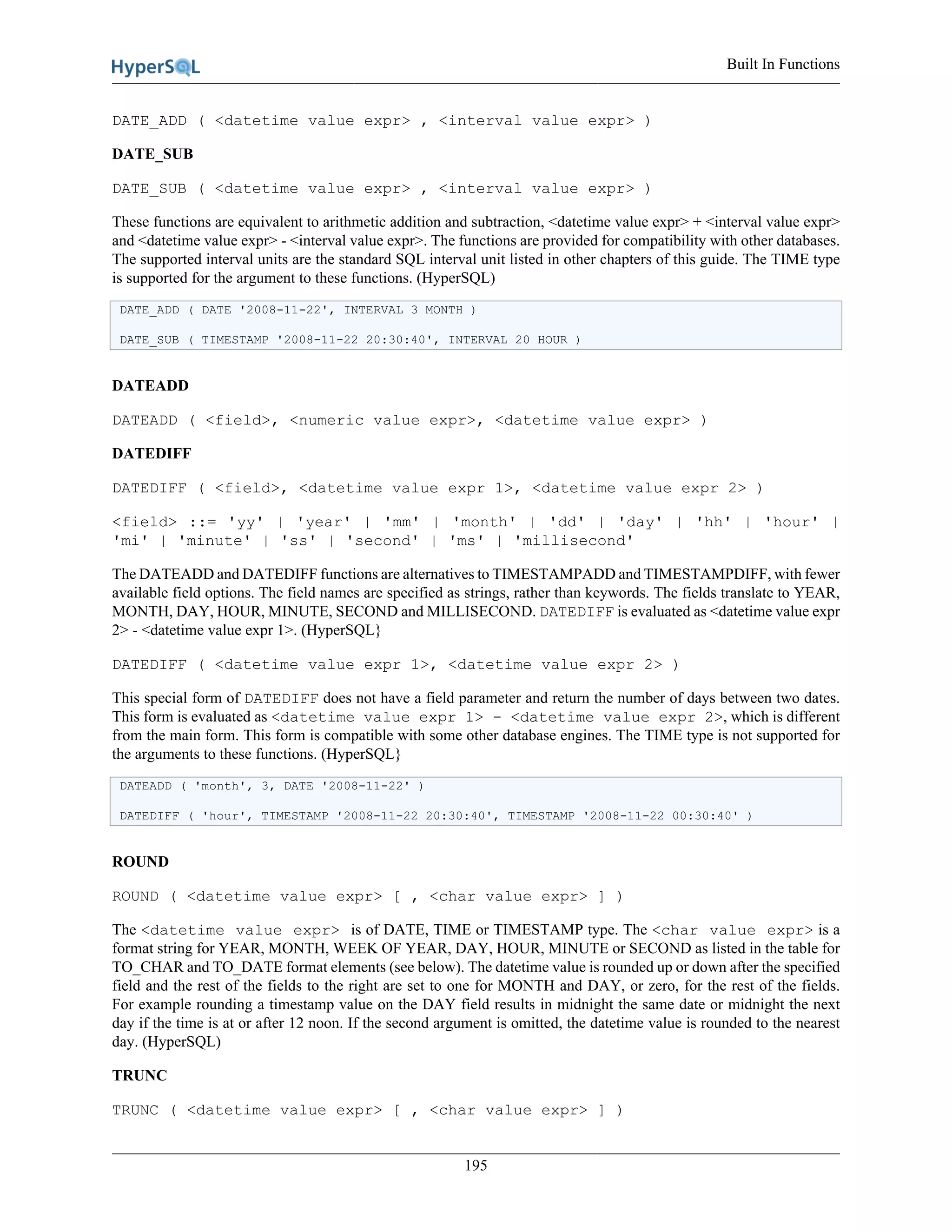 Built In Functions
195
DATE_ADD ( <datetime value expr> , <interval value expr> )
DATE_SUB
DATE_SUB ( <datetime value expr> , <interval value expr> )
These functions are equivalent to arithmetic addition and subtraction, <datetime value expr> + <interval value expr>
and <datetime value expr> - <interval value expr>. The functions are provided for compatibility with other databases.
The supported interval units are the standard SQL interval unit listed in other chapters of this guide. The TIME type
is supported for the argument to these functions. (HyperSQL)
DATE_ADD ( DATE '2008-11-22', INTERVAL 3 MONTH )
DATE_SUB ( TIMESTAMP '2008-11-22 20:30:40', INTERVAL 20 HOUR )
DATEADD
DATEADD ( <field>, <numeric value expr>, <datetime value expr> )
DATEDIFF
DATEDIFF ( <field>, <datetime value expr 1>, <datetime value expr 2> )
<field> ::= 'yy' | 'year' | 'mm' | 'month' | 'dd' | 'day' | 'hh' | 'hour' |
'mi' | 'minute' | 'ss' | 'second' | 'ms' | 'millisecond'
The DATEADD and DATEDIFF functions are alternatives to TIMESTAMPADD and TIMESTAMPDIFF, with fewer
available field options. The field names are specified as strings, rather than keywords. The fields translate to YEAR,
MONTH, DAY, HOUR, MINUTE, SECOND and MILLISECOND. DATEDIFF is evaluated as <datetime value expr
2> - <datetime value expr 1>. (HyperSQL}
DATEDIFF ( <datetime value expr 1>, <datetime value expr 2> )
This special form of DATEDIFF does not have a field parameter and return the number of days between two dates.
This form is evaluated as <datetime value expr 1> - <datetime value expr 2>, which is different
from the main form. This form is compatible with some other database engines. The TIME type is not supported for
the arguments to these functions. (HyperSQL}
DATEADD ( 'month', 3, DATE '2008-11-22' )
DATEDIFF ( 'hour', TIMESTAMP '2008-11-22 20:30:40', TIMESTAMP '2008-11-22 00:30:40' )
ROUND
ROUND ( <datetime value expr> [ , <char value expr> ] )
The <datetime value expr> is of DATE, TIME or TIMESTAMP type. The <char value expr> is a
format string for YEAR, MONTH, WEEK OF YEAR, DAY, HOUR, MINUTE or SECOND as listed in the table for
TO_CHAR and TO_DATE format elements (see below). The datetime value is rounded up or down after the specified
field and the rest of the fields to the right are set to one for MONTH and DAY, or zero, for the rest of the fields.
For example rounding a timestamp value on the DAY field results in midnight the same date or midnight the next
day if the time is at or after 12 noon. If the second argument is omitted, the datetime value is rounded to the nearest
day. (HyperSQL)
TRUNC
TRUNC ( <datetime value expr> [ , <char value expr> ] )
 
