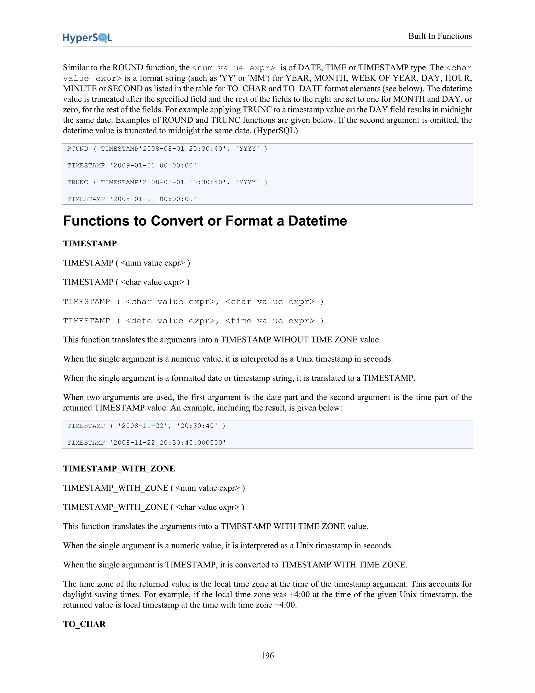 Built In Functions
196
Similar to the ROUND function, the <num value expr> is of DATE, TIME or TIMESTAMP type. The <char
value expr> is a format string (such as 'YY' or 'MM') for YEAR, MONTH, WEEK OF YEAR, DAY, HOUR,
MINUTE or SECOND as listed in the table for TO_CHAR and TO_DATE format elements (see below). The datetime
value is truncated after the specified field and the rest of the fields to the right are set to one for MONTH and DAY, or
zero, for the rest of the fields. For example applying TRUNC to a timestamp value on the DAY field results in midnight
the same date. Examples of ROUND and TRUNC functions are given below. If the second argument is omitted, the
datetime value is truncated to midnight the same date. (HyperSQL)
ROUND ( TIMESTAMP'2008-08-01 20:30:40', 'YYYY' )
TIMESTAMP '2009-01-01 00:00:00'
TRUNC ( TIMESTAMP'2008-08-01 20:30:40', 'YYYY' )
TIMESTAMP '2008-01-01 00:00:00'
Functions to Convert or Format a Datetime
TIMESTAMP
TIMESTAMP ( <num value expr> )
TIMESTAMP ( <char value expr> )
TIMESTAMP ( <char value expr>, <char value expr> )
TIMESTAMP ( <date value expr>, <time value expr> )
This function translates the arguments into a TIMESTAMP WIHOUT TIME ZONE value.
When the single argument is a numeric value, it is interpreted as a Unix timestamp in seconds.
When the single argument is a formatted date or timestamp string, it is translated to a TIMESTAMP.
When two arguments are used, the first argument is the date part and the second argument is the time part of the
returned TIMESTAMP value. An example, including the result, is given below:
TIMESTAMP ( '2008-11-22', '20:30:40' )
TIMESTAMP '2008-11-22 20:30:40.000000'
TIMESTAMP_WITH_ZONE
TIMESTAMP_WITH_ZONE ( <num value expr> )
TIMESTAMP_WITH_ZONE ( <char value expr> )
This function translates the arguments into a TIMESTAMP WITH TIME ZONE value.
When the single argument is a numeric value, it is interpreted as a Unix timestamp in seconds.
When the single argument is TIMESTAMP, it is converted to TIMESTAMP WITH TIME ZONE.
The time zone of the returned value is the local time zone at the time of the timestamp argument. This accounts for
daylight saving times. For example, if the local time zone was +4:00 at the time of the given Unix timestamp, the
returned value is local timestamp at the time with time zone +4:00.
TO_CHAR
 