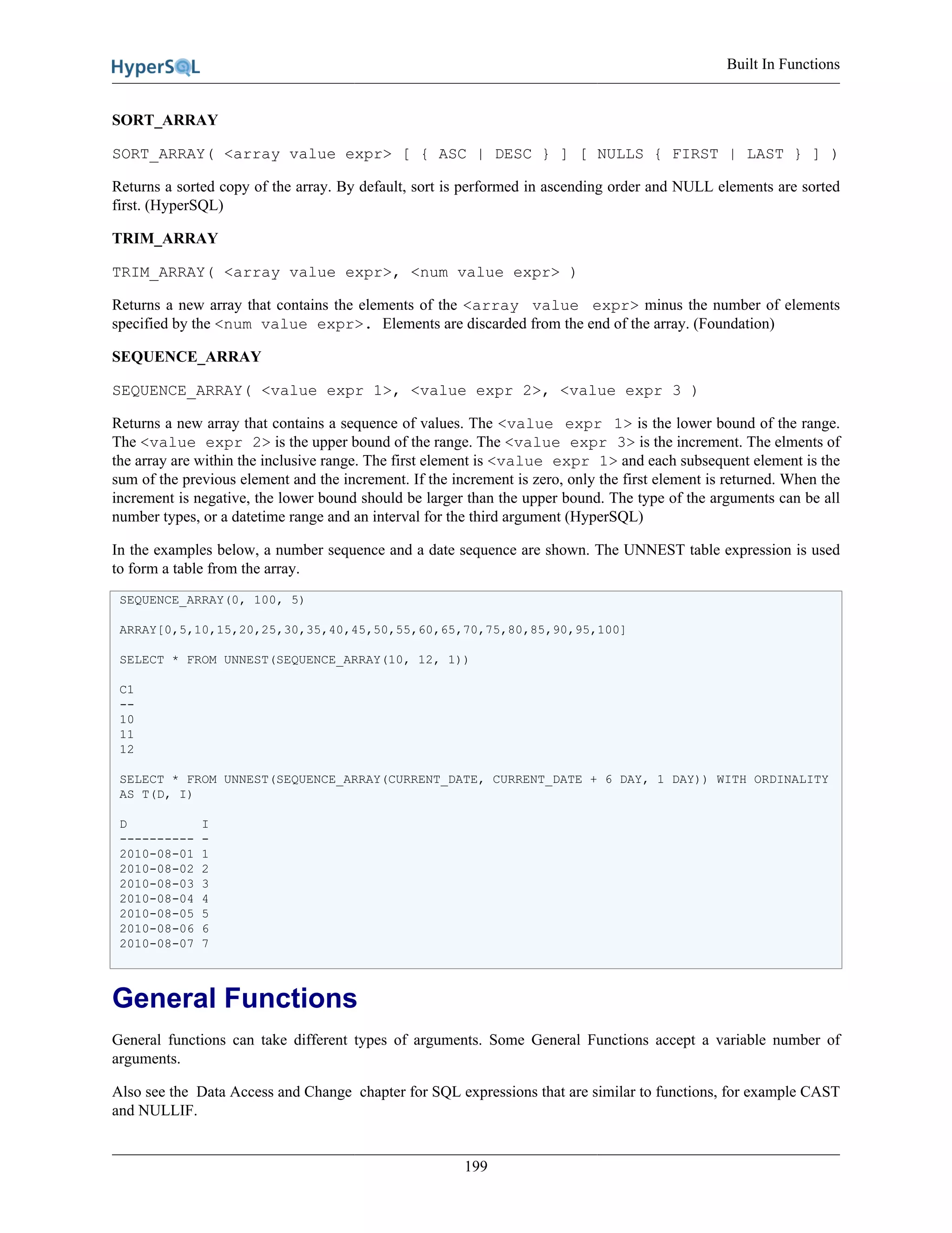 Built In Functions
199
SORT_ARRAY
SORT_ARRAY( <array value expr> [ { ASC | DESC } ] [ NULLS { FIRST | LAST } ] )
Returns a sorted copy of the array. By default, sort is performed in ascending order and NULL elements are sorted
first. (HyperSQL)
TRIM_ARRAY
TRIM_ARRAY( <array value expr>, <num value expr> )
Returns a new array that contains the elements of the <array value expr> minus the number of elements
specified by the <num value expr>. Elements are discarded from the end of the array. (Foundation)
SEQUENCE_ARRAY
SEQUENCE_ARRAY( <value expr 1>, <value expr 2>, <value expr 3 )
Returns a new array that contains a sequence of values. The <value expr 1> is the lower bound of the range.
The <value expr 2> is the upper bound of the range. The <value expr 3> is the increment. The elments of
the array are within the inclusive range. The first element is <value expr 1> and each subsequent element is the
sum of the previous element and the increment. If the increment is zero, only the first element is returned. When the
increment is negative, the lower bound should be larger than the upper bound. The type of the arguments can be all
number types, or a datetime range and an interval for the third argument (HyperSQL)
In the examples below, a number sequence and a date sequence are shown. The UNNEST table expression is used
to form a table from the array.
SEQUENCE_ARRAY(0, 100, 5)
ARRAY[0,5,10,15,20,25,30,35,40,45,50,55,60,65,70,75,80,85,90,95,100]
SELECT * FROM UNNEST(SEQUENCE_ARRAY(10, 12, 1))
C1
--
10
11
12
SELECT * FROM UNNEST(SEQUENCE_ARRAY(CURRENT_DATE, CURRENT_DATE + 6 DAY, 1 DAY)) WITH ORDINALITY
AS T(D, I)
D I
---------- -
2010-08-01 1
2010-08-02 2
2010-08-03 3
2010-08-04 4
2010-08-05 5
2010-08-06 6
2010-08-07 7
General Functions
General functions can take different types of arguments. Some General Functions accept a variable number of
arguments.
Also see the Data Access and Change chapter for SQL expressions that are similar to functions, for example CAST
and NULLIF.
 