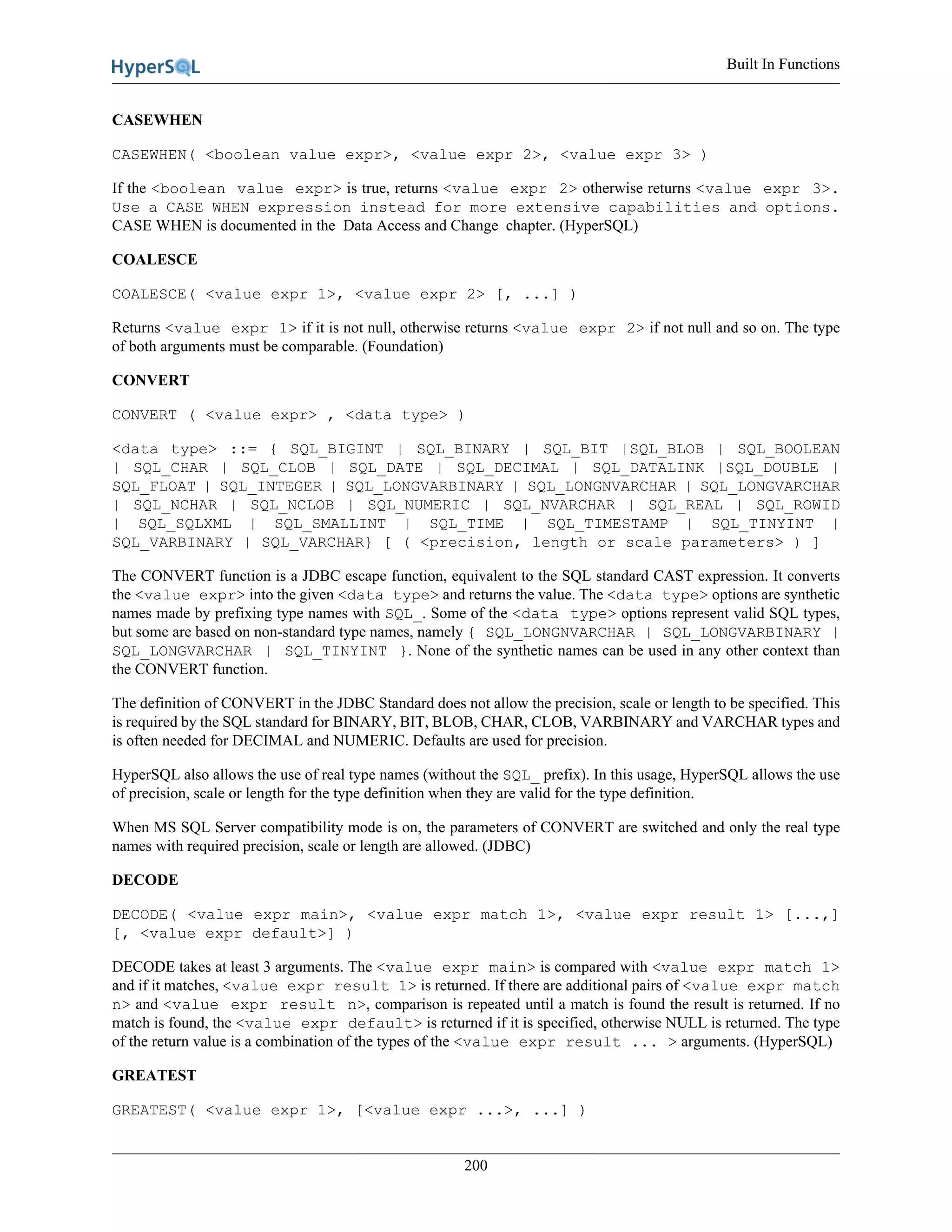 Built In Functions
200
CASEWHEN
CASEWHEN( <boolean value expr>, <value expr 2>, <value expr 3> )
If the <boolean value expr> is true, returns <value expr 2> otherwise returns <value expr 3>.
Use a CASE WHEN expression instead for more extensive capabilities and options.
CASE WHEN is documented in the Data Access and Change chapter. (HyperSQL)
COALESCE
COALESCE( <value expr 1>, <value expr 2> [, ...] )
Returns <value expr 1> if it is not null, otherwise returns <value expr 2> if not null and so on. The type
of both arguments must be comparable. (Foundation)
CONVERT
CONVERT ( <value expr> , <data type> )
<data type> ::= { SQL_BIGINT | SQL_BINARY | SQL_BIT |SQL_BLOB | SQL_BOOLEAN
| SQL_CHAR | SQL_CLOB | SQL_DATE | SQL_DECIMAL | SQL_DATALINK |SQL_DOUBLE |
SQL_FLOAT | SQL_INTEGER | SQL_LONGVARBINARY | SQL_LONGNVARCHAR | SQL_LONGVARCHAR
| SQL_NCHAR | SQL_NCLOB | SQL_NUMERIC | SQL_NVARCHAR | SQL_REAL | SQL_ROWID
| SQL_SQLXML | SQL_SMALLINT | SQL_TIME | SQL_TIMESTAMP | SQL_TINYINT |
SQL_VARBINARY | SQL_VARCHAR} [ ( <precision, length or scale parameters> ) ]
The CONVERT function is a JDBC escape function, equivalent to the SQL standard CAST expression. It converts
the <value expr> into the given <data type> and returns the value. The <data type> options are synthetic
names made by prefixing type names with SQL_. Some of the <data type> options represent valid SQL types,
but some are based on non-standard type names, namely { SQL_LONGNVARCHAR | SQL_LONGVARBINARY |
SQL_LONGVARCHAR | SQL_TINYINT }. None of the synthetic names can be used in any other context than
the CONVERT function.
The definition of CONVERT in the JDBC Standard does not allow the precision, scale or length to be specified. This
is required by the SQL standard for BINARY, BIT, BLOB, CHAR, CLOB, VARBINARY and VARCHAR types and
is often needed for DECIMAL and NUMERIC. Defaults are used for precision.
HyperSQL also allows the use of real type names (without the SQL_ prefix). In this usage, HyperSQL allows the use
of precision, scale or length for the type definition when they are valid for the type definition.
When MS SQL Server compatibility mode is on, the parameters of CONVERT are switched and only the real type
names with required precision, scale or length are allowed. (JDBC)
DECODE
DECODE( <value expr main>, <value expr match 1>, <value expr result 1> [...,]
[, <value expr default>] )
DECODE takes at least 3 arguments. The <value expr main> is compared with <value expr match 1>
and if it matches, <value expr result 1> is returned. If there are additional pairs of <value expr match
n> and <value expr result n>, comparison is repeated until a match is found the result is returned. If no
match is found, the <value expr default> is returned if it is specified, otherwise NULL is returned. The type
of the return value is a combination of the types of the <value expr result ... > arguments. (HyperSQL)
GREATEST
GREATEST( <value expr 1>, [<value expr ...>, ...] )
 