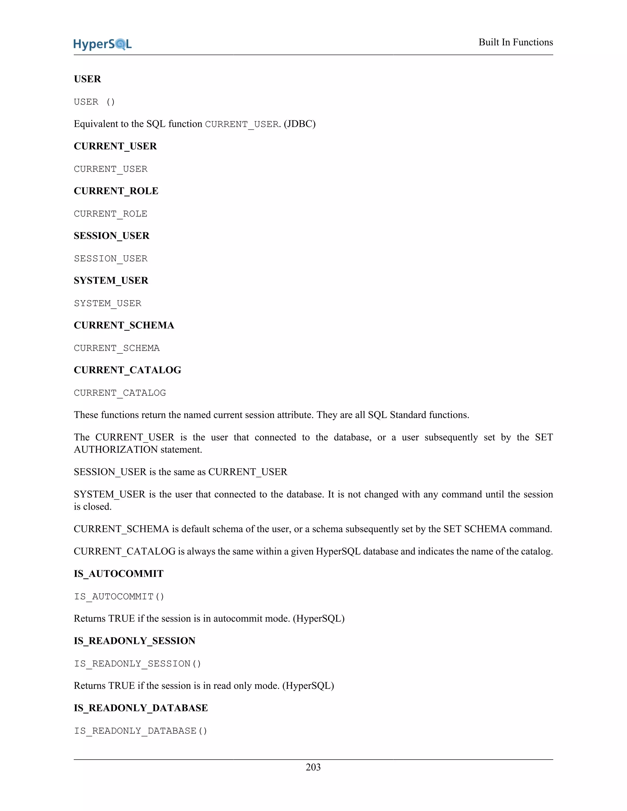 Built In Functions
203
USER
USER ()
Equivalent to the SQL function CURRENT_USER. (JDBC)
CURRENT_USER
CURRENT_USER
CURRENT_ROLE
CURRENT_ROLE
SESSION_USER
SESSION_USER
SYSTEM_USER
SYSTEM_USER
CURRENT_SCHEMA
CURRENT_SCHEMA
CURRENT_CATALOG
CURRENT_CATALOG
These functions return the named current session attribute. They are all SQL Standard functions.
The CURRENT_USER is the user that connected to the database, or a user subsequently set by the SET
AUTHORIZATION statement.
SESSION_USER is the same as CURRENT_USER
SYSTEM_USER is the user that connected to the database. It is not changed with any command until the session
is closed.
CURRENT_SCHEMA is default schema of the user, or a schema subsequently set by the SET SCHEMA command.
CURRENT_CATALOG is always the same within a given HyperSQL database and indicates the name of the catalog.
IS_AUTOCOMMIT
IS_AUTOCOMMIT()
Returns TRUE if the session is in autocommit mode. (HyperSQL)
IS_READONLY_SESSION
IS_READONLY_SESSION()
Returns TRUE if the session is in read only mode. (HyperSQL)
IS_READONLY_DATABASE
IS_READONLY_DATABASE()
 