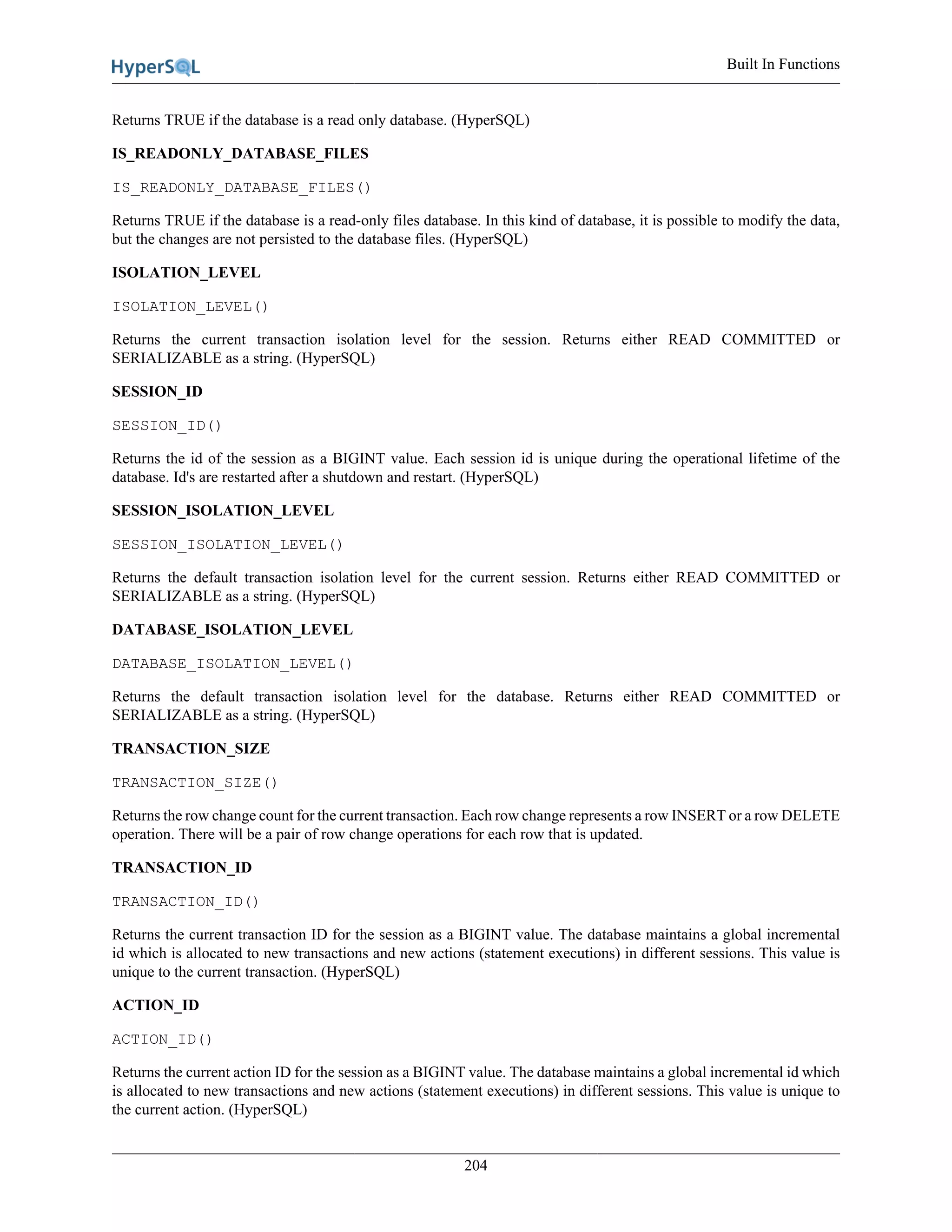 Built In Functions
204
Returns TRUE if the database is a read only database. (HyperSQL)
IS_READONLY_DATABASE_FILES
IS_READONLY_DATABASE_FILES()
Returns TRUE if the database is a read-only files database. In this kind of database, it is possible to modify the data,
but the changes are not persisted to the database files. (HyperSQL)
ISOLATION_LEVEL
ISOLATION_LEVEL()
Returns the current transaction isolation level for the session. Returns either READ COMMITTED or
SERIALIZABLE as a string. (HyperSQL)
SESSION_ID
SESSION_ID()
Returns the id of the session as a BIGINT value. Each session id is unique during the operational lifetime of the
database. Id's are restarted after a shutdown and restart. (HyperSQL)
SESSION_ISOLATION_LEVEL
SESSION_ISOLATION_LEVEL()
Returns the default transaction isolation level for the current session. Returns either READ COMMITTED or
SERIALIZABLE as a string. (HyperSQL)
DATABASE_ISOLATION_LEVEL
DATABASE_ISOLATION_LEVEL()
Returns the default transaction isolation level for the database. Returns either READ COMMITTED or
SERIALIZABLE as a string. (HyperSQL)
TRANSACTION_SIZE
TRANSACTION_SIZE()
Returns the row change count for the current transaction. Each row change represents a row INSERT or a row DELETE
operation. There will be a pair of row change operations for each row that is updated.
TRANSACTION_ID
TRANSACTION_ID()
Returns the current transaction ID for the session as a BIGINT value. The database maintains a global incremental
id which is allocated to new transactions and new actions (statement executions) in different sessions. This value is
unique to the current transaction. (HyperSQL)
ACTION_ID
ACTION_ID()
Returns the current action ID for the session as a BIGINT value. The database maintains a global incremental id which
is allocated to new transactions and new actions (statement executions) in different sessions. This value is unique to
the current action. (HyperSQL)
 