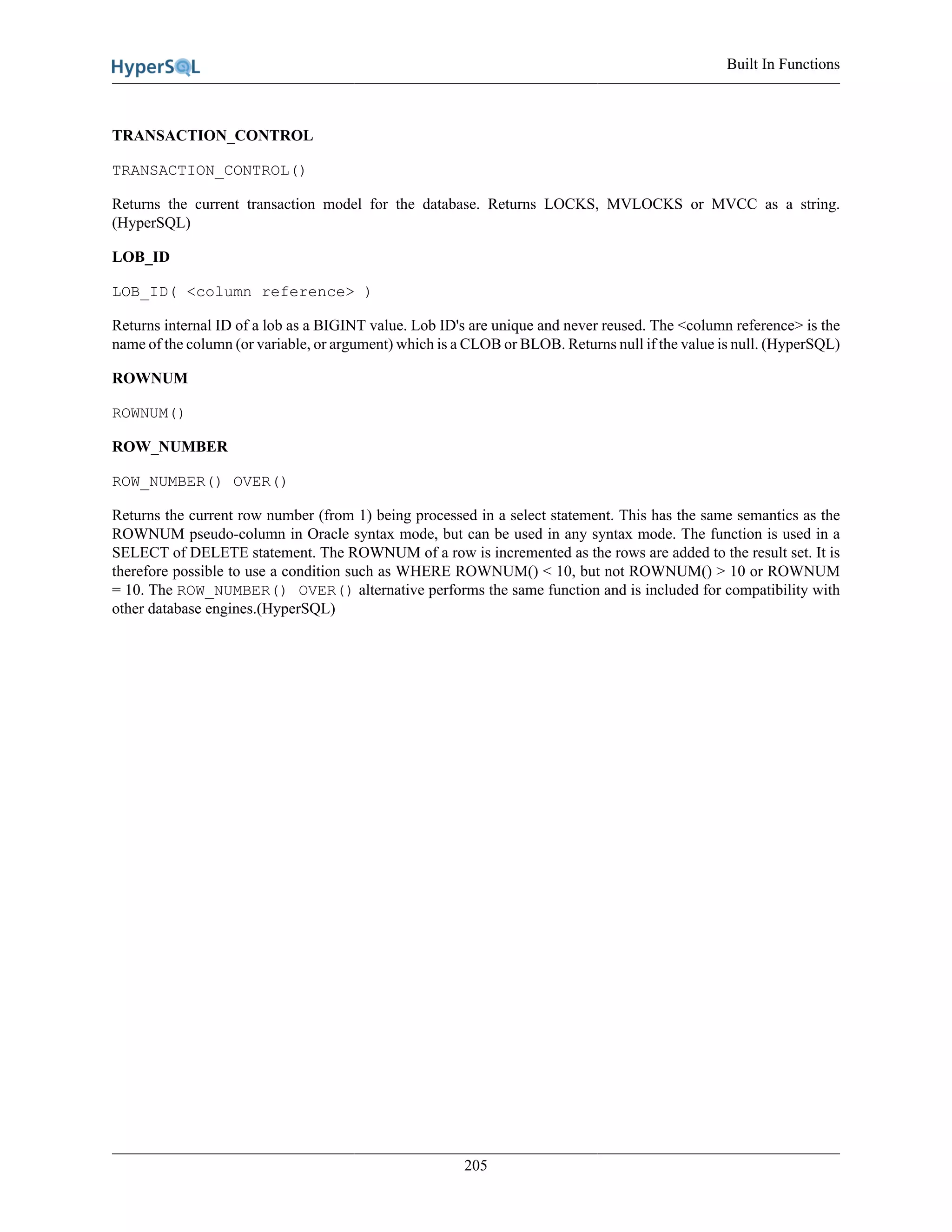 Built In Functions
205
TRANSACTION_CONTROL
TRANSACTION_CONTROL()
Returns the current transaction model for the database. Returns LOCKS, MVLOCKS or MVCC as a string.
(HyperSQL)
LOB_ID
LOB_ID( <column reference> )
Returns internal ID of a lob as a BIGINT value. Lob ID's are unique and never reused. The <column reference> is the
name of the column (or variable, or argument) which is a CLOB or BLOB. Returns null if the value is null. (HyperSQL)
ROWNUM
ROWNUM()
ROW_NUMBER
ROW_NUMBER() OVER()
Returns the current row number (from 1) being processed in a select statement. This has the same semantics as the
ROWNUM pseudo-column in Oracle syntax mode, but can be used in any syntax mode. The function is used in a
SELECT of DELETE statement. The ROWNUM of a row is incremented as the rows are added to the result set. It is
therefore possible to use a condition such as WHERE ROWNUM() < 10, but not ROWNUM() > 10 or ROWNUM
= 10. The ROW_NUMBER() OVER() alternative performs the same function and is included for compatibility with
other database engines.(HyperSQL)
 