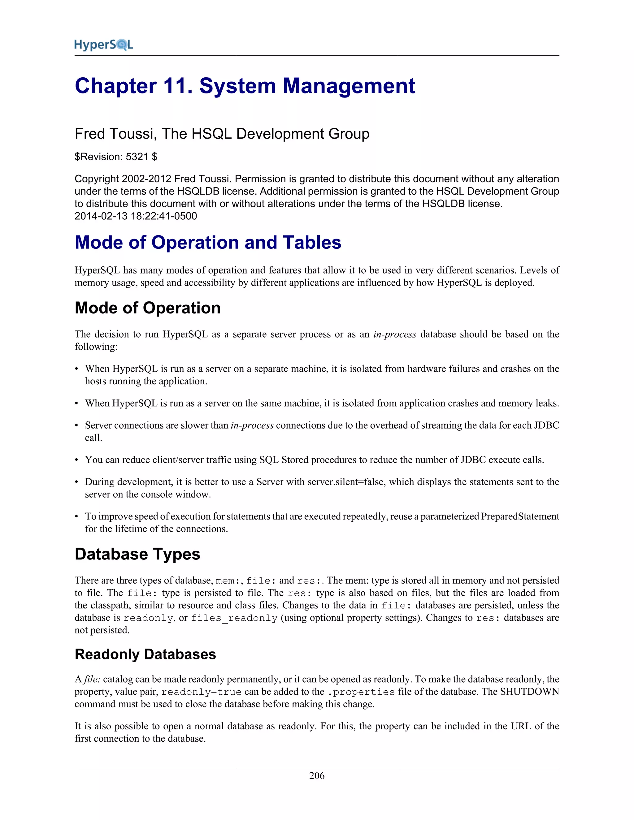 206
Chapter 11. System Management
Fred Toussi, The HSQL Development Group
$Revision: 5321 $
Copyright 2002-2012 Fred Toussi. Permission is granted to distribute this document without any alteration
under the terms of the HSQLDB license. Additional permission is granted to the HSQL Development Group
to distribute this document with or without alterations under the terms of the HSQLDB license.
2014-02-13 18:22:41-0500
Mode of Operation and Tables
HyperSQL has many modes of operation and features that allow it to be used in very different scenarios. Levels of
memory usage, speed and accessibility by different applications are influenced by how HyperSQL is deployed.
Mode of Operation
The decision to run HyperSQL as a separate server process or as an in-process database should be based on the
following:
• When HyperSQL is run as a server on a separate machine, it is isolated from hardware failures and crashes on the
hosts running the application.
• When HyperSQL is run as a server on the same machine, it is isolated from application crashes and memory leaks.
• Server connections are slower than in-process connections due to the overhead of streaming the data for each JDBC
call.
• You can reduce client/server traffic using SQL Stored procedures to reduce the number of JDBC execute calls.
• During development, it is better to use a Server with server.silent=false, which displays the statements sent to the
server on the console window.
• To improve speed of execution for statements that are executed repeatedly, reuse a parameterized PreparedStatement
for the lifetime of the connections.
Database Types
There are three types of database, mem:, file: and res:. The mem: type is stored all in memory and not persisted
to file. The file: type is persisted to file. The res: type is also based on files, but the files are loaded from
the classpath, similar to resource and class files. Changes to the data in file: databases are persisted, unless the
database is readonly, or files_readonly (using optional property settings). Changes to res: databases are
not persisted.
Readonly Databases
A file: catalog can be made readonly permanently, or it can be opened as readonly. To make the database readonly, the
property, value pair, readonly=true can be added to the .properties file of the database. The SHUTDOWN
command must be used to close the database before making this change.
It is also possible to open a normal database as readonly. For this, the property can be included in the URL of the
first connection to the database.
 