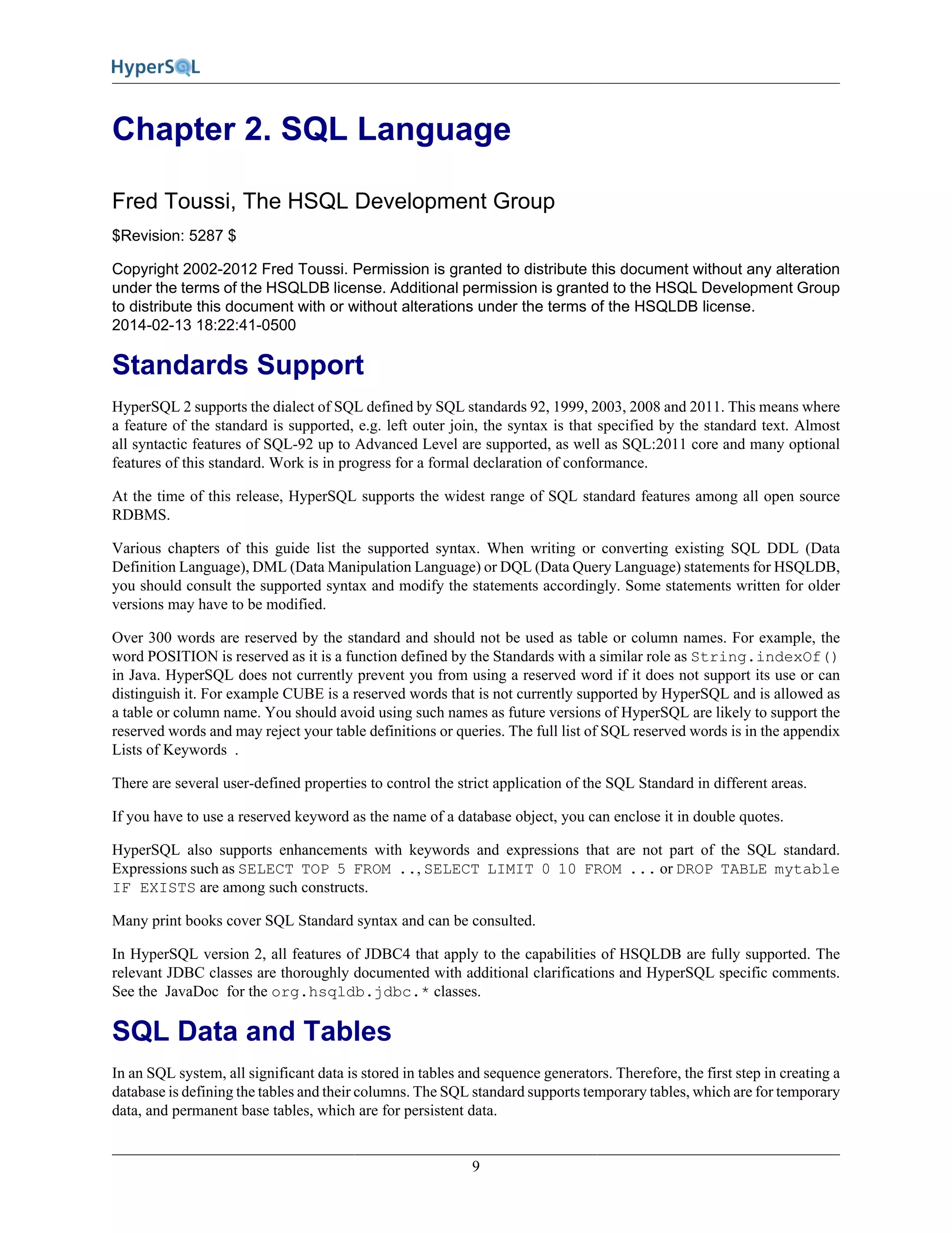 9
Chapter 2. SQL Language
Fred Toussi, The HSQL Development Group
$Revision: 5287 $
Copyright 2002-2012 Fred Toussi. Permission is granted to distribute this document without any alteration
under the terms of the HSQLDB license. Additional permission is granted to the HSQL Development Group
to distribute this document with or without alterations under the terms of the HSQLDB license.
2014-02-13 18:22:41-0500
Standards Support
HyperSQL 2 supports the dialect of SQL defined by SQL standards 92, 1999, 2003, 2008 and 2011. This means where
a feature of the standard is supported, e.g. left outer join, the syntax is that specified by the standard text. Almost
all syntactic features of SQL-92 up to Advanced Level are supported, as well as SQL:2011 core and many optional
features of this standard. Work is in progress for a formal declaration of conformance.
At the time of this release, HyperSQL supports the widest range of SQL standard features among all open source
RDBMS.
Various chapters of this guide list the supported syntax. When writing or converting existing SQL DDL (Data
Definition Language), DML (Data Manipulation Language) or DQL (Data Query Language) statements for HSQLDB,
you should consult the supported syntax and modify the statements accordingly. Some statements written for older
versions may have to be modified.
Over 300 words are reserved by the standard and should not be used as table or column names. For example, the
word POSITION is reserved as it is a function defined by the Standards with a similar role as String.indexOf()
in Java. HyperSQL does not currently prevent you from using a reserved word if it does not support its use or can
distinguish it. For example CUBE is a reserved words that is not currently supported by HyperSQL and is allowed as
a table or column name. You should avoid using such names as future versions of HyperSQL are likely to support the
reserved words and may reject your table definitions or queries. The full list of SQL reserved words is in the appendix
Lists of Keywords .
There are several user-defined properties to control the strict application of the SQL Standard in different areas.
If you have to use a reserved keyword as the name of a database object, you can enclose it in double quotes.
HyperSQL also supports enhancements with keywords and expressions that are not part of the SQL standard.
Expressions such as SELECT TOP 5 FROM .., SELECT LIMIT 0 10 FROM ... or DROP TABLE mytable
IF EXISTS are among such constructs.
Many print books cover SQL Standard syntax and can be consulted.
In HyperSQL version 2, all features of JDBC4 that apply to the capabilities of HSQLDB are fully supported. The
relevant JDBC classes are thoroughly documented with additional clarifications and HyperSQL specific comments.
See the JavaDoc for the org.hsqldb.jdbc.* classes.
SQL Data and Tables
In an SQL system, all significant data is stored in tables and sequence generators. Therefore, the first step in creating a
database is defining the tables and their columns. The SQL standard supports temporary tables, which are for temporary
data, and permanent base tables, which are for persistent data.
 