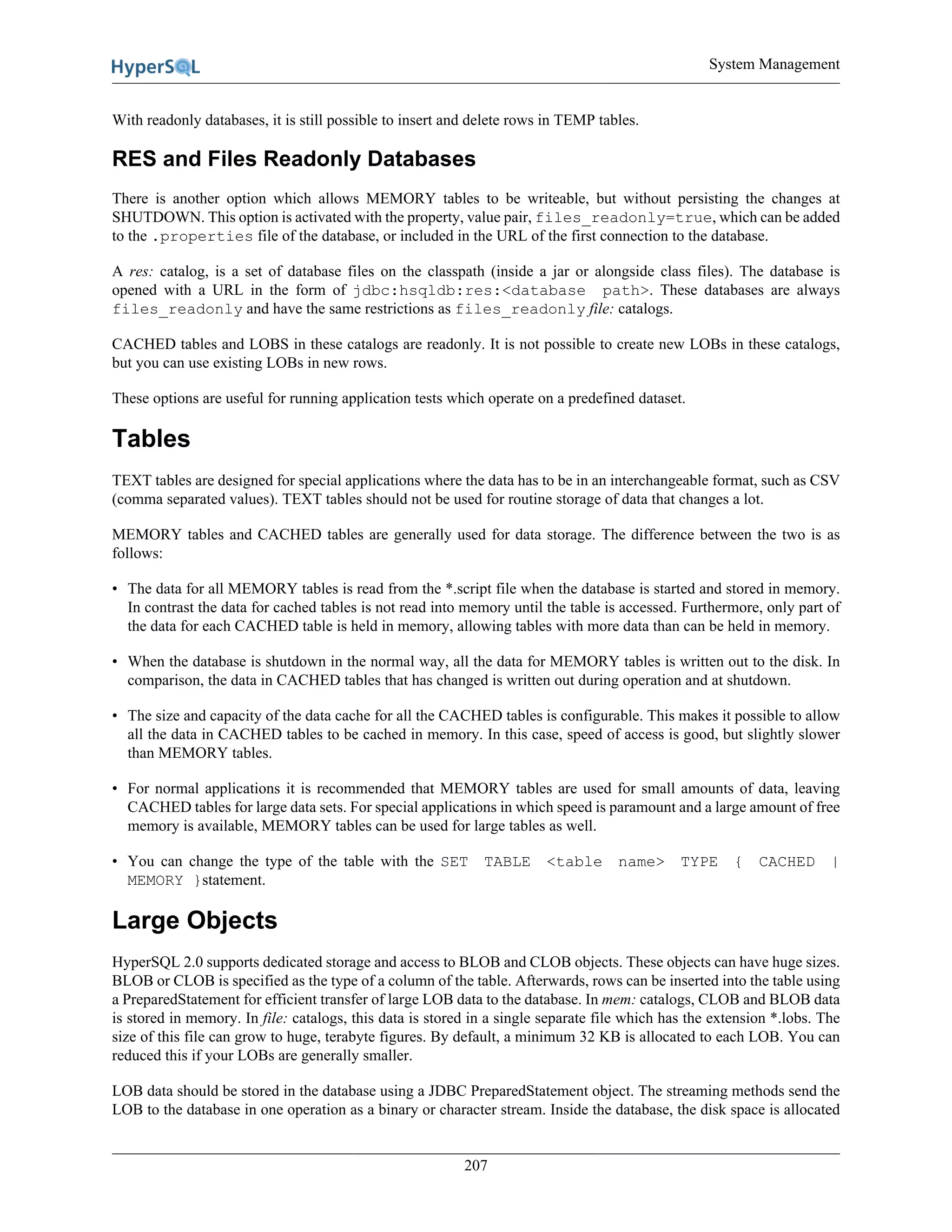 System Management
207
With readonly databases, it is still possible to insert and delete rows in TEMP tables.
RES and Files Readonly Databases
There is another option which allows MEMORY tables to be writeable, but without persisting the changes at
SHUTDOWN. This option is activated with the property, value pair, files_readonly=true, which can be added
to the .properties file of the database, or included in the URL of the first connection to the database.
A res: catalog, is a set of database files on the classpath (inside a jar or alongside class files). The database is
opened with a URL in the form of jdbc:hsqldb:res:<database path>. These databases are always
files_readonly and have the same restrictions as files_readonly file: catalogs.
CACHED tables and LOBS in these catalogs are readonly. It is not possible to create new LOBs in these catalogs,
but you can use existing LOBs in new rows.
These options are useful for running application tests which operate on a predefined dataset.
Tables
TEXT tables are designed for special applications where the data has to be in an interchangeable format, such as CSV
(comma separated values). TEXT tables should not be used for routine storage of data that changes a lot.
MEMORY tables and CACHED tables are generally used for data storage. The difference between the two is as
follows:
• The data for all MEMORY tables is read from the *.script file when the database is started and stored in memory.
In contrast the data for cached tables is not read into memory until the table is accessed. Furthermore, only part of
the data for each CACHED table is held in memory, allowing tables with more data than can be held in memory.
• When the database is shutdown in the normal way, all the data for MEMORY tables is written out to the disk. In
comparison, the data in CACHED tables that has changed is written out during operation and at shutdown.
• The size and capacity of the data cache for all the CACHED tables is configurable. This makes it possible to allow
all the data in CACHED tables to be cached in memory. In this case, speed of access is good, but slightly slower
than MEMORY tables.
• For normal applications it is recommended that MEMORY tables are used for small amounts of data, leaving
CACHED tables for large data sets. For special applications in which speed is paramount and a large amount of free
memory is available, MEMORY tables can be used for large tables as well.
• You can change the type of the table with the SET TABLE <table name> TYPE { CACHED |
MEMORY }statement.
Large Objects
HyperSQL 2.0 supports dedicated storage and access to BLOB and CLOB objects. These objects can have huge sizes.
BLOB or CLOB is specified as the type of a column of the table. Afterwards, rows can be inserted into the table using
a PreparedStatement for efficient transfer of large LOB data to the database. In mem: catalogs, CLOB and BLOB data
is stored in memory. In file: catalogs, this data is stored in a single separate file which has the extension *.lobs. The
size of this file can grow to huge, terabyte figures. By default, a minimum 32 KB is allocated to each LOB. You can
reduced this if your LOBs are generally smaller.
LOB data should be stored in the database using a JDBC PreparedStatement object. The streaming methods send the
LOB to the database in one operation as a binary or character stream. Inside the database, the disk space is allocated
 