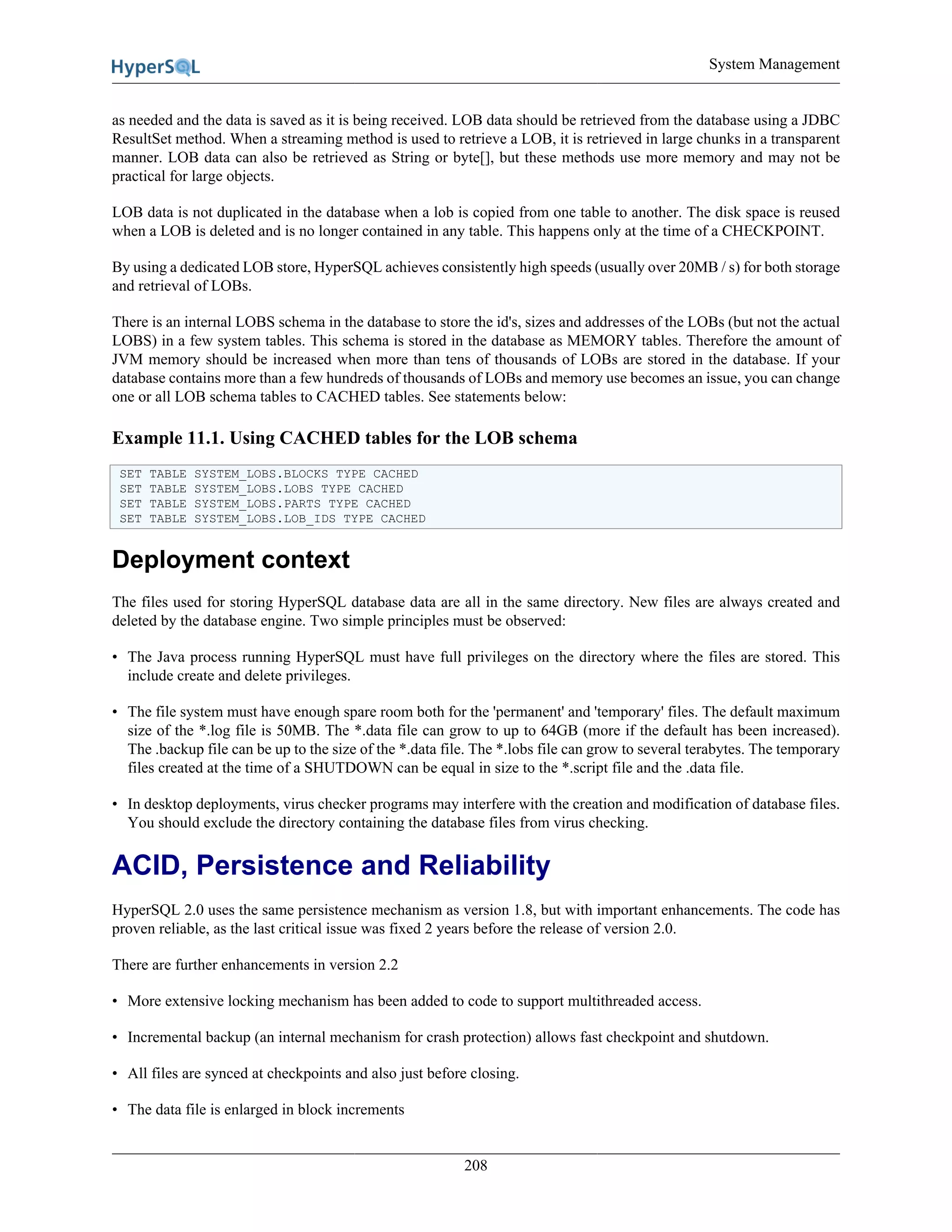 System Management
208
as needed and the data is saved as it is being received. LOB data should be retrieved from the database using a JDBC
ResultSet method. When a streaming method is used to retrieve a LOB, it is retrieved in large chunks in a transparent
manner. LOB data can also be retrieved as String or byte[], but these methods use more memory and may not be
practical for large objects.
LOB data is not duplicated in the database when a lob is copied from one table to another. The disk space is reused
when a LOB is deleted and is no longer contained in any table. This happens only at the time of a CHECKPOINT.
By using a dedicated LOB store, HyperSQL achieves consistently high speeds (usually over 20MB / s) for both storage
and retrieval of LOBs.
There is an internal LOBS schema in the database to store the id's, sizes and addresses of the LOBs (but not the actual
LOBS) in a few system tables. This schema is stored in the database as MEMORY tables. Therefore the amount of
JVM memory should be increased when more than tens of thousands of LOBs are stored in the database. If your
database contains more than a few hundreds of thousands of LOBs and memory use becomes an issue, you can change
one or all LOB schema tables to CACHED tables. See statements below:
Example 11.1. Using CACHED tables for the LOB schema
SET TABLE SYSTEM_LOBS.BLOCKS TYPE CACHED
SET TABLE SYSTEM_LOBS.LOBS TYPE CACHED
SET TABLE SYSTEM_LOBS.PARTS TYPE CACHED
SET TABLE SYSTEM_LOBS.LOB_IDS TYPE CACHED
Deployment context
The files used for storing HyperSQL database data are all in the same directory. New files are always created and
deleted by the database engine. Two simple principles must be observed:
• The Java process running HyperSQL must have full privileges on the directory where the files are stored. This
include create and delete privileges.
• The file system must have enough spare room both for the 'permanent' and 'temporary' files. The default maximum
size of the *.log file is 50MB. The *.data file can grow to up to 64GB (more if the default has been increased).
The .backup file can be up to the size of the *.data file. The *.lobs file can grow to several terabytes. The temporary
files created at the time of a SHUTDOWN can be equal in size to the *.script file and the .data file.
• In desktop deployments, virus checker programs may interfere with the creation and modification of database files.
You should exclude the directory containing the database files from virus checking.
ACID, Persistence and Reliability
HyperSQL 2.0 uses the same persistence mechanism as version 1.8, but with important enhancements. The code has
proven reliable, as the last critical issue was fixed 2 years before the release of version 2.0.
There are further enhancements in version 2.2
• More extensive locking mechanism has been added to code to support multithreaded access.
• Incremental backup (an internal mechanism for crash protection) allows fast checkpoint and shutdown.
• All files are synced at checkpoints and also just before closing.
• The data file is enlarged in block increments
 