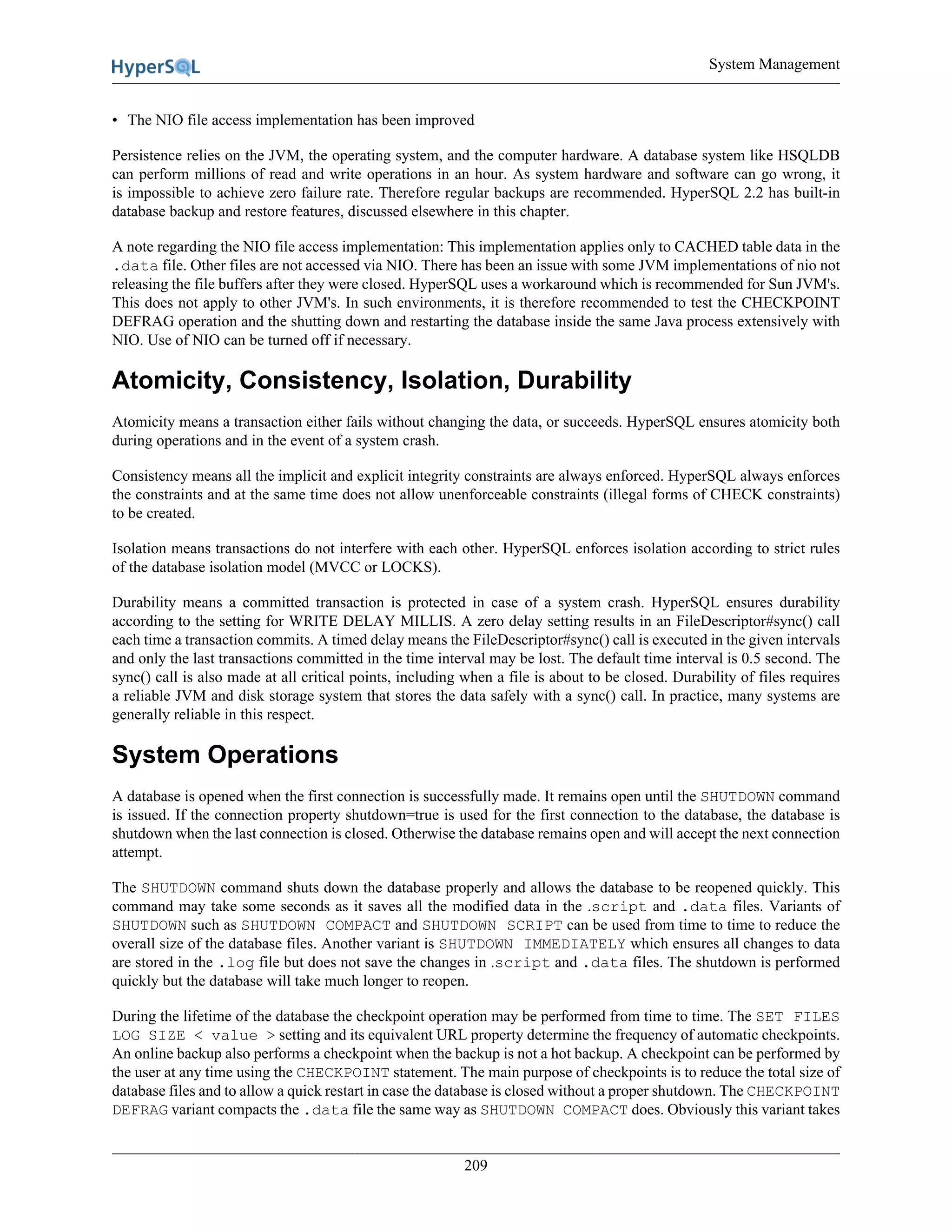 System Management
209
• The NIO file access implementation has been improved
Persistence relies on the JVM, the operating system, and the computer hardware. A database system like HSQLDB
can perform millions of read and write operations in an hour. As system hardware and software can go wrong, it
is impossible to achieve zero failure rate. Therefore regular backups are recommended. HyperSQL 2.2 has built-in
database backup and restore features, discussed elsewhere in this chapter.
A note regarding the NIO file access implementation: This implementation applies only to CACHED table data in the
.data file. Other files are not accessed via NIO. There has been an issue with some JVM implementations of nio not
releasing the file buffers after they were closed. HyperSQL uses a workaround which is recommended for Sun JVM's.
This does not apply to other JVM's. In such environments, it is therefore recommended to test the CHECKPOINT
DEFRAG operation and the shutting down and restarting the database inside the same Java process extensively with
NIO. Use of NIO can be turned off if necessary.
Atomicity, Consistency, Isolation, Durability
Atomicity means a transaction either fails without changing the data, or succeeds. HyperSQL ensures atomicity both
during operations and in the event of a system crash.
Consistency means all the implicit and explicit integrity constraints are always enforced. HyperSQL always enforces
the constraints and at the same time does not allow unenforceable constraints (illegal forms of CHECK constraints)
to be created.
Isolation means transactions do not interfere with each other. HyperSQL enforces isolation according to strict rules
of the database isolation model (MVCC or LOCKS).
Durability means a committed transaction is protected in case of a system crash. HyperSQL ensures durability
according to the setting for WRITE DELAY MILLIS. A zero delay setting results in an FileDescriptor#sync() call
each time a transaction commits. A timed delay means the FileDescriptor#sync() call is executed in the given intervals
and only the last transactions committed in the time interval may be lost. The default time interval is 0.5 second. The
sync() call is also made at all critical points, including when a file is about to be closed. Durability of files requires
a reliable JVM and disk storage system that stores the data safely with a sync() call. In practice, many systems are
generally reliable in this respect.
System Operations
A database is opened when the first connection is successfully made. It remains open until the SHUTDOWN command
is issued. If the connection property shutdown=true is used for the first connection to the database, the database is
shutdown when the last connection is closed. Otherwise the database remains open and will accept the next connection
attempt.
The SHUTDOWN command shuts down the database properly and allows the database to be reopened quickly. This
command may take some seconds as it saves all the modified data in the .script and .data files. Variants of
SHUTDOWN such as SHUTDOWN COMPACT and SHUTDOWN SCRIPT can be used from time to time to reduce the
overall size of the database files. Another variant is SHUTDOWN IMMEDIATELY which ensures all changes to data
are stored in the .log file but does not save the changes in .script and .data files. The shutdown is performed
quickly but the database will take much longer to reopen.
During the lifetime of the database the checkpoint operation may be performed from time to time. The SET FILES
LOG SIZE < value > setting and its equivalent URL property determine the frequency of automatic checkpoints.
An online backup also performs a checkpoint when the backup is not a hot backup. A checkpoint can be performed by
the user at any time using the CHECKPOINT statement. The main purpose of checkpoints is to reduce the total size of
database files and to allow a quick restart in case the database is closed without a proper shutdown. The CHECKPOINT
DEFRAG variant compacts the .data file the same way as SHUTDOWN COMPACT does. Obviously this variant takes
 