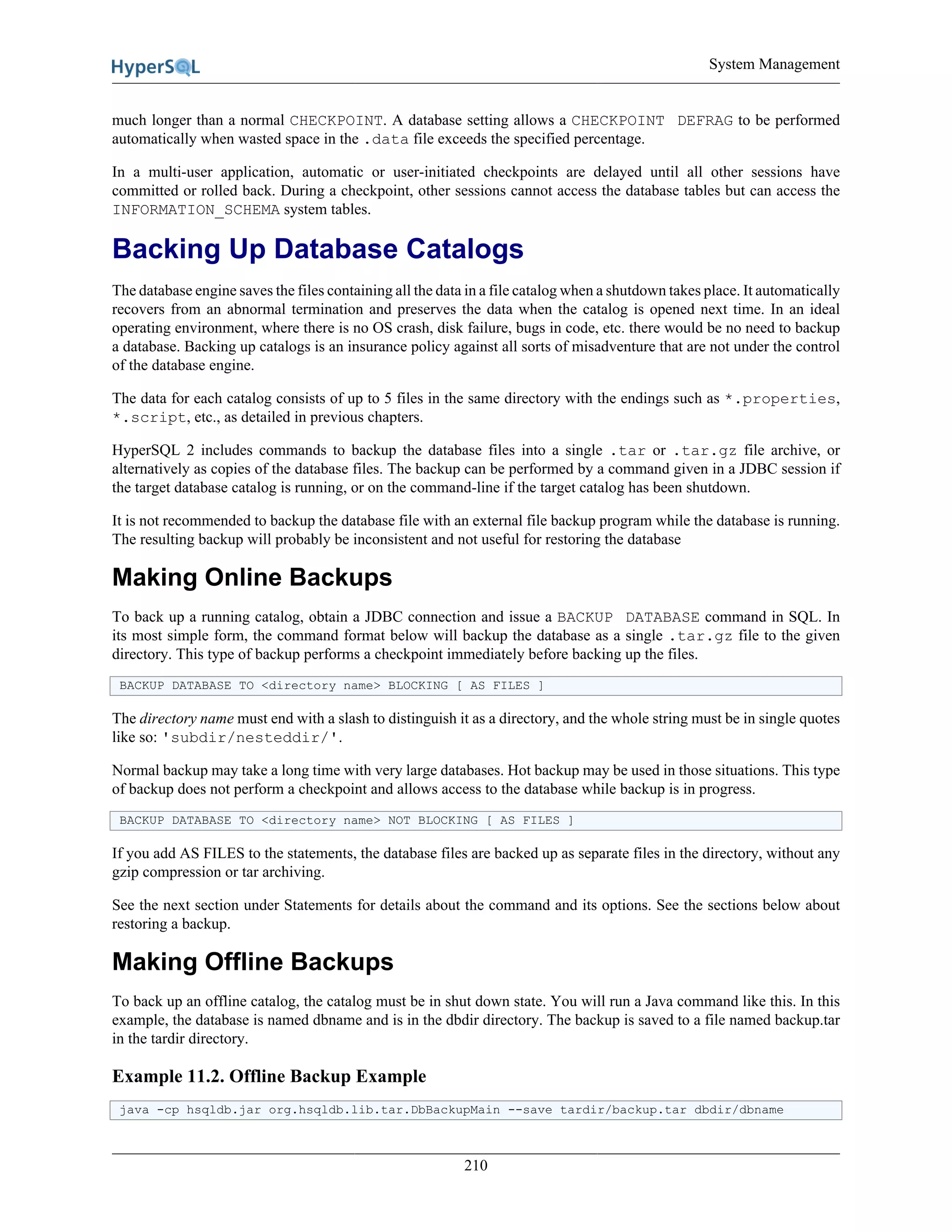 System Management
210
much longer than a normal CHECKPOINT. A database setting allows a CHECKPOINT DEFRAG to be performed
automatically when wasted space in the .data file exceeds the specified percentage.
In a multi-user application, automatic or user-initiated checkpoints are delayed until all other sessions have
committed or rolled back. During a checkpoint, other sessions cannot access the database tables but can access the
INFORMATION_SCHEMA system tables.
Backing Up Database Catalogs
The database engine saves the files containing all the data in a file catalog when a shutdown takes place. It automatically
recovers from an abnormal termination and preserves the data when the catalog is opened next time. In an ideal
operating environment, where there is no OS crash, disk failure, bugs in code, etc. there would be no need to backup
a database. Backing up catalogs is an insurance policy against all sorts of misadventure that are not under the control
of the database engine.
The data for each catalog consists of up to 5 files in the same directory with the endings such as *.properties,
*.script, etc., as detailed in previous chapters.
HyperSQL 2 includes commands to backup the database files into a single .tar or .tar.gz file archive, or
alternatively as copies of the database files. The backup can be performed by a command given in a JDBC session if
the target database catalog is running, or on the command-line if the target catalog has been shutdown.
It is not recommended to backup the database file with an external file backup program while the database is running.
The resulting backup will probably be inconsistent and not useful for restoring the database
Making Online Backups
To back up a running catalog, obtain a JDBC connection and issue a BACKUP DATABASE command in SQL. In
its most simple form, the command format below will backup the database as a single .tar.gz file to the given
directory. This type of backup performs a checkpoint immediately before backing up the files.
BACKUP DATABASE TO <directory name> BLOCKING [ AS FILES ]
The directory name must end with a slash to distinguish it as a directory, and the whole string must be in single quotes
like so: 'subdir/nesteddir/'.
Normal backup may take a long time with very large databases. Hot backup may be used in those situations. This type
of backup does not perform a checkpoint and allows access to the database while backup is in progress.
BACKUP DATABASE TO <directory name> NOT BLOCKING [ AS FILES ]
If you add AS FILES to the statements, the database files are backed up as separate files in the directory, without any
gzip compression or tar archiving.
See the next section under Statements for details about the command and its options. See the sections below about
restoring a backup.
Making Offline Backups
To back up an offline catalog, the catalog must be in shut down state. You will run a Java command like this. In this
example, the database is named dbname and is in the dbdir directory. The backup is saved to a file named backup.tar
in the tardir directory.
Example 11.2. Offline Backup Example
java -cp hsqldb.jar org.hsqldb.lib.tar.DbBackupMain --save tardir/backup.tar dbdir/dbname
 
