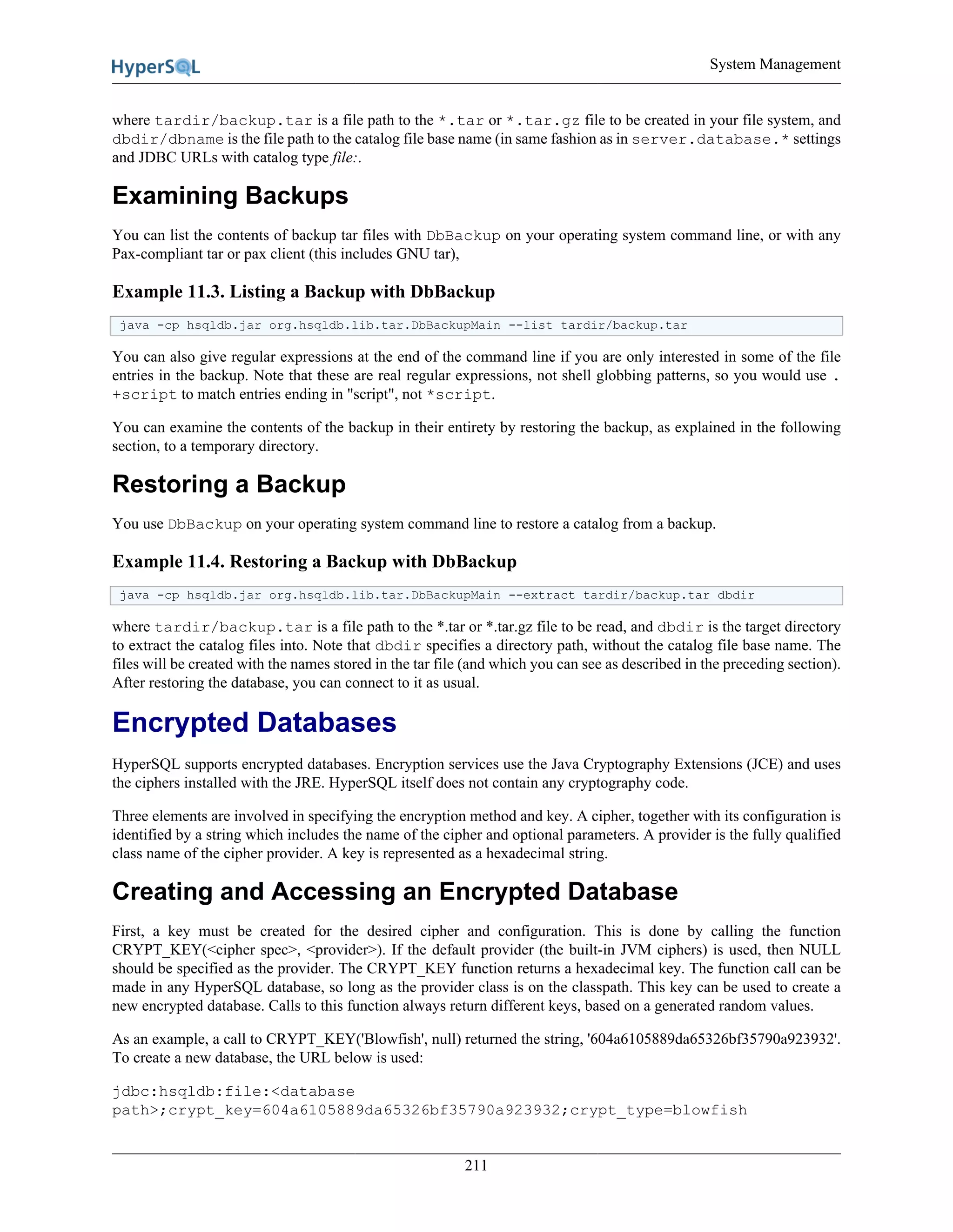 System Management
211
where tardir/backup.tar is a file path to the *.tar or *.tar.gz file to be created in your file system, and
dbdir/dbname is the file path to the catalog file base name (in same fashion as in server.database.* settings
and JDBC URLs with catalog type file:.
Examining Backups
You can list the contents of backup tar files with DbBackup on your operating system command line, or with any
Pax-compliant tar or pax client (this includes GNU tar),
Example 11.3. Listing a Backup with DbBackup
java -cp hsqldb.jar org.hsqldb.lib.tar.DbBackupMain --list tardir/backup.tar
You can also give regular expressions at the end of the command line if you are only interested in some of the file
entries in the backup. Note that these are real regular expressions, not shell globbing patterns, so you would use .
+script to match entries ending in "script", not *script.
You can examine the contents of the backup in their entirety by restoring the backup, as explained in the following
section, to a temporary directory.
Restoring a Backup
You use DbBackup on your operating system command line to restore a catalog from a backup.
Example 11.4. Restoring a Backup with DbBackup
java -cp hsqldb.jar org.hsqldb.lib.tar.DbBackupMain --extract tardir/backup.tar dbdir
where tardir/backup.tar is a file path to the *.tar or *.tar.gz file to be read, and dbdir is the target directory
to extract the catalog files into. Note that dbdir specifies a directory path, without the catalog file base name. The
files will be created with the names stored in the tar file (and which you can see as described in the preceding section).
After restoring the database, you can connect to it as usual.
Encrypted Databases
HyperSQL supports encrypted databases. Encryption services use the Java Cryptography Extensions (JCE) and uses
the ciphers installed with the JRE. HyperSQL itself does not contain any cryptography code.
Three elements are involved in specifying the encryption method and key. A cipher, together with its configuration is
identified by a string which includes the name of the cipher and optional parameters. A provider is the fully qualified
class name of the cipher provider. A key is represented as a hexadecimal string.
Creating and Accessing an Encrypted Database
First, a key must be created for the desired cipher and configuration. This is done by calling the function
CRYPT_KEY(<cipher spec>, <provider>). If the default provider (the built-in JVM ciphers) is used, then NULL
should be specified as the provider. The CRYPT_KEY function returns a hexadecimal key. The function call can be
made in any HyperSQL database, so long as the provider class is on the classpath. This key can be used to create a
new encrypted database. Calls to this function always return different keys, based on a generated random values.
As an example, a call to CRYPT_KEY('Blowfish', null) returned the string, '604a6105889da65326bf35790a923932'.
To create a new database, the URL below is used:
jdbc:hsqldb:file:<database
path>;crypt_key=604a6105889da65326bf35790a923932;crypt_type=blowfish
 