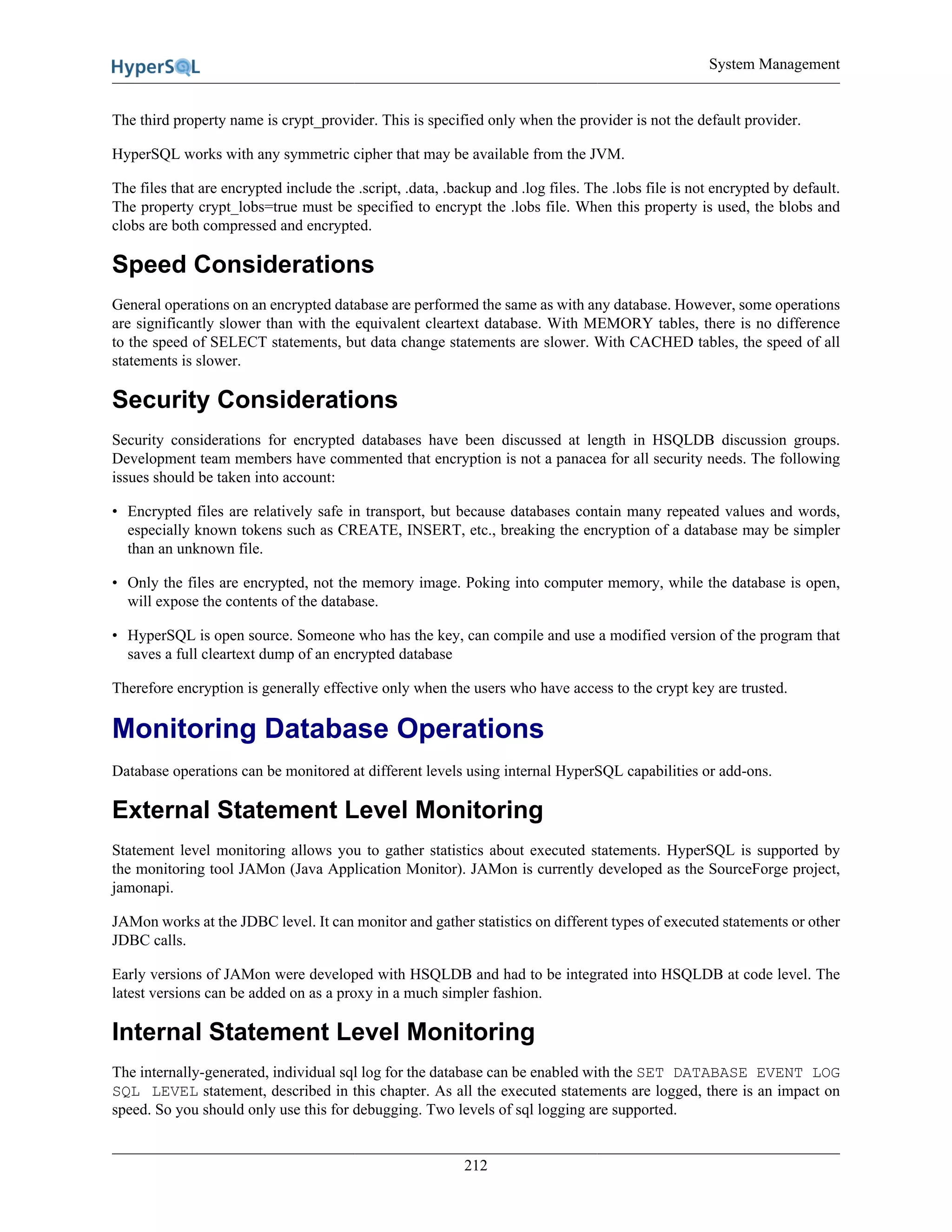 System Management
212
The third property name is crypt_provider. This is specified only when the provider is not the default provider.
HyperSQL works with any symmetric cipher that may be available from the JVM.
The files that are encrypted include the .script, .data, .backup and .log files. The .lobs file is not encrypted by default.
The property crypt_lobs=true must be specified to encrypt the .lobs file. When this property is used, the blobs and
clobs are both compressed and encrypted.
Speed Considerations
General operations on an encrypted database are performed the same as with any database. However, some operations
are significantly slower than with the equivalent cleartext database. With MEMORY tables, there is no difference
to the speed of SELECT statements, but data change statements are slower. With CACHED tables, the speed of all
statements is slower.
Security Considerations
Security considerations for encrypted databases have been discussed at length in HSQLDB discussion groups.
Development team members have commented that encryption is not a panacea for all security needs. The following
issues should be taken into account:
• Encrypted files are relatively safe in transport, but because databases contain many repeated values and words,
especially known tokens such as CREATE, INSERT, etc., breaking the encryption of a database may be simpler
than an unknown file.
• Only the files are encrypted, not the memory image. Poking into computer memory, while the database is open,
will expose the contents of the database.
• HyperSQL is open source. Someone who has the key, can compile and use a modified version of the program that
saves a full cleartext dump of an encrypted database
Therefore encryption is generally effective only when the users who have access to the crypt key are trusted.
Monitoring Database Operations
Database operations can be monitored at different levels using internal HyperSQL capabilities or add-ons.
External Statement Level Monitoring
Statement level monitoring allows you to gather statistics about executed statements. HyperSQL is supported by
the monitoring tool JAMon (Java Application Monitor). JAMon is currently developed as the SourceForge project,
jamonapi.
JAMon works at the JDBC level. It can monitor and gather statistics on different types of executed statements or other
JDBC calls.
Early versions of JAMon were developed with HSQLDB and had to be integrated into HSQLDB at code level. The
latest versions can be added on as a proxy in a much simpler fashion.
Internal Statement Level Monitoring
The internally-generated, individual sql log for the database can be enabled with the SET DATABASE EVENT LOG
SQL LEVEL statement, described in this chapter. As all the executed statements are logged, there is an impact on
speed. So you should only use this for debugging. Two levels of sql logging are supported.
 