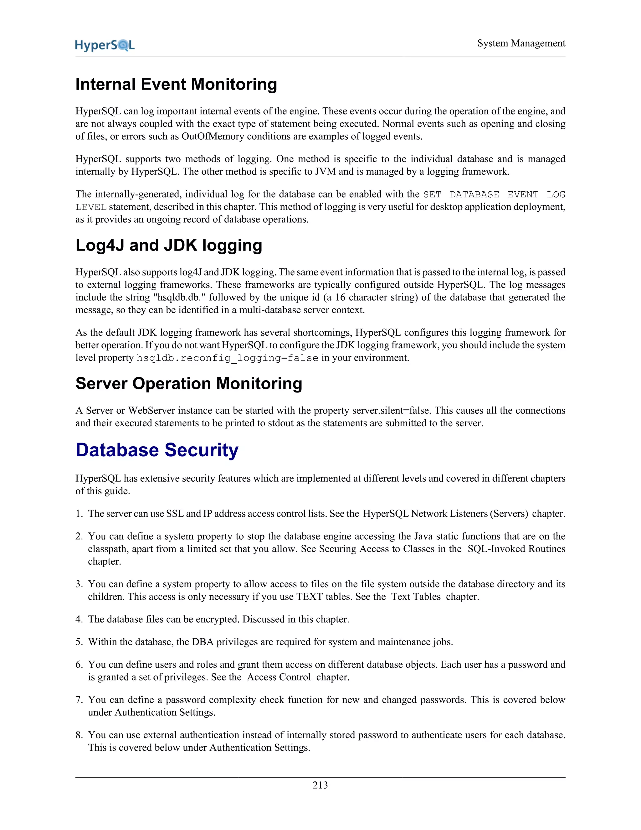 System Management
213
Internal Event Monitoring
HyperSQL can log important internal events of the engine. These events occur during the operation of the engine, and
are not always coupled with the exact type of statement being executed. Normal events such as opening and closing
of files, or errors such as OutOfMemory conditions are examples of logged events.
HyperSQL supports two methods of logging. One method is specific to the individual database and is managed
internally by HyperSQL. The other method is specific to JVM and is managed by a logging framework.
The internally-generated, individual log for the database can be enabled with the SET DATABASE EVENT LOG
LEVEL statement, described in this chapter. This method of logging is very useful for desktop application deployment,
as it provides an ongoing record of database operations.
Log4J and JDK logging
HyperSQL also supports log4J and JDK logging. The same event information that is passed to the internal log, is passed
to external logging frameworks. These frameworks are typically configured outside HyperSQL. The log messages
include the string "hsqldb.db." followed by the unique id (a 16 character string) of the database that generated the
message, so they can be identified in a multi-database server context.
As the default JDK logging framework has several shortcomings, HyperSQL configures this logging framework for
better operation. If you do not want HyperSQL to configure the JDK logging framework, you should include the system
level property hsqldb.reconfig_logging=false in your environment.
Server Operation Monitoring
A Server or WebServer instance can be started with the property server.silent=false. This causes all the connections
and their executed statements to be printed to stdout as the statements are submitted to the server.
Database Security
HyperSQL has extensive security features which are implemented at different levels and covered in different chapters
of this guide.
1. The server can use SSL and IP address access control lists. See the HyperSQL Network Listeners (Servers) chapter.
2. You can define a system property to stop the database engine accessing the Java static functions that are on the
classpath, apart from a limited set that you allow. See Securing Access to Classes in the SQL-Invoked Routines
chapter.
3. You can define a system property to allow access to files on the file system outside the database directory and its
children. This access is only necessary if you use TEXT tables. See the Text Tables chapter.
4. The database files can be encrypted. Discussed in this chapter.
5. Within the database, the DBA privileges are required for system and maintenance jobs.
6. You can define users and roles and grant them access on different database objects. Each user has a password and
is granted a set of privileges. See the Access Control chapter.
7. You can define a password complexity check function for new and changed passwords. This is covered below
under Authentication Settings.
8. You can use external authentication instead of internally stored password to authenticate users for each database.
This is covered below under Authentication Settings.
 