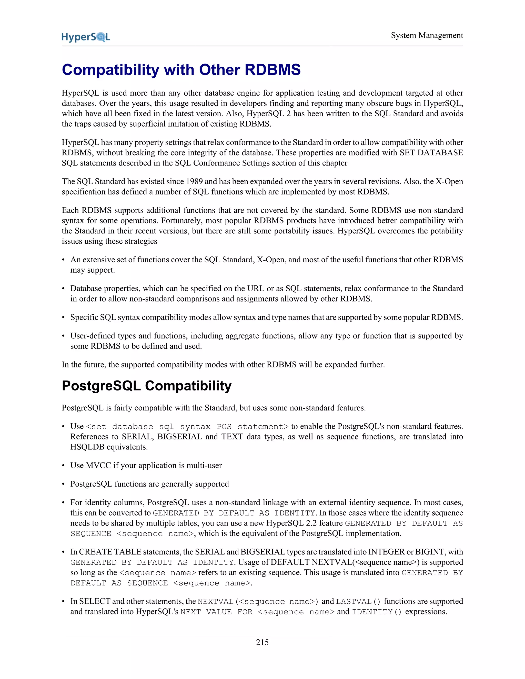 System Management
215
Compatibility with Other RDBMS
HyperSQL is used more than any other database engine for application testing and development targeted at other
databases. Over the years, this usage resulted in developers finding and reporting many obscure bugs in HyperSQL,
which have all been fixed in the latest version. Also, HyperSQL 2 has been written to the SQL Standard and avoids
the traps caused by superficial imitation of existing RDBMS.
HyperSQL has many property settings that relax conformance to the Standard in order to allow compatibility with other
RDBMS, without breaking the core integrity of the database. These properties are modified with SET DATABASE
SQL statements described in the SQL Conformance Settings section of this chapter
The SQL Standard has existed since 1989 and has been expanded over the years in several revisions. Also, the X-Open
specification has defined a number of SQL functions which are implemented by most RDBMS.
Each RDBMS supports additional functions that are not covered by the standard. Some RDBMS use non-standard
syntax for some operations. Fortunately, most popular RDBMS products have introduced better compatibility with
the Standard in their recent versions, but there are still some portability issues. HyperSQL overcomes the potability
issues using these strategies
• An extensive set of functions cover the SQL Standard, X-Open, and most of the useful functions that other RDBMS
may support.
• Database properties, which can be specified on the URL or as SQL statements, relax conformance to the Standard
in order to allow non-standard comparisons and assignments allowed by other RDBMS.
• Specific SQL syntax compatibility modes allow syntax and type names that are supported by some popular RDBMS.
• User-defined types and functions, including aggregate functions, allow any type or function that is supported by
some RDBMS to be defined and used.
In the future, the supported compatibility modes with other RDBMS will be expanded further.
PostgreSQL Compatibility
PostgreSQL is fairly compatible with the Standard, but uses some non-standard features.
• Use <set database sql syntax PGS statement> to enable the PostgreSQL's non-standard features.
References to SERIAL, BIGSERIAL and TEXT data types, as well as sequence functions, are translated into
HSQLDB equivalents.
• Use MVCC if your application is multi-user
• PostgreSQL functions are generally supported
• For identity columns, PostgreSQL uses a non-standard linkage with an external identity sequence. In most cases,
this can be converted to GENERATED BY DEFAULT AS IDENTITY. In those cases where the identity sequence
needs to be shared by multiple tables, you can use a new HyperSQL 2.2 feature GENERATED BY DEFAULT AS
SEQUENCE <sequence name>, which is the equivalent of the PostgreSQL implementation.
• In CREATE TABLE statements, the SERIAL and BIGSERIAL types are translated into INTEGER or BIGINT, with
GENERATED BY DEFAULT AS IDENTITY. Usage of DEFAULT NEXTVAL(<sequence name>) is supported
so long as the <sequence name> refers to an existing sequence. This usage is translated into GENERATED BY
DEFAULT AS SEQUENCE <sequence name>.
• In SELECT and other statements, the NEXTVAL(<sequence name>) and LASTVAL() functions are supported
and translated into HyperSQL's NEXT VALUE FOR <sequence name> and IDENTITY() expressions.
 