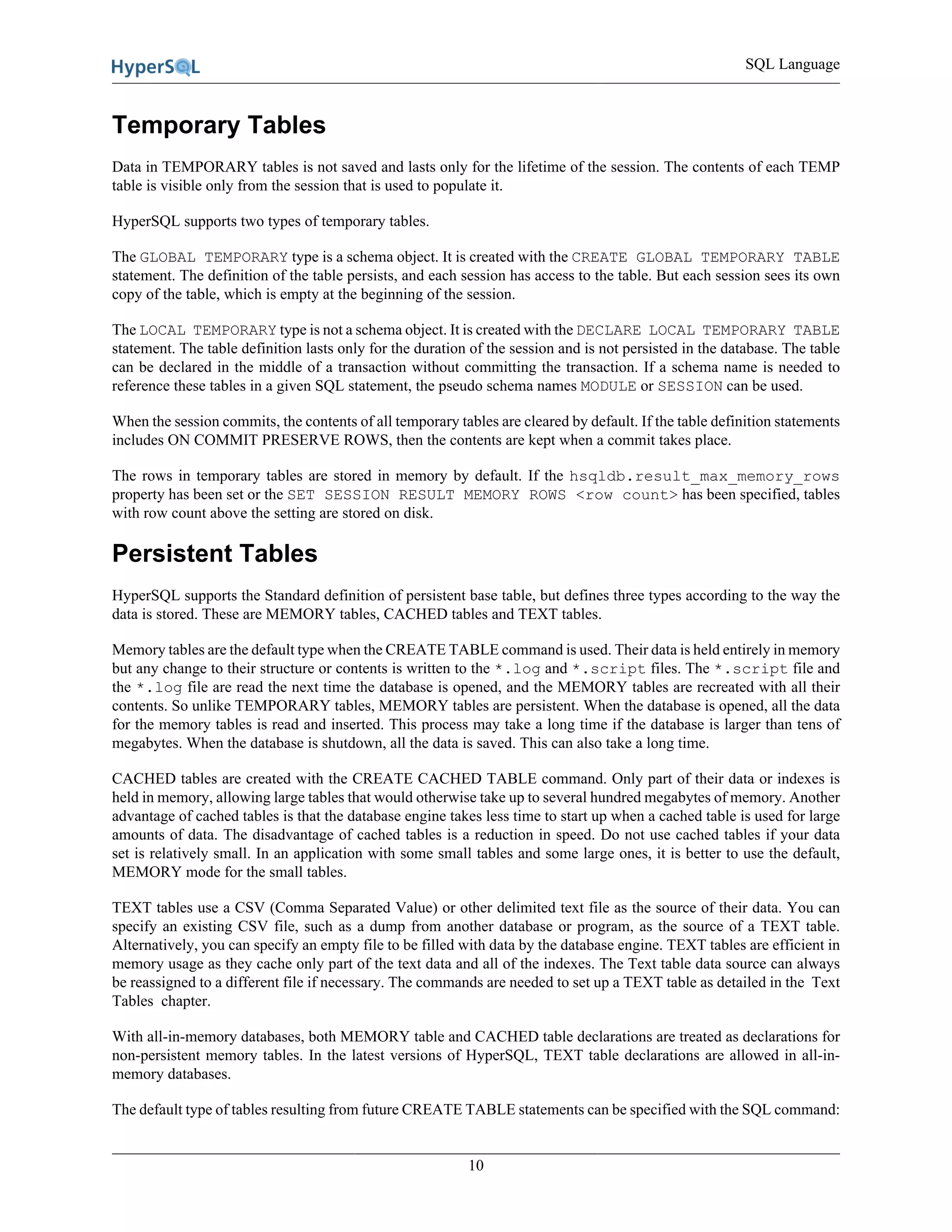 SQL Language
10
Temporary Tables
Data in TEMPORARY tables is not saved and lasts only for the lifetime of the session. The contents of each TEMP
table is visible only from the session that is used to populate it.
HyperSQL supports two types of temporary tables.
The GLOBAL TEMPORARY type is a schema object. It is created with the CREATE GLOBAL TEMPORARY TABLE
statement. The definition of the table persists, and each session has access to the table. But each session sees its own
copy of the table, which is empty at the beginning of the session.
The LOCAL TEMPORARY type is not a schema object. It is created with the DECLARE LOCAL TEMPORARY TABLE
statement. The table definition lasts only for the duration of the session and is not persisted in the database. The table
can be declared in the middle of a transaction without committing the transaction. If a schema name is needed to
reference these tables in a given SQL statement, the pseudo schema names MODULE or SESSION can be used.
When the session commits, the contents of all temporary tables are cleared by default. If the table definition statements
includes ON COMMIT PRESERVE ROWS, then the contents are kept when a commit takes place.
The rows in temporary tables are stored in memory by default. If the hsqldb.result_max_memory_rows
property has been set or the SET SESSION RESULT MEMORY ROWS <row count> has been specified, tables
with row count above the setting are stored on disk.
Persistent Tables
HyperSQL supports the Standard definition of persistent base table, but defines three types according to the way the
data is stored. These are MEMORY tables, CACHED tables and TEXT tables.
Memory tables are the default type when the CREATE TABLE command is used. Their data is held entirely in memory
but any change to their structure or contents is written to the *.log and *.script files. The *.script file and
the *.log file are read the next time the database is opened, and the MEMORY tables are recreated with all their
contents. So unlike TEMPORARY tables, MEMORY tables are persistent. When the database is opened, all the data
for the memory tables is read and inserted. This process may take a long time if the database is larger than tens of
megabytes. When the database is shutdown, all the data is saved. This can also take a long time.
CACHED tables are created with the CREATE CACHED TABLE command. Only part of their data or indexes is
held in memory, allowing large tables that would otherwise take up to several hundred megabytes of memory. Another
advantage of cached tables is that the database engine takes less time to start up when a cached table is used for large
amounts of data. The disadvantage of cached tables is a reduction in speed. Do not use cached tables if your data
set is relatively small. In an application with some small tables and some large ones, it is better to use the default,
MEMORY mode for the small tables.
TEXT tables use a CSV (Comma Separated Value) or other delimited text file as the source of their data. You can
specify an existing CSV file, such as a dump from another database or program, as the source of a TEXT table.
Alternatively, you can specify an empty file to be filled with data by the database engine. TEXT tables are efficient in
memory usage as they cache only part of the text data and all of the indexes. The Text table data source can always
be reassigned to a different file if necessary. The commands are needed to set up a TEXT table as detailed in the Text
Tables chapter.
With all-in-memory databases, both MEMORY table and CACHED table declarations are treated as declarations for
non-persistent memory tables. In the latest versions of HyperSQL, TEXT table declarations are allowed in all-in-
memory databases.
The default type of tables resulting from future CREATE TABLE statements can be specified with the SQL command:
 