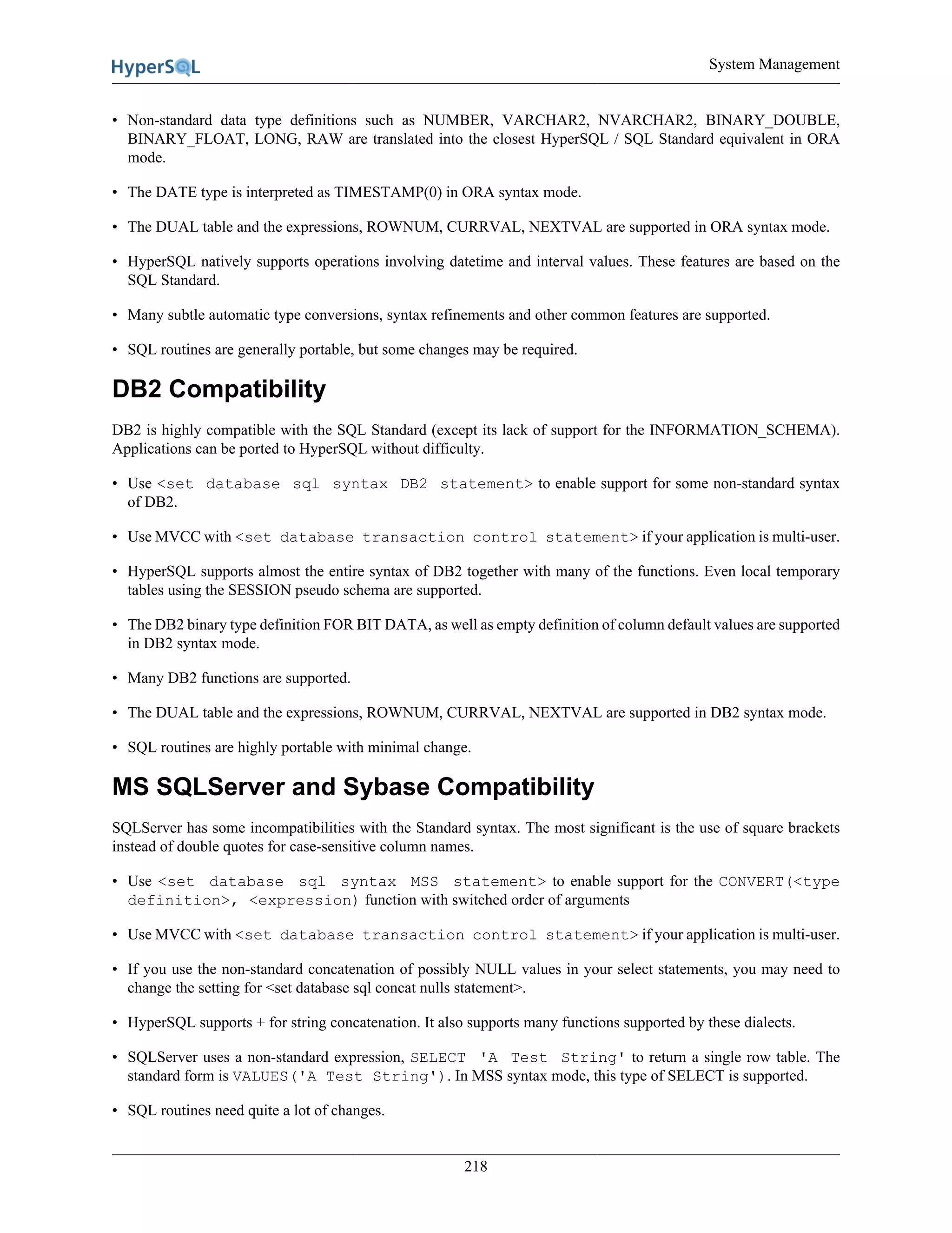 System Management
218
• Non-standard data type definitions such as NUMBER, VARCHAR2, NVARCHAR2, BINARY_DOUBLE,
BINARY_FLOAT, LONG, RAW are translated into the closest HyperSQL / SQL Standard equivalent in ORA
mode.
• The DATE type is interpreted as TIMESTAMP(0) in ORA syntax mode.
• The DUAL table and the expressions, ROWNUM, CURRVAL, NEXTVAL are supported in ORA syntax mode.
• HyperSQL natively supports operations involving datetime and interval values. These features are based on the
SQL Standard.
• Many subtle automatic type conversions, syntax refinements and other common features are supported.
• SQL routines are generally portable, but some changes may be required.
DB2 Compatibility
DB2 is highly compatible with the SQL Standard (except its lack of support for the INFORMATION_SCHEMA).
Applications can be ported to HyperSQL without difficulty.
• Use <set database sql syntax DB2 statement> to enable support for some non-standard syntax
of DB2.
• Use MVCC with <set database transaction control statement> if your application is multi-user.
• HyperSQL supports almost the entire syntax of DB2 together with many of the functions. Even local temporary
tables using the SESSION pseudo schema are supported.
• The DB2 binary type definition FOR BIT DATA, as well as empty definition of column default values are supported
in DB2 syntax mode.
• Many DB2 functions are supported.
• The DUAL table and the expressions, ROWNUM, CURRVAL, NEXTVAL are supported in DB2 syntax mode.
• SQL routines are highly portable with minimal change.
MS SQLServer and Sybase Compatibility
SQLServer has some incompatibilities with the Standard syntax. The most significant is the use of square brackets
instead of double quotes for case-sensitive column names.
• Use <set database sql syntax MSS statement> to enable support for the CONVERT(<type
definition>, <expression) function with switched order of arguments
• Use MVCC with <set database transaction control statement> if your application is multi-user.
• If you use the non-standard concatenation of possibly NULL values in your select statements, you may need to
change the setting for <set database sql concat nulls statement>.
• HyperSQL supports + for string concatenation. It also supports many functions supported by these dialects.
• SQLServer uses a non-standard expression, SELECT 'A Test String' to return a single row table. The
standard form is VALUES('A Test String'). In MSS syntax mode, this type of SELECT is supported.
• SQL routines need quite a lot of changes.
 