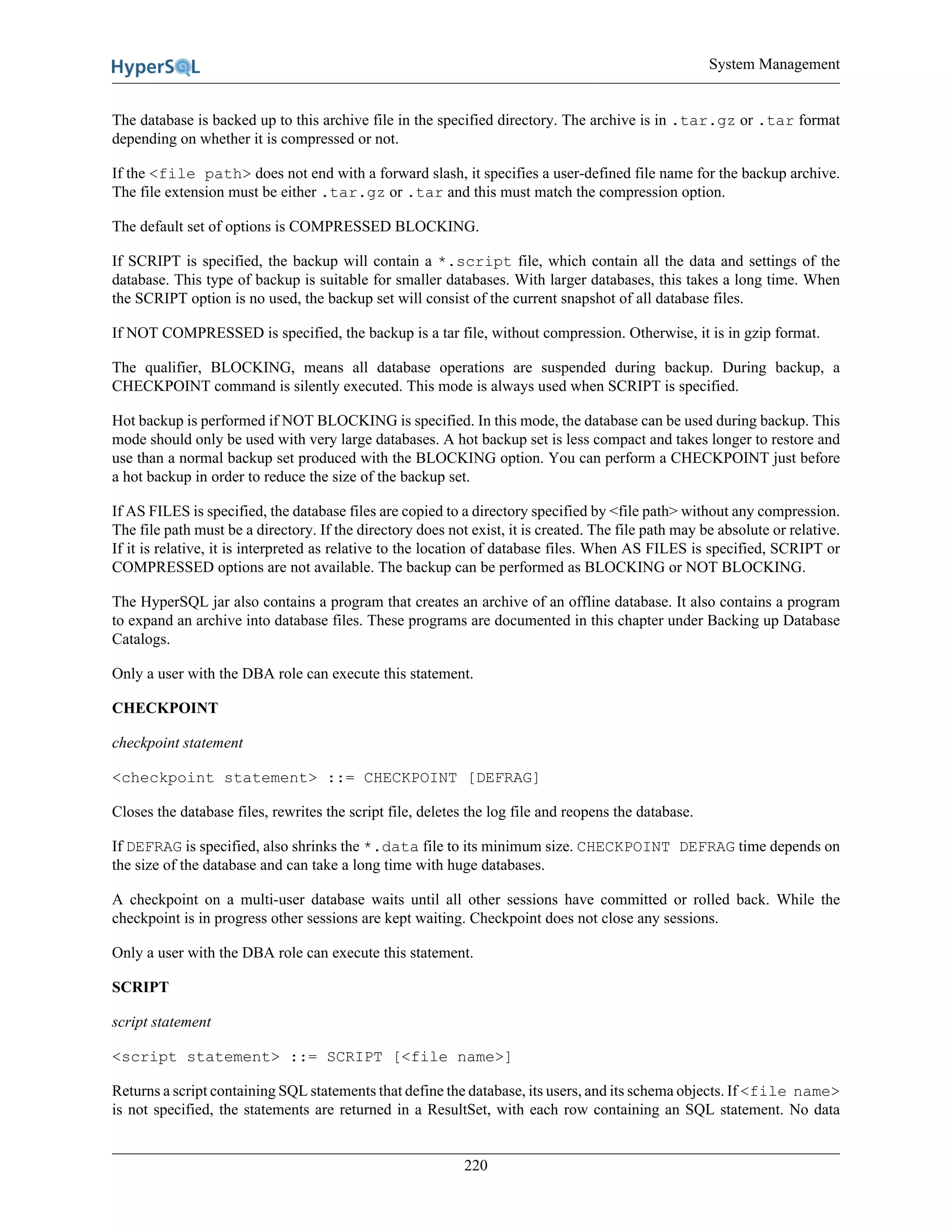 System Management
220
The database is backed up to this archive file in the specified directory. The archive is in .tar.gz or .tar format
depending on whether it is compressed or not.
If the <file path> does not end with a forward slash, it specifies a user-defined file name for the backup archive.
The file extension must be either .tar.gz or .tar and this must match the compression option.
The default set of options is COMPRESSED BLOCKING.
If SCRIPT is specified, the backup will contain a *.script file, which contain all the data and settings of the
database. This type of backup is suitable for smaller databases. With larger databases, this takes a long time. When
the SCRIPT option is no used, the backup set will consist of the current snapshot of all database files.
If NOT COMPRESSED is specified, the backup is a tar file, without compression. Otherwise, it is in gzip format.
The qualifier, BLOCKING, means all database operations are suspended during backup. During backup, a
CHECKPOINT command is silently executed. This mode is always used when SCRIPT is specified.
Hot backup is performed if NOT BLOCKING is specified. In this mode, the database can be used during backup. This
mode should only be used with very large databases. A hot backup set is less compact and takes longer to restore and
use than a normal backup set produced with the BLOCKING option. You can perform a CHECKPOINT just before
a hot backup in order to reduce the size of the backup set.
If AS FILES is specified, the database files are copied to a directory specified by <file path> without any compression.
The file path must be a directory. If the directory does not exist, it is created. The file path may be absolute or relative.
If it is relative, it is interpreted as relative to the location of database files. When AS FILES is specified, SCRIPT or
COMPRESSED options are not available. The backup can be performed as BLOCKING or NOT BLOCKING.
The HyperSQL jar also contains a program that creates an archive of an offline database. It also contains a program
to expand an archive into database files. These programs are documented in this chapter under Backing up Database
Catalogs.
Only a user with the DBA role can execute this statement.
CHECKPOINT
checkpoint statement
<checkpoint statement> ::= CHECKPOINT [DEFRAG]
Closes the database files, rewrites the script file, deletes the log file and reopens the database.
If DEFRAG is specified, also shrinks the *.data file to its minimum size. CHECKPOINT DEFRAG time depends on
the size of the database and can take a long time with huge databases.
A checkpoint on a multi-user database waits until all other sessions have committed or rolled back. While the
checkpoint is in progress other sessions are kept waiting. Checkpoint does not close any sessions.
Only a user with the DBA role can execute this statement.
SCRIPT
script statement
<script statement> ::= SCRIPT [<file name>]
Returns a script containing SQL statements that define the database, its users, and its schema objects. If <file name>
is not specified, the statements are returned in a ResultSet, with each row containing an SQL statement. No data
 