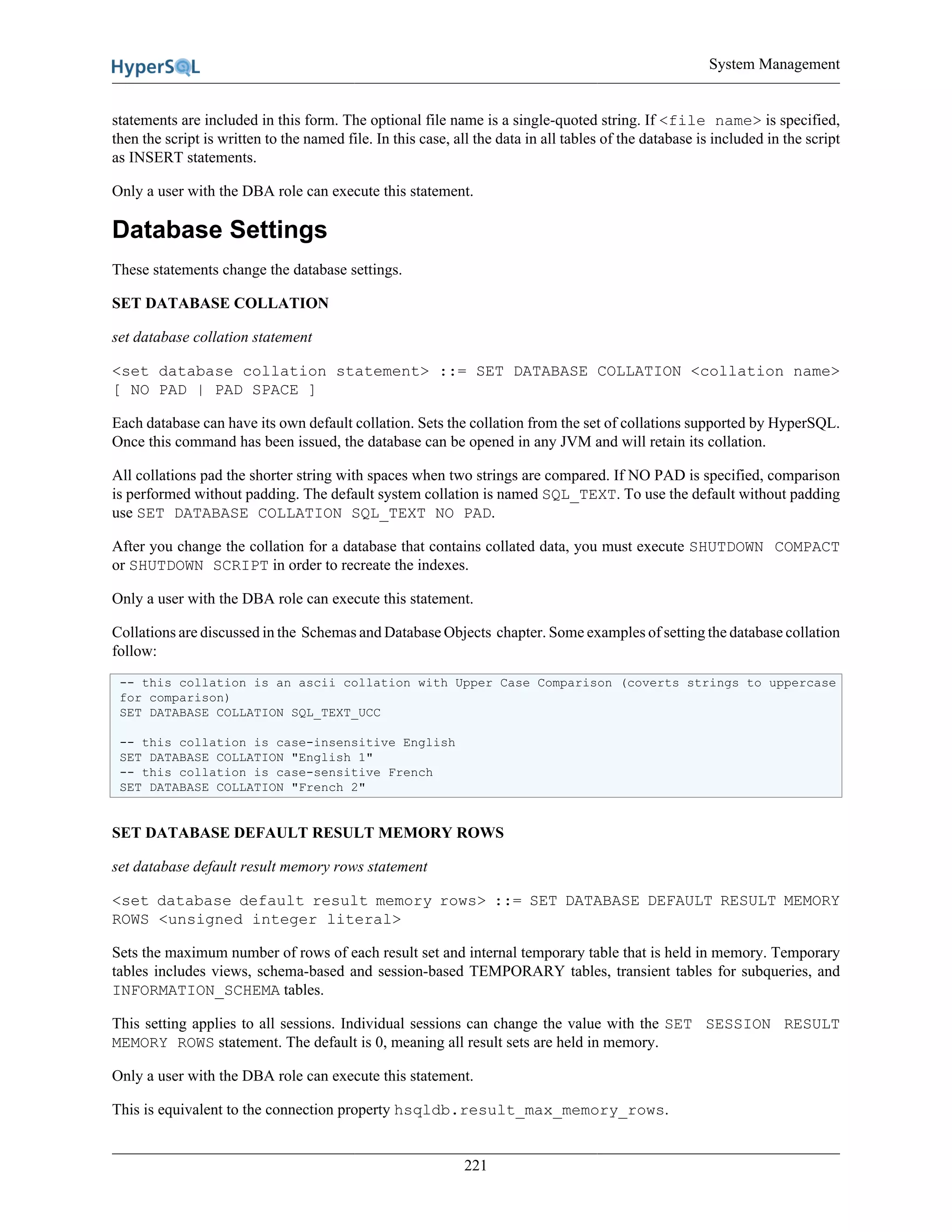System Management
221
statements are included in this form. The optional file name is a single-quoted string. If <file name> is specified,
then the script is written to the named file. In this case, all the data in all tables of the database is included in the script
as INSERT statements.
Only a user with the DBA role can execute this statement.
Database Settings
These statements change the database settings.
SET DATABASE COLLATION
set database collation statement
<set database collation statement> ::= SET DATABASE COLLATION <collation name>
[ NO PAD | PAD SPACE ]
Each database can have its own default collation. Sets the collation from the set of collations supported by HyperSQL.
Once this command has been issued, the database can be opened in any JVM and will retain its collation.
All collations pad the shorter string with spaces when two strings are compared. If NO PAD is specified, comparison
is performed without padding. The default system collation is named SQL_TEXT. To use the default without padding
use SET DATABASE COLLATION SQL_TEXT NO PAD.
After you change the collation for a database that contains collated data, you must execute SHUTDOWN COMPACT
or SHUTDOWN SCRIPT in order to recreate the indexes.
Only a user with the DBA role can execute this statement.
Collations are discussed in the Schemas and Database Objects chapter. Some examples of setting the database collation
follow:
-- this collation is an ascii collation with Upper Case Comparison (coverts strings to uppercase
for comparison)
SET DATABASE COLLATION SQL_TEXT_UCC
-- this collation is case-insensitive English
SET DATABASE COLLATION "English 1"
-- this collation is case-sensitive French
SET DATABASE COLLATION "French 2"
SET DATABASE DEFAULT RESULT MEMORY ROWS
set database default result memory rows statement
<set database default result memory rows> ::= SET DATABASE DEFAULT RESULT MEMORY
ROWS <unsigned integer literal>
Sets the maximum number of rows of each result set and internal temporary table that is held in memory. Temporary
tables includes views, schema-based and session-based TEMPORARY tables, transient tables for subqueries, and
INFORMATION_SCHEMA tables.
This setting applies to all sessions. Individual sessions can change the value with the SET SESSION RESULT
MEMORY ROWS statement. The default is 0, meaning all result sets are held in memory.
Only a user with the DBA role can execute this statement.
This is equivalent to the connection property hsqldb.result_max_memory_rows.
 