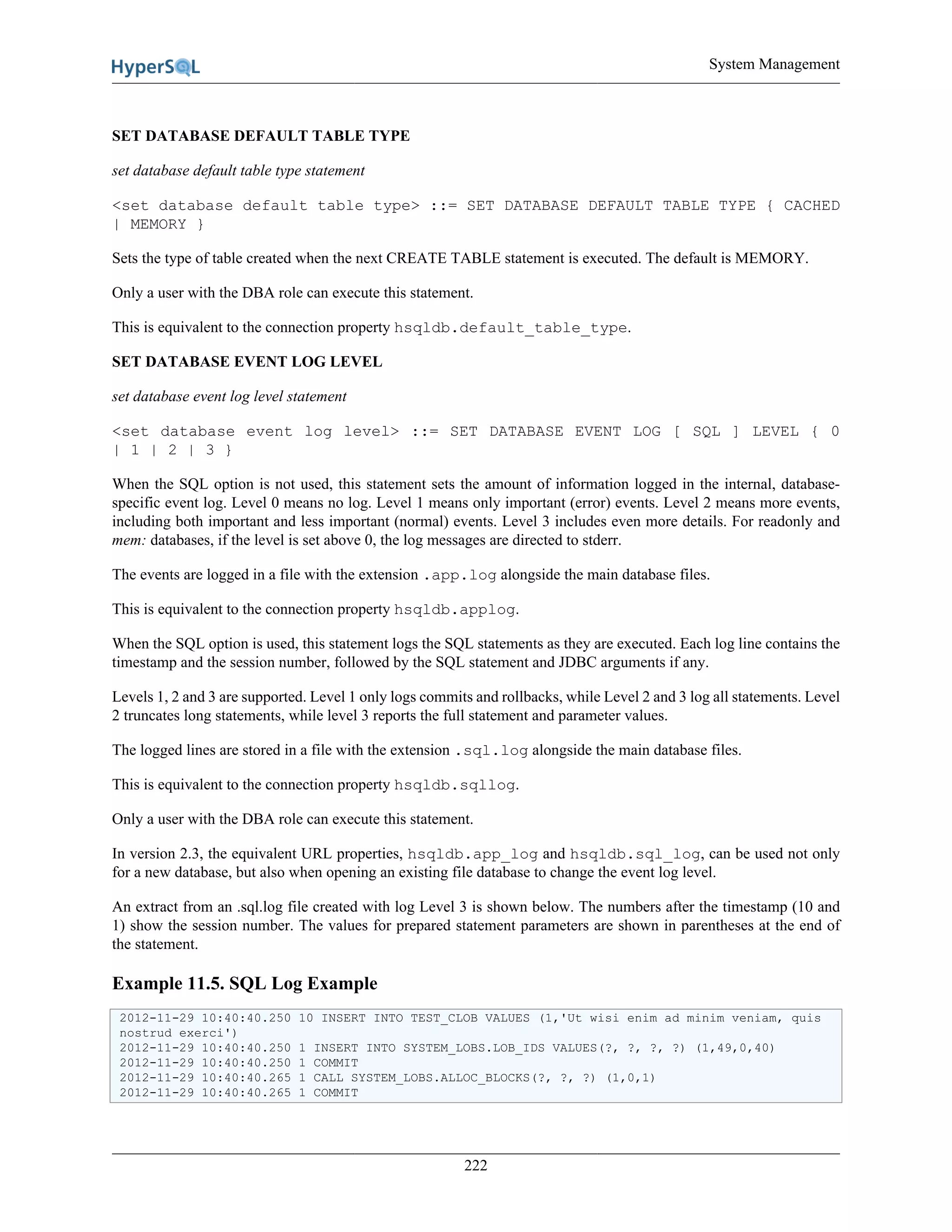 System Management
222
SET DATABASE DEFAULT TABLE TYPE
set database default table type statement
<set database default table type> ::= SET DATABASE DEFAULT TABLE TYPE { CACHED
| MEMORY }
Sets the type of table created when the next CREATE TABLE statement is executed. The default is MEMORY.
Only a user with the DBA role can execute this statement.
This is equivalent to the connection property hsqldb.default_table_type.
SET DATABASE EVENT LOG LEVEL
set database event log level statement
<set database event log level> ::= SET DATABASE EVENT LOG [ SQL ] LEVEL { 0
| 1 | 2 | 3 }
When the SQL option is not used, this statement sets the amount of information logged in the internal, database-
specific event log. Level 0 means no log. Level 1 means only important (error) events. Level 2 means more events,
including both important and less important (normal) events. Level 3 includes even more details. For readonly and
mem: databases, if the level is set above 0, the log messages are directed to stderr.
The events are logged in a file with the extension .app.log alongside the main database files.
This is equivalent to the connection property hsqldb.applog.
When the SQL option is used, this statement logs the SQL statements as they are executed. Each log line contains the
timestamp and the session number, followed by the SQL statement and JDBC arguments if any.
Levels 1, 2 and 3 are supported. Level 1 only logs commits and rollbacks, while Level 2 and 3 log all statements. Level
2 truncates long statements, while level 3 reports the full statement and parameter values.
The logged lines are stored in a file with the extension .sql.log alongside the main database files.
This is equivalent to the connection property hsqldb.sqllog.
Only a user with the DBA role can execute this statement.
In version 2.3, the equivalent URL properties, hsqldb.app_log and hsqldb.sql_log, can be used not only
for a new database, but also when opening an existing file database to change the event log level.
An extract from an .sql.log file created with log Level 3 is shown below. The numbers after the timestamp (10 and
1) show the session number. The values for prepared statement parameters are shown in parentheses at the end of
the statement.
Example 11.5. SQL Log Example
2012-11-29 10:40:40.250 10 INSERT INTO TEST_CLOB VALUES (1,'Ut wisi enim ad minim veniam, quis
nostrud exerci')
2012-11-29 10:40:40.250 1 INSERT INTO SYSTEM_LOBS.LOB_IDS VALUES(?, ?, ?, ?) (1,49,0,40)
2012-11-29 10:40:40.250 1 COMMIT
2012-11-29 10:40:40.265 1 CALL SYSTEM_LOBS.ALLOC_BLOCKS(?, ?, ?) (1,0,1)
2012-11-29 10:40:40.265 1 COMMIT
 
