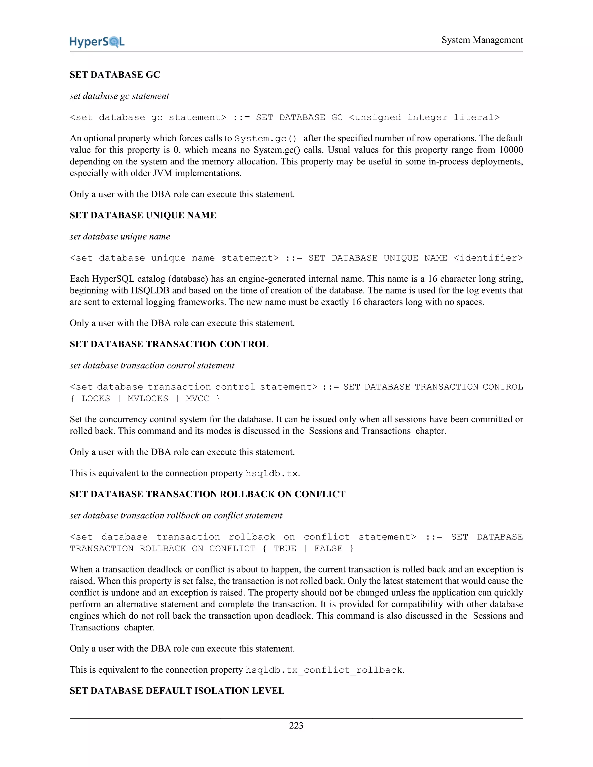 System Management
223
SET DATABASE GC
set database gc statement
<set database gc statement> ::= SET DATABASE GC <unsigned integer literal>
An optional property which forces calls to System.gc() after the specified number of row operations. The default
value for this property is 0, which means no System.gc() calls. Usual values for this property range from 10000
depending on the system and the memory allocation. This property may be useful in some in-process deployments,
especially with older JVM implementations.
Only a user with the DBA role can execute this statement.
SET DATABASE UNIQUE NAME
set database unique name
<set database unique name statement> ::= SET DATABASE UNIQUE NAME <identifier>
Each HyperSQL catalog (database) has an engine-generated internal name. This name is a 16 character long string,
beginning with HSQLDB and based on the time of creation of the database. The name is used for the log events that
are sent to external logging frameworks. The new name must be exactly 16 characters long with no spaces.
Only a user with the DBA role can execute this statement.
SET DATABASE TRANSACTION CONTROL
set database transaction control statement
<set database transaction control statement> ::= SET DATABASE TRANSACTION CONTROL
{ LOCKS | MVLOCKS | MVCC }
Set the concurrency control system for the database. It can be issued only when all sessions have been committed or
rolled back. This command and its modes is discussed in the Sessions and Transactions chapter.
Only a user with the DBA role can execute this statement.
This is equivalent to the connection property hsqldb.tx.
SET DATABASE TRANSACTION ROLLBACK ON CONFLICT
set database transaction rollback on conflict statement
<set database transaction rollback on conflict statement> ::= SET DATABASE
TRANSACTION ROLLBACK ON CONFLICT { TRUE | FALSE }
When a transaction deadlock or conflict is about to happen, the current transaction is rolled back and an exception is
raised. When this property is set false, the transaction is not rolled back. Only the latest statement that would cause the
conflict is undone and an exception is raised. The property should not be changed unless the application can quickly
perform an alternative statement and complete the transaction. It is provided for compatibility with other database
engines which do not roll back the transaction upon deadlock. This command is also discussed in the Sessions and
Transactions chapter.
Only a user with the DBA role can execute this statement.
This is equivalent to the connection property hsqldb.tx_conflict_rollback.
SET DATABASE DEFAULT ISOLATION LEVEL
 