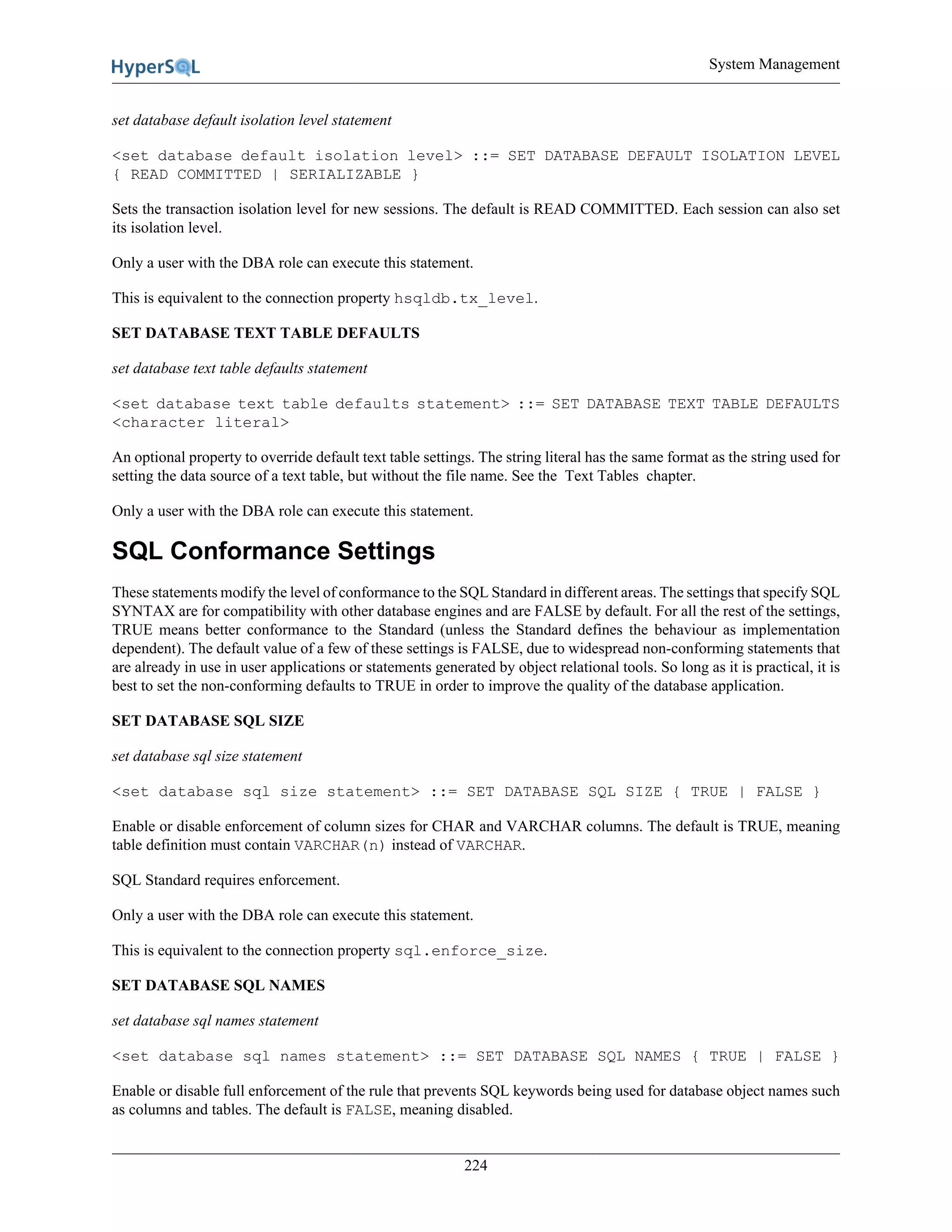 System Management
224
set database default isolation level statement
<set database default isolation level> ::= SET DATABASE DEFAULT ISOLATION LEVEL
{ READ COMMITTED | SERIALIZABLE }
Sets the transaction isolation level for new sessions. The default is READ COMMITTED. Each session can also set
its isolation level.
Only a user with the DBA role can execute this statement.
This is equivalent to the connection property hsqldb.tx_level.
SET DATABASE TEXT TABLE DEFAULTS
set database text table defaults statement
<set database text table defaults statement> ::= SET DATABASE TEXT TABLE DEFAULTS
<character literal>
An optional property to override default text table settings. The string literal has the same format as the string used for
setting the data source of a text table, but without the file name. See the Text Tables chapter.
Only a user with the DBA role can execute this statement.
SQL Conformance Settings
These statements modify the level of conformance to the SQL Standard in different areas. The settings that specify SQL
SYNTAX are for compatibility with other database engines and are FALSE by default. For all the rest of the settings,
TRUE means better conformance to the Standard (unless the Standard defines the behaviour as implementation
dependent). The default value of a few of these settings is FALSE, due to widespread non-conforming statements that
are already in use in user applications or statements generated by object relational tools. So long as it is practical, it is
best to set the non-conforming defaults to TRUE in order to improve the quality of the database application.
SET DATABASE SQL SIZE
set database sql size statement
<set database sql size statement> ::= SET DATABASE SQL SIZE { TRUE | FALSE }
Enable or disable enforcement of column sizes for CHAR and VARCHAR columns. The default is TRUE, meaning
table definition must contain VARCHAR(n) instead of VARCHAR.
SQL Standard requires enforcement.
Only a user with the DBA role can execute this statement.
This is equivalent to the connection property sql.enforce_size.
SET DATABASE SQL NAMES
set database sql names statement
<set database sql names statement> ::= SET DATABASE SQL NAMES { TRUE | FALSE }
Enable or disable full enforcement of the rule that prevents SQL keywords being used for database object names such
as columns and tables. The default is FALSE, meaning disabled.
 