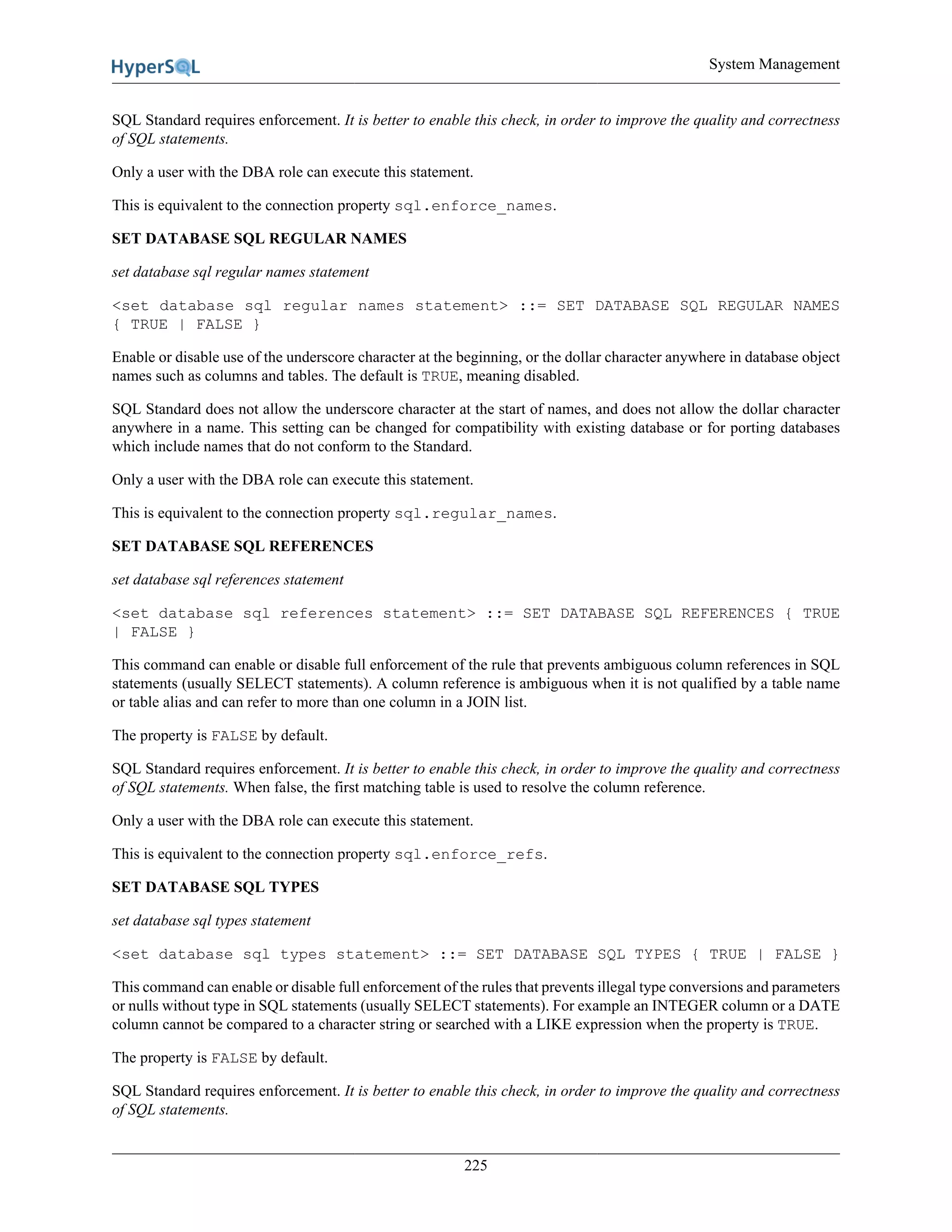 System Management
225
SQL Standard requires enforcement. It is better to enable this check, in order to improve the quality and correctness
of SQL statements.
Only a user with the DBA role can execute this statement.
This is equivalent to the connection property sql.enforce_names.
SET DATABASE SQL REGULAR NAMES
set database sql regular names statement
<set database sql regular names statement> ::= SET DATABASE SQL REGULAR NAMES
{ TRUE | FALSE }
Enable or disable use of the underscore character at the beginning, or the dollar character anywhere in database object
names such as columns and tables. The default is TRUE, meaning disabled.
SQL Standard does not allow the underscore character at the start of names, and does not allow the dollar character
anywhere in a name. This setting can be changed for compatibility with existing database or for porting databases
which include names that do not conform to the Standard.
Only a user with the DBA role can execute this statement.
This is equivalent to the connection property sql.regular_names.
SET DATABASE SQL REFERENCES
set database sql references statement
<set database sql references statement> ::= SET DATABASE SQL REFERENCES { TRUE
| FALSE }
This command can enable or disable full enforcement of the rule that prevents ambiguous column references in SQL
statements (usually SELECT statements). A column reference is ambiguous when it is not qualified by a table name
or table alias and can refer to more than one column in a JOIN list.
The property is FALSE by default.
SQL Standard requires enforcement. It is better to enable this check, in order to improve the quality and correctness
of SQL statements. When false, the first matching table is used to resolve the column reference.
Only a user with the DBA role can execute this statement.
This is equivalent to the connection property sql.enforce_refs.
SET DATABASE SQL TYPES
set database sql types statement
<set database sql types statement> ::= SET DATABASE SQL TYPES { TRUE | FALSE }
This command can enable or disable full enforcement of the rules that prevents illegal type conversions and parameters
or nulls without type in SQL statements (usually SELECT statements). For example an INTEGER column or a DATE
column cannot be compared to a character string or searched with a LIKE expression when the property is TRUE.
The property is FALSE by default.
SQL Standard requires enforcement. It is better to enable this check, in order to improve the quality and correctness
of SQL statements.
 