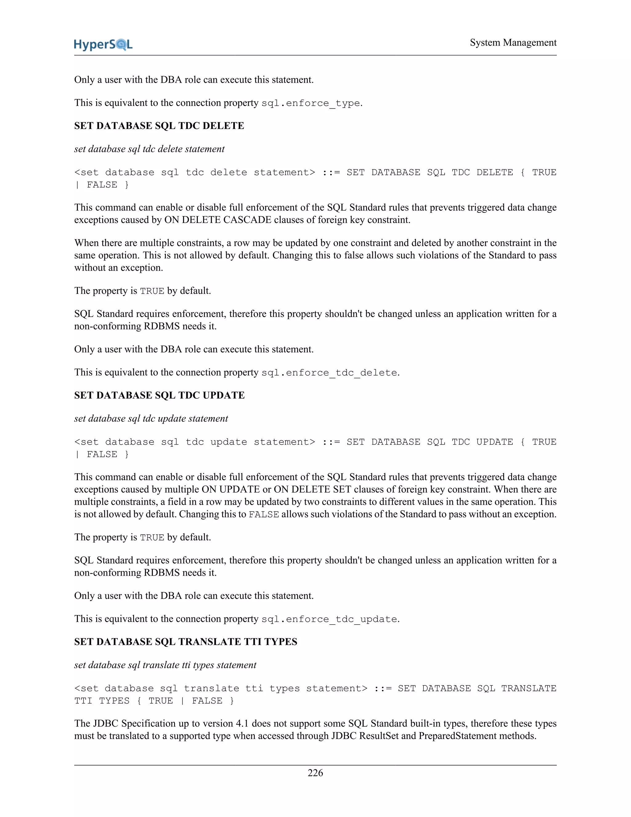 System Management
226
Only a user with the DBA role can execute this statement.
This is equivalent to the connection property sql.enforce_type.
SET DATABASE SQL TDC DELETE
set database sql tdc delete statement
<set database sql tdc delete statement> ::= SET DATABASE SQL TDC DELETE { TRUE
| FALSE }
This command can enable or disable full enforcement of the SQL Standard rules that prevents triggered data change
exceptions caused by ON DELETE CASCADE clauses of foreign key constraint.
When there are multiple constraints, a row may be updated by one constraint and deleted by another constraint in the
same operation. This is not allowed by default. Changing this to false allows such violations of the Standard to pass
without an exception.
The property is TRUE by default.
SQL Standard requires enforcement, therefore this property shouldn't be changed unless an application written for a
non-conforming RDBMS needs it.
Only a user with the DBA role can execute this statement.
This is equivalent to the connection property sql.enforce_tdc_delete.
SET DATABASE SQL TDC UPDATE
set database sql tdc update statement
<set database sql tdc update statement> ::= SET DATABASE SQL TDC UPDATE { TRUE
| FALSE }
This command can enable or disable full enforcement of the SQL Standard rules that prevents triggered data change
exceptions caused by multiple ON UPDATE or ON DELETE SET clauses of foreign key constraint. When there are
multiple constraints, a field in a row may be updated by two constraints to different values in the same operation. This
is not allowed by default. Changing this to FALSE allows such violations of the Standard to pass without an exception.
The property is TRUE by default.
SQL Standard requires enforcement, therefore this property shouldn't be changed unless an application written for a
non-conforming RDBMS needs it.
Only a user with the DBA role can execute this statement.
This is equivalent to the connection property sql.enforce_tdc_update.
SET DATABASE SQL TRANSLATE TTI TYPES
set database sql translate tti types statement
<set database sql translate tti types statement> ::= SET DATABASE SQL TRANSLATE
TTI TYPES { TRUE | FALSE }
The JDBC Specification up to version 4.1 does not support some SQL Standard built-in types, therefore these types
must be translated to a supported type when accessed through JDBC ResultSet and PreparedStatement methods.
 