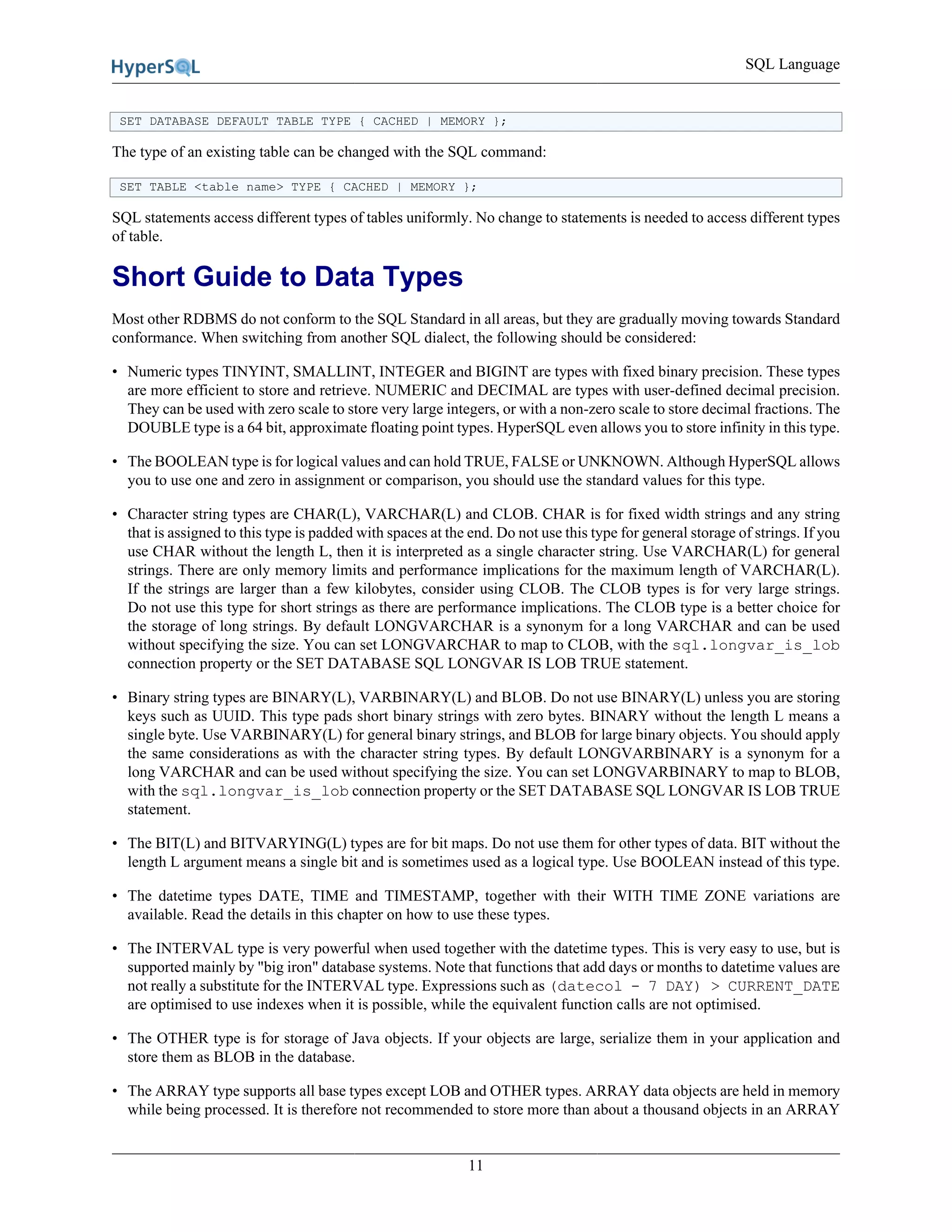SQL Language
11
SET DATABASE DEFAULT TABLE TYPE { CACHED | MEMORY };
The type of an existing table can be changed with the SQL command:
SET TABLE <table name> TYPE { CACHED | MEMORY };
SQL statements access different types of tables uniformly. No change to statements is needed to access different types
of table.
Short Guide to Data Types
Most other RDBMS do not conform to the SQL Standard in all areas, but they are gradually moving towards Standard
conformance. When switching from another SQL dialect, the following should be considered:
• Numeric types TINYINT, SMALLINT, INTEGER and BIGINT are types with fixed binary precision. These types
are more efficient to store and retrieve. NUMERIC and DECIMAL are types with user-defined decimal precision.
They can be used with zero scale to store very large integers, or with a non-zero scale to store decimal fractions. The
DOUBLE type is a 64 bit, approximate floating point types. HyperSQL even allows you to store infinity in this type.
• The BOOLEAN type is for logical values and can hold TRUE, FALSE or UNKNOWN. Although HyperSQL allows
you to use one and zero in assignment or comparison, you should use the standard values for this type.
• Character string types are CHAR(L), VARCHAR(L) and CLOB. CHAR is for fixed width strings and any string
that is assigned to this type is padded with spaces at the end. Do not use this type for general storage of strings. If you
use CHAR without the length L, then it is interpreted as a single character string. Use VARCHAR(L) for general
strings. There are only memory limits and performance implications for the maximum length of VARCHAR(L).
If the strings are larger than a few kilobytes, consider using CLOB. The CLOB types is for very large strings.
Do not use this type for short strings as there are performance implications. The CLOB type is a better choice for
the storage of long strings. By default LONGVARCHAR is a synonym for a long VARCHAR and can be used
without specifying the size. You can set LONGVARCHAR to map to CLOB, with the sql.longvar_is_lob
connection property or the SET DATABASE SQL LONGVAR IS LOB TRUE statement.
• Binary string types are BINARY(L), VARBINARY(L) and BLOB. Do not use BINARY(L) unless you are storing
keys such as UUID. This type pads short binary strings with zero bytes. BINARY without the length L means a
single byte. Use VARBINARY(L) for general binary strings, and BLOB for large binary objects. You should apply
the same considerations as with the character string types. By default LONGVARBINARY is a synonym for a
long VARCHAR and can be used without specifying the size. You can set LONGVARBINARY to map to BLOB,
with the sql.longvar_is_lob connection property or the SET DATABASE SQL LONGVAR IS LOB TRUE
statement.
• The BIT(L) and BITVARYING(L) types are for bit maps. Do not use them for other types of data. BIT without the
length L argument means a single bit and is sometimes used as a logical type. Use BOOLEAN instead of this type.
• The datetime types DATE, TIME and TIMESTAMP, together with their WITH TIME ZONE variations are
available. Read the details in this chapter on how to use these types.
• The INTERVAL type is very powerful when used together with the datetime types. This is very easy to use, but is
supported mainly by "big iron" database systems. Note that functions that add days or months to datetime values are
not really a substitute for the INTERVAL type. Expressions such as (datecol - 7 DAY) > CURRENT_DATE
are optimised to use indexes when it is possible, while the equivalent function calls are not optimised.
• The OTHER type is for storage of Java objects. If your objects are large, serialize them in your application and
store them as BLOB in the database.
• The ARRAY type supports all base types except LOB and OTHER types. ARRAY data objects are held in memory
while being processed. It is therefore not recommended to store more than about a thousand objects in an ARRAY
 