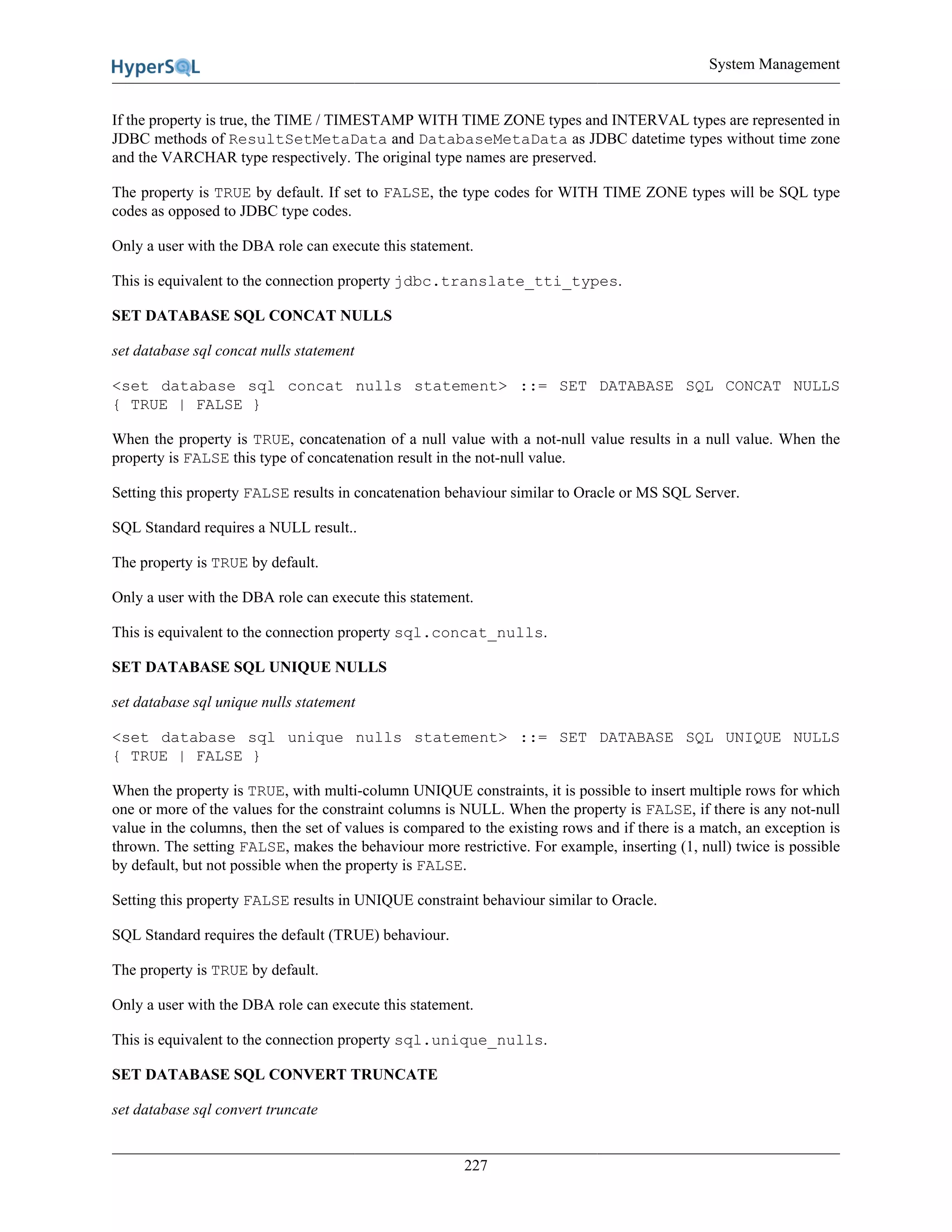 System Management
227
If the property is true, the TIME / TIMESTAMP WITH TIME ZONE types and INTERVAL types are represented in
JDBC methods of ResultSetMetaData and DatabaseMetaData as JDBC datetime types without time zone
and the VARCHAR type respectively. The original type names are preserved.
The property is TRUE by default. If set to FALSE, the type codes for WITH TIME ZONE types will be SQL type
codes as opposed to JDBC type codes.
Only a user with the DBA role can execute this statement.
This is equivalent to the connection property jdbc.translate_tti_types.
SET DATABASE SQL CONCAT NULLS
set database sql concat nulls statement
<set database sql concat nulls statement> ::= SET DATABASE SQL CONCAT NULLS
{ TRUE | FALSE }
When the property is TRUE, concatenation of a null value with a not-null value results in a null value. When the
property is FALSE this type of concatenation result in the not-null value.
Setting this property FALSE results in concatenation behaviour similar to Oracle or MS SQL Server.
SQL Standard requires a NULL result..
The property is TRUE by default.
Only a user with the DBA role can execute this statement.
This is equivalent to the connection property sql.concat_nulls.
SET DATABASE SQL UNIQUE NULLS
set database sql unique nulls statement
<set database sql unique nulls statement> ::= SET DATABASE SQL UNIQUE NULLS
{ TRUE | FALSE }
When the property is TRUE, with multi-column UNIQUE constraints, it is possible to insert multiple rows for which
one or more of the values for the constraint columns is NULL. When the property is FALSE, if there is any not-null
value in the columns, then the set of values is compared to the existing rows and if there is a match, an exception is
thrown. The setting FALSE, makes the behaviour more restrictive. For example, inserting (1, null) twice is possible
by default, but not possible when the property is FALSE.
Setting this property FALSE results in UNIQUE constraint behaviour similar to Oracle.
SQL Standard requires the default (TRUE) behaviour.
The property is TRUE by default.
Only a user with the DBA role can execute this statement.
This is equivalent to the connection property sql.unique_nulls.
SET DATABASE SQL CONVERT TRUNCATE
set database sql convert truncate
 