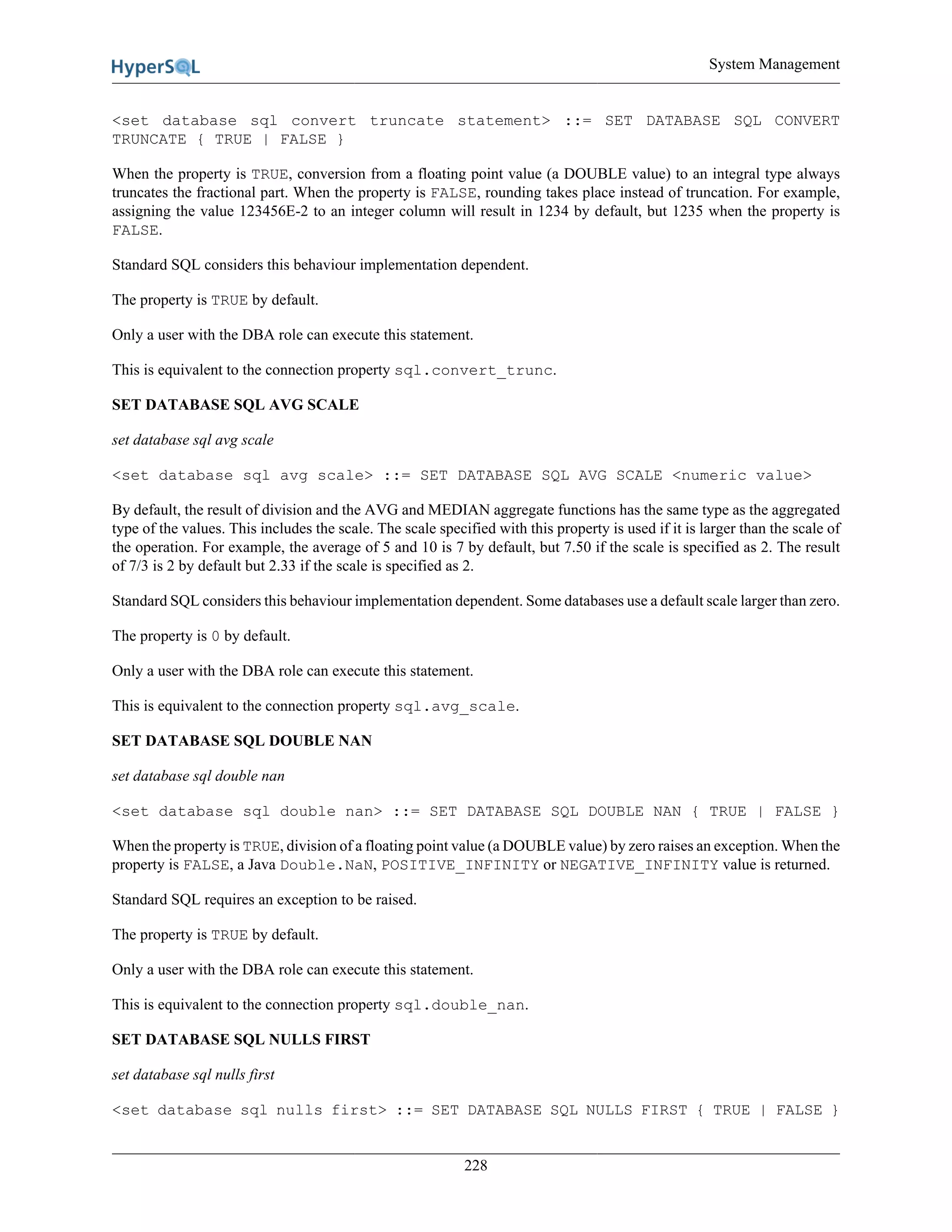 System Management
228
<set database sql convert truncate statement> ::= SET DATABASE SQL CONVERT
TRUNCATE { TRUE | FALSE }
When the property is TRUE, conversion from a floating point value (a DOUBLE value) to an integral type always
truncates the fractional part. When the property is FALSE, rounding takes place instead of truncation. For example,
assigning the value 123456E-2 to an integer column will result in 1234 by default, but 1235 when the property is
FALSE.
Standard SQL considers this behaviour implementation dependent.
The property is TRUE by default.
Only a user with the DBA role can execute this statement.
This is equivalent to the connection property sql.convert_trunc.
SET DATABASE SQL AVG SCALE
set database sql avg scale
<set database sql avg scale> ::= SET DATABASE SQL AVG SCALE <numeric value>
By default, the result of division and the AVG and MEDIAN aggregate functions has the same type as the aggregated
type of the values. This includes the scale. The scale specified with this property is used if it is larger than the scale of
the operation. For example, the average of 5 and 10 is 7 by default, but 7.50 if the scale is specified as 2. The result
of 7/3 is 2 by default but 2.33 if the scale is specified as 2.
Standard SQL considers this behaviour implementation dependent. Some databases use a default scale larger than zero.
The property is 0 by default.
Only a user with the DBA role can execute this statement.
This is equivalent to the connection property sql.avg_scale.
SET DATABASE SQL DOUBLE NAN
set database sql double nan
<set database sql double nan> ::= SET DATABASE SQL DOUBLE NAN { TRUE | FALSE }
When the property is TRUE, division of a floating point value (a DOUBLE value) by zero raises an exception. When the
property is FALSE, a Java Double.NaN, POSITIVE_INFINITY or NEGATIVE_INFINITY value is returned.
Standard SQL requires an exception to be raised.
The property is TRUE by default.
Only a user with the DBA role can execute this statement.
This is equivalent to the connection property sql.double_nan.
SET DATABASE SQL NULLS FIRST
set database sql nulls first
<set database sql nulls first> ::= SET DATABASE SQL NULLS FIRST { TRUE | FALSE }
 