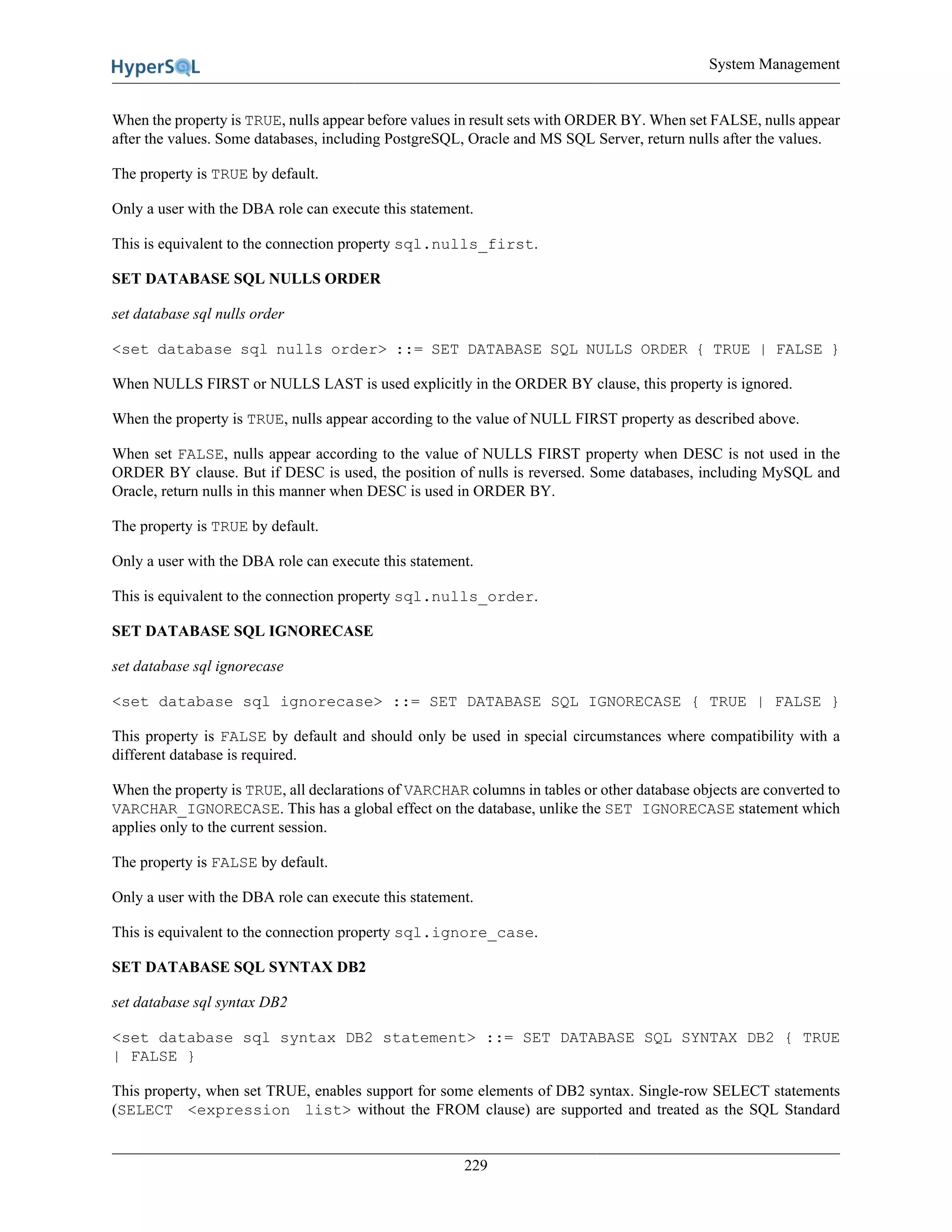 System Management
229
When the property is TRUE, nulls appear before values in result sets with ORDER BY. When set FALSE, nulls appear
after the values. Some databases, including PostgreSQL, Oracle and MS SQL Server, return nulls after the values.
The property is TRUE by default.
Only a user with the DBA role can execute this statement.
This is equivalent to the connection property sql.nulls_first.
SET DATABASE SQL NULLS ORDER
set database sql nulls order
<set database sql nulls order> ::= SET DATABASE SQL NULLS ORDER { TRUE | FALSE }
When NULLS FIRST or NULLS LAST is used explicitly in the ORDER BY clause, this property is ignored.
When the property is TRUE, nulls appear according to the value of NULL FIRST property as described above.
When set FALSE, nulls appear according to the value of NULLS FIRST property when DESC is not used in the
ORDER BY clause. But if DESC is used, the position of nulls is reversed. Some databases, including MySQL and
Oracle, return nulls in this manner when DESC is used in ORDER BY.
The property is TRUE by default.
Only a user with the DBA role can execute this statement.
This is equivalent to the connection property sql.nulls_order.
SET DATABASE SQL IGNORECASE
set database sql ignorecase
<set database sql ignorecase> ::= SET DATABASE SQL IGNORECASE { TRUE | FALSE }
This property is FALSE by default and should only be used in special circumstances where compatibility with a
different database is required.
When the property is TRUE, all declarations of VARCHAR columns in tables or other database objects are converted to
VARCHAR_IGNORECASE. This has a global effect on the database, unlike the SET IGNORECASE statement which
applies only to the current session.
The property is FALSE by default.
Only a user with the DBA role can execute this statement.
This is equivalent to the connection property sql.ignore_case.
SET DATABASE SQL SYNTAX DB2
set database sql syntax DB2
<set database sql syntax DB2 statement> ::= SET DATABASE SQL SYNTAX DB2 { TRUE
| FALSE }
This property, when set TRUE, enables support for some elements of DB2 syntax. Single-row SELECT statements
(SELECT <expression list> without the FROM clause) are supported and treated as the SQL Standard
 