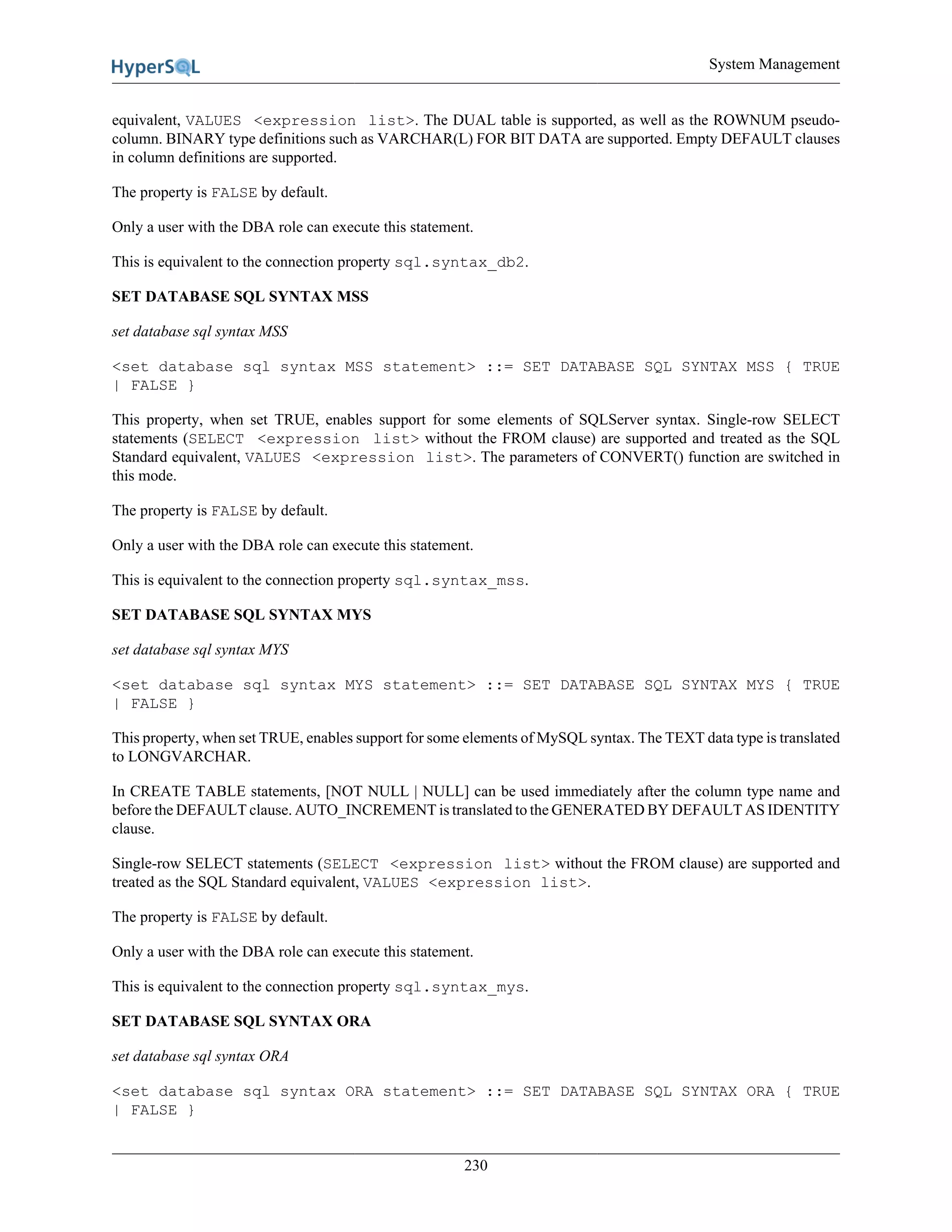 System Management
230
equivalent, VALUES <expression list>. The DUAL table is supported, as well as the ROWNUM pseudo-
column. BINARY type definitions such as VARCHAR(L) FOR BIT DATA are supported. Empty DEFAULT clauses
in column definitions are supported.
The property is FALSE by default.
Only a user with the DBA role can execute this statement.
This is equivalent to the connection property sql.syntax_db2.
SET DATABASE SQL SYNTAX MSS
set database sql syntax MSS
<set database sql syntax MSS statement> ::= SET DATABASE SQL SYNTAX MSS { TRUE
| FALSE }
This property, when set TRUE, enables support for some elements of SQLServer syntax. Single-row SELECT
statements (SELECT <expression list> without the FROM clause) are supported and treated as the SQL
Standard equivalent, VALUES <expression list>. The parameters of CONVERT() function are switched in
this mode.
The property is FALSE by default.
Only a user with the DBA role can execute this statement.
This is equivalent to the connection property sql.syntax_mss.
SET DATABASE SQL SYNTAX MYS
set database sql syntax MYS
<set database sql syntax MYS statement> ::= SET DATABASE SQL SYNTAX MYS { TRUE
| FALSE }
This property, when set TRUE, enables support for some elements of MySQL syntax. The TEXT data type is translated
to LONGVARCHAR.
In CREATE TABLE statements, [NOT NULL | NULL] can be used immediately after the column type name and
before the DEFAULT clause. AUTO_INCREMENT is translated to the GENERATED BY DEFAULT AS IDENTITY
clause.
Single-row SELECT statements (SELECT <expression list> without the FROM clause) are supported and
treated as the SQL Standard equivalent, VALUES <expression list>.
The property is FALSE by default.
Only a user with the DBA role can execute this statement.
This is equivalent to the connection property sql.syntax_mys.
SET DATABASE SQL SYNTAX ORA
set database sql syntax ORA
<set database sql syntax ORA statement> ::= SET DATABASE SQL SYNTAX ORA { TRUE
| FALSE }
 