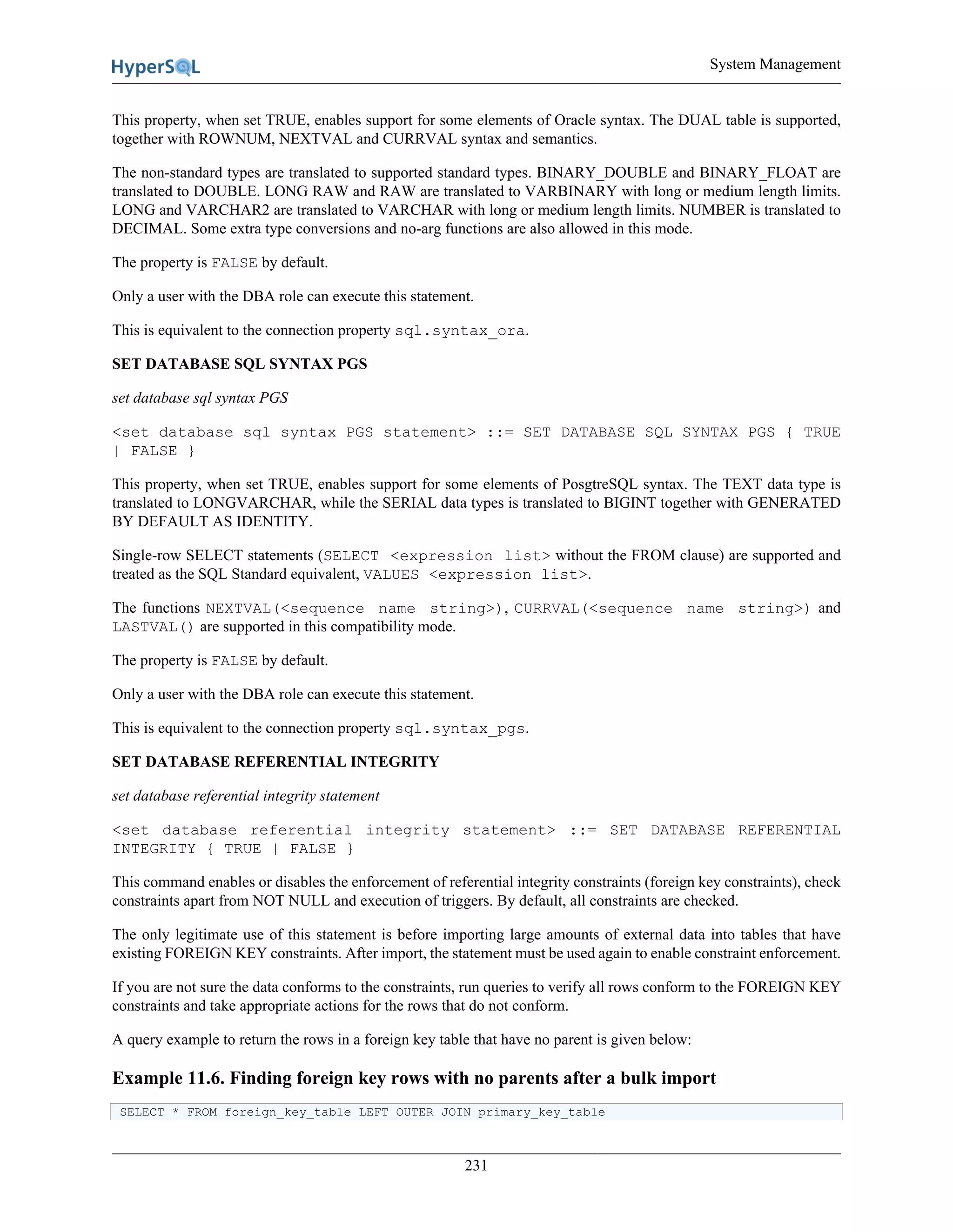 System Management
231
This property, when set TRUE, enables support for some elements of Oracle syntax. The DUAL table is supported,
together with ROWNUM, NEXTVAL and CURRVAL syntax and semantics.
The non-standard types are translated to supported standard types. BINARY_DOUBLE and BINARY_FLOAT are
translated to DOUBLE. LONG RAW and RAW are translated to VARBINARY with long or medium length limits.
LONG and VARCHAR2 are translated to VARCHAR with long or medium length limits. NUMBER is translated to
DECIMAL. Some extra type conversions and no-arg functions are also allowed in this mode.
The property is FALSE by default.
Only a user with the DBA role can execute this statement.
This is equivalent to the connection property sql.syntax_ora.
SET DATABASE SQL SYNTAX PGS
set database sql syntax PGS
<set database sql syntax PGS statement> ::= SET DATABASE SQL SYNTAX PGS { TRUE
| FALSE }
This property, when set TRUE, enables support for some elements of PosgtreSQL syntax. The TEXT data type is
translated to LONGVARCHAR, while the SERIAL data types is translated to BIGINT together with GENERATED
BY DEFAULT AS IDENTITY.
Single-row SELECT statements (SELECT <expression list> without the FROM clause) are supported and
treated as the SQL Standard equivalent, VALUES <expression list>.
The functions NEXTVAL(<sequence name string>), CURRVAL(<sequence name string>) and
LASTVAL() are supported in this compatibility mode.
The property is FALSE by default.
Only a user with the DBA role can execute this statement.
This is equivalent to the connection property sql.syntax_pgs.
SET DATABASE REFERENTIAL INTEGRITY
set database referential integrity statement
<set database referential integrity statement> ::= SET DATABASE REFERENTIAL
INTEGRITY { TRUE | FALSE }
This command enables or disables the enforcement of referential integrity constraints (foreign key constraints), check
constraints apart from NOT NULL and execution of triggers. By default, all constraints are checked.
The only legitimate use of this statement is before importing large amounts of external data into tables that have
existing FOREIGN KEY constraints. After import, the statement must be used again to enable constraint enforcement.
If you are not sure the data conforms to the constraints, run queries to verify all rows conform to the FOREIGN KEY
constraints and take appropriate actions for the rows that do not conform.
A query example to return the rows in a foreign key table that have no parent is given below:
Example 11.6. Finding foreign key rows with no parents after a bulk import
SELECT * FROM foreign_key_table LEFT OUTER JOIN primary_key_table
 