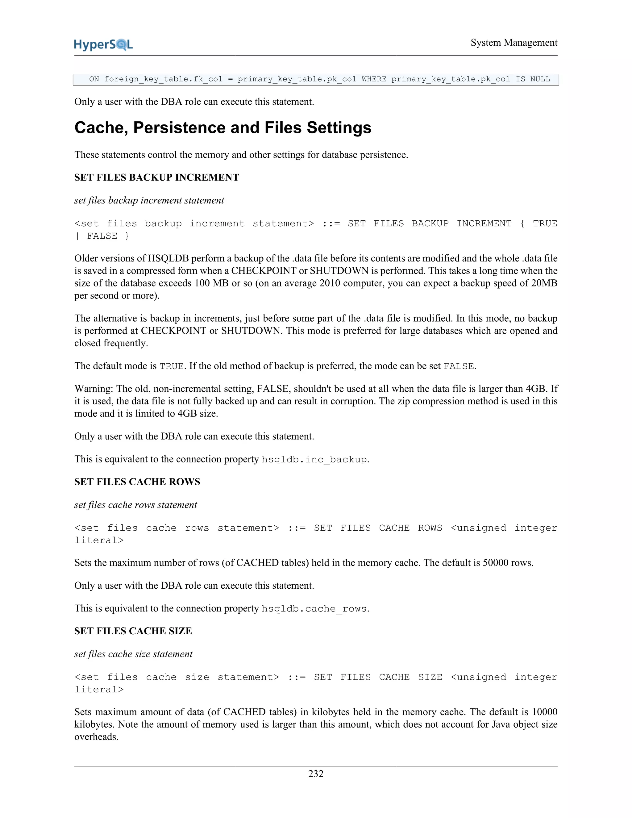 System Management
232
ON foreign_key_table.fk_col = primary_key_table.pk_col WHERE primary_key_table.pk_col IS NULL
Only a user with the DBA role can execute this statement.
Cache, Persistence and Files Settings
These statements control the memory and other settings for database persistence.
SET FILES BACKUP INCREMENT
set files backup increment statement
<set files backup increment statement> ::= SET FILES BACKUP INCREMENT { TRUE
| FALSE }
Older versions of HSQLDB perform a backup of the .data file before its contents are modified and the whole .data file
is saved in a compressed form when a CHECKPOINT or SHUTDOWN is performed. This takes a long time when the
size of the database exceeds 100 MB or so (on an average 2010 computer, you can expect a backup speed of 20MB
per second or more).
The alternative is backup in increments, just before some part of the .data file is modified. In this mode, no backup
is performed at CHECKPOINT or SHUTDOWN. This mode is preferred for large databases which are opened and
closed frequently.
The default mode is TRUE. If the old method of backup is preferred, the mode can be set FALSE.
Warning: The old, non-incremental setting, FALSE, shouldn't be used at all when the data file is larger than 4GB. If
it is used, the data file is not fully backed up and can result in corruption. The zip compression method is used in this
mode and it is limited to 4GB size.
Only a user with the DBA role can execute this statement.
This is equivalent to the connection property hsqldb.inc_backup.
SET FILES CACHE ROWS
set files cache rows statement
<set files cache rows statement> ::= SET FILES CACHE ROWS <unsigned integer
literal>
Sets the maximum number of rows (of CACHED tables) held in the memory cache. The default is 50000 rows.
Only a user with the DBA role can execute this statement.
This is equivalent to the connection property hsqldb.cache_rows.
SET FILES CACHE SIZE
set files cache size statement
<set files cache size statement> ::= SET FILES CACHE SIZE <unsigned integer
literal>
Sets maximum amount of data (of CACHED tables) in kilobytes held in the memory cache. The default is 10000
kilobytes. Note the amount of memory used is larger than this amount, which does not account for Java object size
overheads.
 