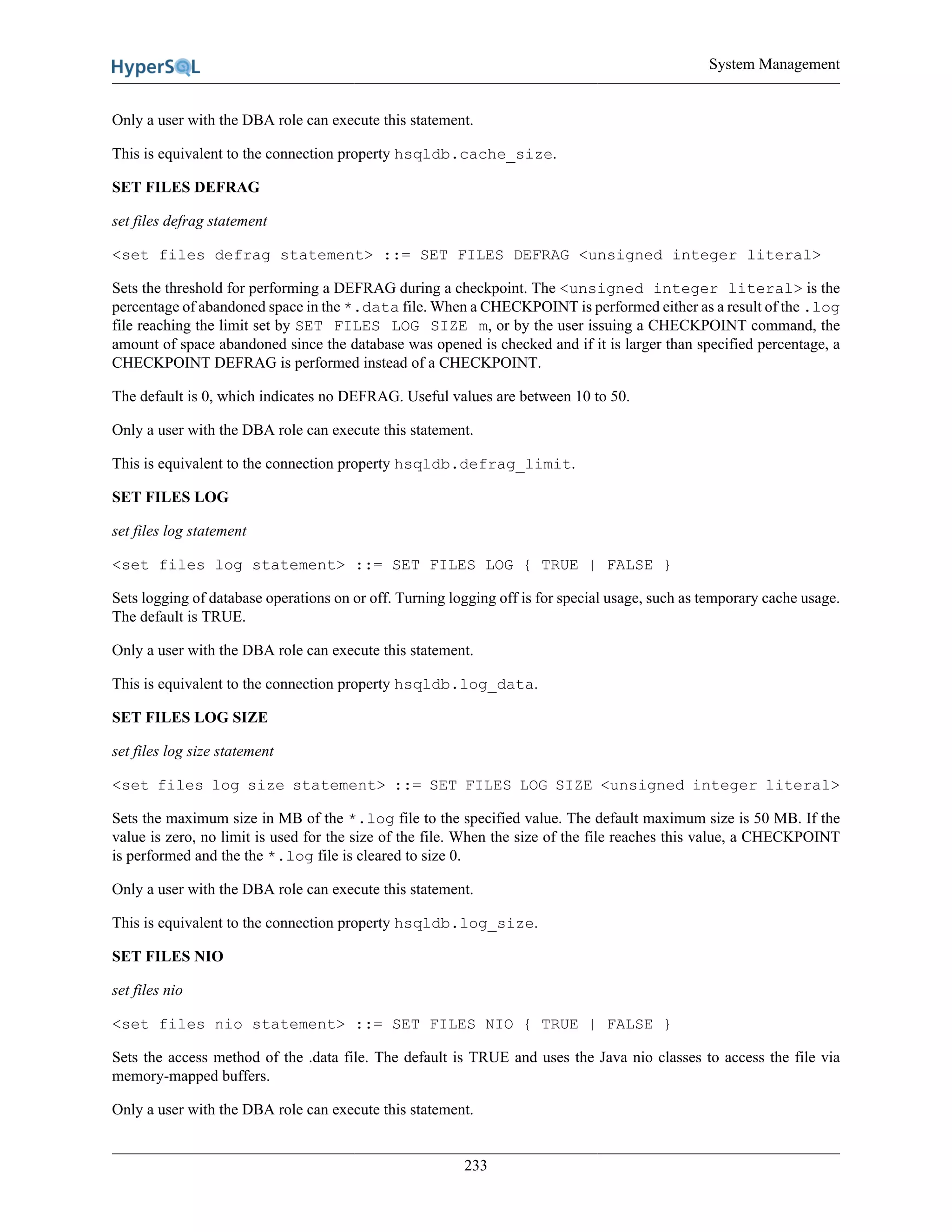 System Management
233
Only a user with the DBA role can execute this statement.
This is equivalent to the connection property hsqldb.cache_size.
SET FILES DEFRAG
set files defrag statement
<set files defrag statement> ::= SET FILES DEFRAG <unsigned integer literal>
Sets the threshold for performing a DEFRAG during a checkpoint. The <unsigned integer literal> is the
percentage of abandoned space in the *.data file. When a CHECKPOINT is performed either as a result of the .log
file reaching the limit set by SET FILES LOG SIZE m, or by the user issuing a CHECKPOINT command, the
amount of space abandoned since the database was opened is checked and if it is larger than specified percentage, a
CHECKPOINT DEFRAG is performed instead of a CHECKPOINT.
The default is 0, which indicates no DEFRAG. Useful values are between 10 to 50.
Only a user with the DBA role can execute this statement.
This is equivalent to the connection property hsqldb.defrag_limit.
SET FILES LOG
set files log statement
<set files log statement> ::= SET FILES LOG { TRUE | FALSE }
Sets logging of database operations on or off. Turning logging off is for special usage, such as temporary cache usage.
The default is TRUE.
Only a user with the DBA role can execute this statement.
This is equivalent to the connection property hsqldb.log_data.
SET FILES LOG SIZE
set files log size statement
<set files log size statement> ::= SET FILES LOG SIZE <unsigned integer literal>
Sets the maximum size in MB of the *.log file to the specified value. The default maximum size is 50 MB. If the
value is zero, no limit is used for the size of the file. When the size of the file reaches this value, a CHECKPOINT
is performed and the the *.log file is cleared to size 0.
Only a user with the DBA role can execute this statement.
This is equivalent to the connection property hsqldb.log_size.
SET FILES NIO
set files nio
<set files nio statement> ::= SET FILES NIO { TRUE | FALSE }
Sets the access method of the .data file. The default is TRUE and uses the Java nio classes to access the file via
memory-mapped buffers.
Only a user with the DBA role can execute this statement.
 