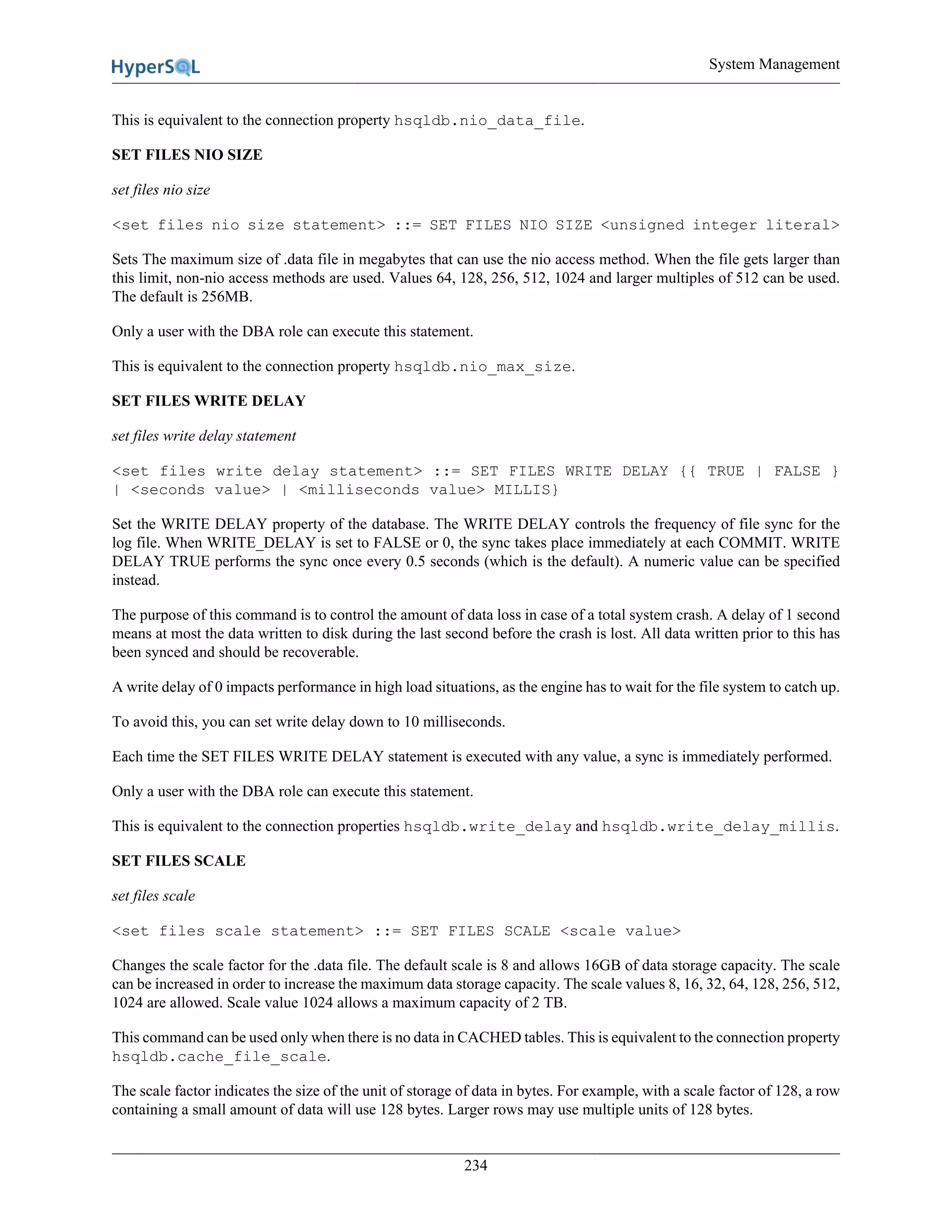 System Management
234
This is equivalent to the connection property hsqldb.nio_data_file.
SET FILES NIO SIZE
set files nio size
<set files nio size statement> ::= SET FILES NIO SIZE <unsigned integer literal>
Sets The maximum size of .data file in megabytes that can use the nio access method. When the file gets larger than
this limit, non-nio access methods are used. Values 64, 128, 256, 512, 1024 and larger multiples of 512 can be used.
The default is 256MB.
Only a user with the DBA role can execute this statement.
This is equivalent to the connection property hsqldb.nio_max_size.
SET FILES WRITE DELAY
set files write delay statement
<set files write delay statement> ::= SET FILES WRITE DELAY {{ TRUE | FALSE }
| <seconds value> | <milliseconds value> MILLIS}
Set the WRITE DELAY property of the database. The WRITE DELAY controls the frequency of file sync for the
log file. When WRITE_DELAY is set to FALSE or 0, the sync takes place immediately at each COMMIT. WRITE
DELAY TRUE performs the sync once every 0.5 seconds (which is the default). A numeric value can be specified
instead.
The purpose of this command is to control the amount of data loss in case of a total system crash. A delay of 1 second
means at most the data written to disk during the last second before the crash is lost. All data written prior to this has
been synced and should be recoverable.
A write delay of 0 impacts performance in high load situations, as the engine has to wait for the file system to catch up.
To avoid this, you can set write delay down to 10 milliseconds.
Each time the SET FILES WRITE DELAY statement is executed with any value, a sync is immediately performed.
Only a user with the DBA role can execute this statement.
This is equivalent to the connection properties hsqldb.write_delay and hsqldb.write_delay_millis.
SET FILES SCALE
set files scale
<set files scale statement> ::= SET FILES SCALE <scale value>
Changes the scale factor for the .data file. The default scale is 8 and allows 16GB of data storage capacity. The scale
can be increased in order to increase the maximum data storage capacity. The scale values 8, 16, 32, 64, 128, 256, 512,
1024 are allowed. Scale value 1024 allows a maximum capacity of 2 TB.
This command can be used only when there is no data in CACHED tables. This is equivalent to the connection property
hsqldb.cache_file_scale.
The scale factor indicates the size of the unit of storage of data in bytes. For example, with a scale factor of 128, a row
containing a small amount of data will use 128 bytes. Larger rows may use multiple units of 128 bytes.
 