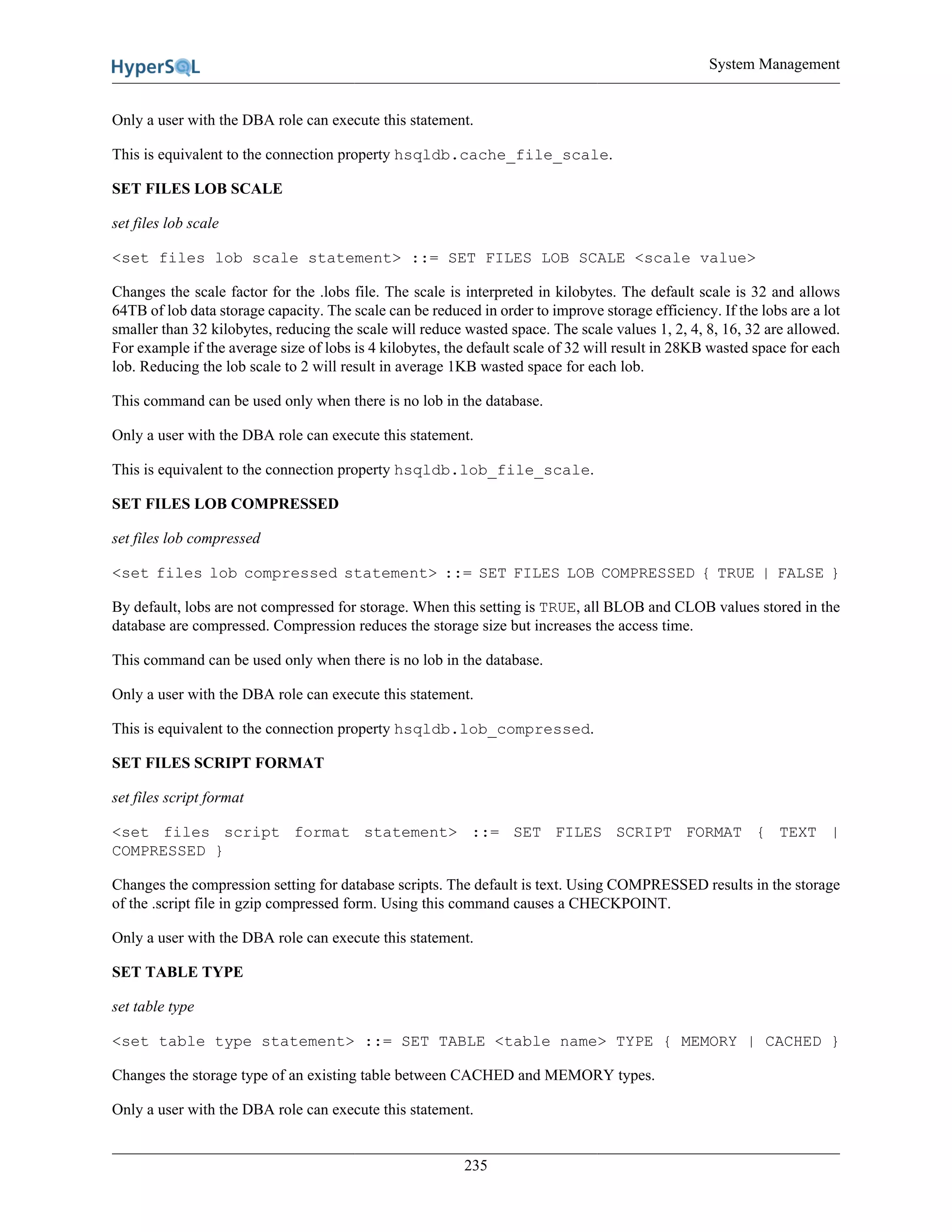 System Management
235
Only a user with the DBA role can execute this statement.
This is equivalent to the connection property hsqldb.cache_file_scale.
SET FILES LOB SCALE
set files lob scale
<set files lob scale statement> ::= SET FILES LOB SCALE <scale value>
Changes the scale factor for the .lobs file. The scale is interpreted in kilobytes. The default scale is 32 and allows
64TB of lob data storage capacity. The scale can be reduced in order to improve storage efficiency. If the lobs are a lot
smaller than 32 kilobytes, reducing the scale will reduce wasted space. The scale values 1, 2, 4, 8, 16, 32 are allowed.
For example if the average size of lobs is 4 kilobytes, the default scale of 32 will result in 28KB wasted space for each
lob. Reducing the lob scale to 2 will result in average 1KB wasted space for each lob.
This command can be used only when there is no lob in the database.
Only a user with the DBA role can execute this statement.
This is equivalent to the connection property hsqldb.lob_file_scale.
SET FILES LOB COMPRESSED
set files lob compressed
<set files lob compressed statement> ::= SET FILES LOB COMPRESSED { TRUE | FALSE }
By default, lobs are not compressed for storage. When this setting is TRUE, all BLOB and CLOB values stored in the
database are compressed. Compression reduces the storage size but increases the access time.
This command can be used only when there is no lob in the database.
Only a user with the DBA role can execute this statement.
This is equivalent to the connection property hsqldb.lob_compressed.
SET FILES SCRIPT FORMAT
set files script format
<set files script format statement> ::= SET FILES SCRIPT FORMAT { TEXT |
COMPRESSED }
Changes the compression setting for database scripts. The default is text. Using COMPRESSED results in the storage
of the .script file in gzip compressed form. Using this command causes a CHECKPOINT.
Only a user with the DBA role can execute this statement.
SET TABLE TYPE
set table type
<set table type statement> ::= SET TABLE <table name> TYPE { MEMORY | CACHED }
Changes the storage type of an existing table between CACHED and MEMORY types.
Only a user with the DBA role can execute this statement.
 