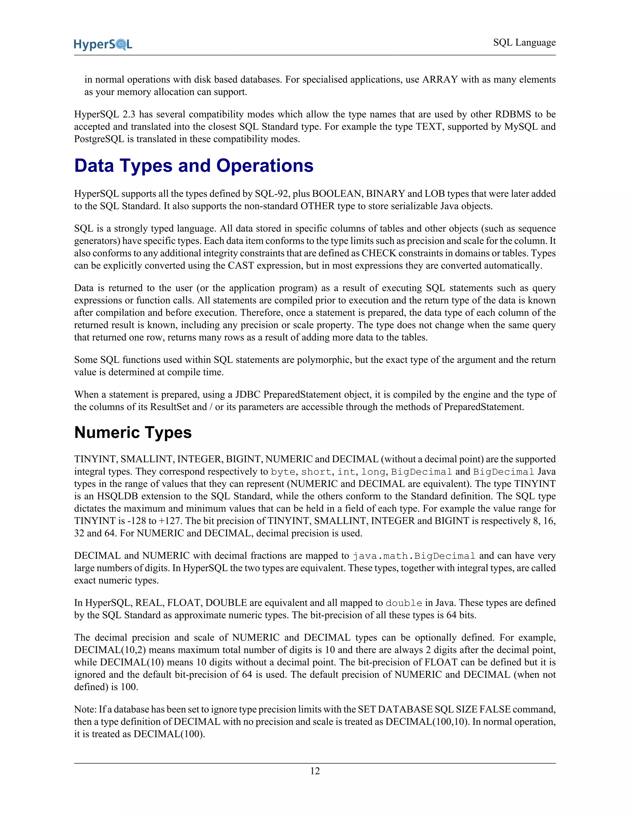 SQL Language
12
in normal operations with disk based databases. For specialised applications, use ARRAY with as many elements
as your memory allocation can support.
HyperSQL 2.3 has several compatibility modes which allow the type names that are used by other RDBMS to be
accepted and translated into the closest SQL Standard type. For example the type TEXT, supported by MySQL and
PostgreSQL is translated in these compatibility modes.
Data Types and Operations
HyperSQL supports all the types defined by SQL-92, plus BOOLEAN, BINARY and LOB types that were later added
to the SQL Standard. It also supports the non-standard OTHER type to store serializable Java objects.
SQL is a strongly typed language. All data stored in specific columns of tables and other objects (such as sequence
generators) have specific types. Each data item conforms to the type limits such as precision and scale for the column. It
also conforms to any additional integrity constraints that are defined as CHECK constraints in domains or tables. Types
can be explicitly converted using the CAST expression, but in most expressions they are converted automatically.
Data is returned to the user (or the application program) as a result of executing SQL statements such as query
expressions or function calls. All statements are compiled prior to execution and the return type of the data is known
after compilation and before execution. Therefore, once a statement is prepared, the data type of each column of the
returned result is known, including any precision or scale property. The type does not change when the same query
that returned one row, returns many rows as a result of adding more data to the tables.
Some SQL functions used within SQL statements are polymorphic, but the exact type of the argument and the return
value is determined at compile time.
When a statement is prepared, using a JDBC PreparedStatement object, it is compiled by the engine and the type of
the columns of its ResultSet and / or its parameters are accessible through the methods of PreparedStatement.
Numeric Types
TINYINT, SMALLINT, INTEGER, BIGINT, NUMERIC and DECIMAL (without a decimal point) are the supported
integral types. They correspond respectively to byte, short, int, long, BigDecimal and BigDecimal Java
types in the range of values that they can represent (NUMERIC and DECIMAL are equivalent). The type TINYINT
is an HSQLDB extension to the SQL Standard, while the others conform to the Standard definition. The SQL type
dictates the maximum and minimum values that can be held in a field of each type. For example the value range for
TINYINT is -128 to +127. The bit precision of TINYINT, SMALLINT, INTEGER and BIGINT is respectively 8, 16,
32 and 64. For NUMERIC and DECIMAL, decimal precision is used.
DECIMAL and NUMERIC with decimal fractions are mapped to java.math.BigDecimal and can have very
large numbers of digits. In HyperSQL the two types are equivalent. These types, together with integral types, are called
exact numeric types.
In HyperSQL, REAL, FLOAT, DOUBLE are equivalent and all mapped to double in Java. These types are defined
by the SQL Standard as approximate numeric types. The bit-precision of all these types is 64 bits.
The decimal precision and scale of NUMERIC and DECIMAL types can be optionally defined. For example,
DECIMAL(10,2) means maximum total number of digits is 10 and there are always 2 digits after the decimal point,
while DECIMAL(10) means 10 digits without a decimal point. The bit-precision of FLOAT can be defined but it is
ignored and the default bit-precision of 64 is used. The default precision of NUMERIC and DECIMAL (when not
defined) is 100.
Note: If a database has been set to ignore type precision limits with the SET DATABASE SQL SIZE FALSE command,
then a type definition of DECIMAL with no precision and scale is treated as DECIMAL(100,10). In normal operation,
it is treated as DECIMAL(100).
 
