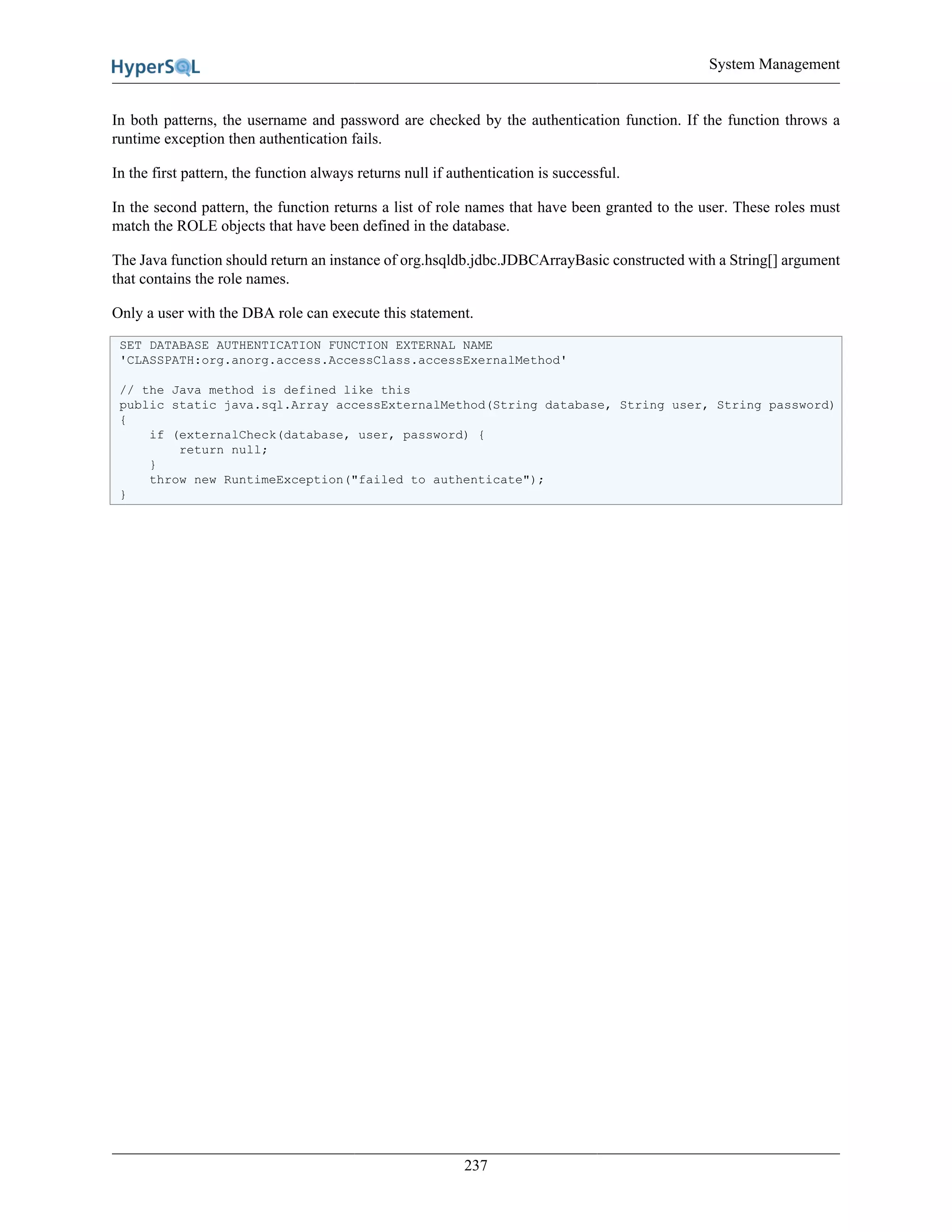 System Management
237
In both patterns, the username and password are checked by the authentication function. If the function throws a
runtime exception then authentication fails.
In the first pattern, the function always returns null if authentication is successful.
In the second pattern, the function returns a list of role names that have been granted to the user. These roles must
match the ROLE objects that have been defined in the database.
The Java function should return an instance of org.hsqldb.jdbc.JDBCArrayBasic constructed with a String[] argument
that contains the role names.
Only a user with the DBA role can execute this statement.
SET DATABASE AUTHENTICATION FUNCTION EXTERNAL NAME
'CLASSPATH:org.anorg.access.AccessClass.accessExernalMethod'
// the Java method is defined like this
public static java.sql.Array accessExternalMethod(String database, String user, String password)
{
if (externalCheck(database, user, password) {
return null;
}
throw new RuntimeException("failed to authenticate");
}
 