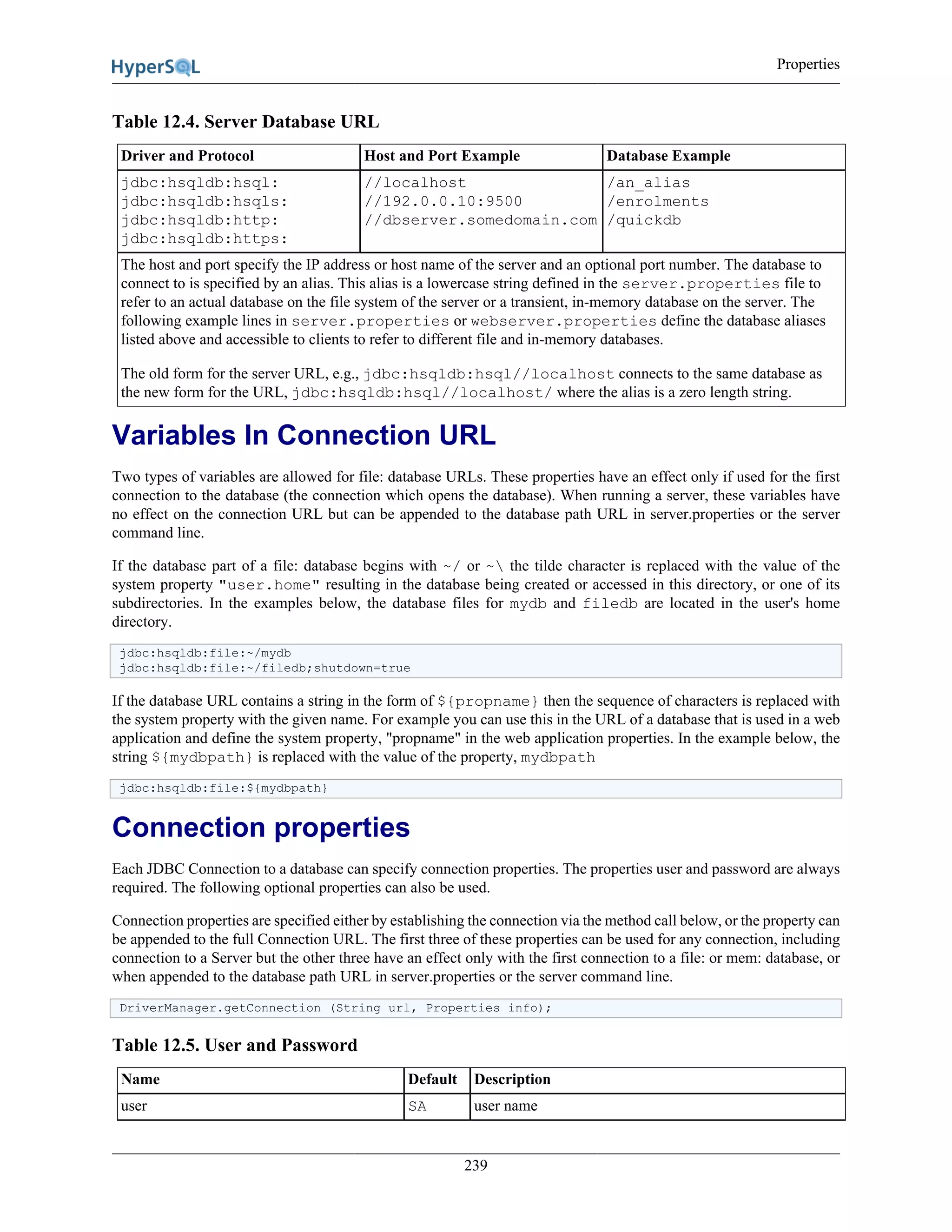 Properties
239
Table 12.4. Server Database URL
Driver and Protocol Host and Port Example Database Example
jdbc:hsqldb:hsql:
jdbc:hsqldb:hsqls:
jdbc:hsqldb:http:
jdbc:hsqldb:https:
//localhost
//192.0.0.10:9500
//dbserver.somedomain.com
/an_alias
/enrolments
/quickdb
The host and port specify the IP address or host name of the server and an optional port number. The database to
connect to is specified by an alias. This alias is a lowercase string defined in the server.properties file to
refer to an actual database on the file system of the server or a transient, in-memory database on the server. The
following example lines in server.properties or webserver.properties define the database aliases
listed above and accessible to clients to refer to different file and in-memory databases.
The old form for the server URL, e.g., jdbc:hsqldb:hsql//localhost connects to the same database as
the new form for the URL, jdbc:hsqldb:hsql//localhost/ where the alias is a zero length string.
Variables In Connection URL
Two types of variables are allowed for file: database URLs. These properties have an effect only if used for the first
connection to the database (the connection which opens the database). When running a server, these variables have
no effect on the connection URL but can be appended to the database path URL in server.properties or the server
command line.
If the database part of a file: database begins with ~/ or ~ the tilde character is replaced with the value of the
system property "user.home" resulting in the database being created or accessed in this directory, or one of its
subdirectories. In the examples below, the database files for mydb and filedb are located in the user's home
directory.
jdbc:hsqldb:file:~/mydb
jdbc:hsqldb:file:~/filedb;shutdown=true
If the database URL contains a string in the form of ${propname} then the sequence of characters is replaced with
the system property with the given name. For example you can use this in the URL of a database that is used in a web
application and define the system property, "propname" in the web application properties. In the example below, the
string ${mydbpath} is replaced with the value of the property, mydbpath
jdbc:hsqldb:file:${mydbpath}
Connection properties
Each JDBC Connection to a database can specify connection properties. The properties user and password are always
required. The following optional properties can also be used.
Connection properties are specified either by establishing the connection via the method call below, or the property can
be appended to the full Connection URL. The first three of these properties can be used for any connection, including
connection to a Server but the other three have an effect only with the first connection to a file: or mem: database, or
when appended to the database path URL in server.properties or the server command line.
DriverManager.getConnection (String url, Properties info);
Table 12.5. User and Password
Name Default Description
user SA user name
 