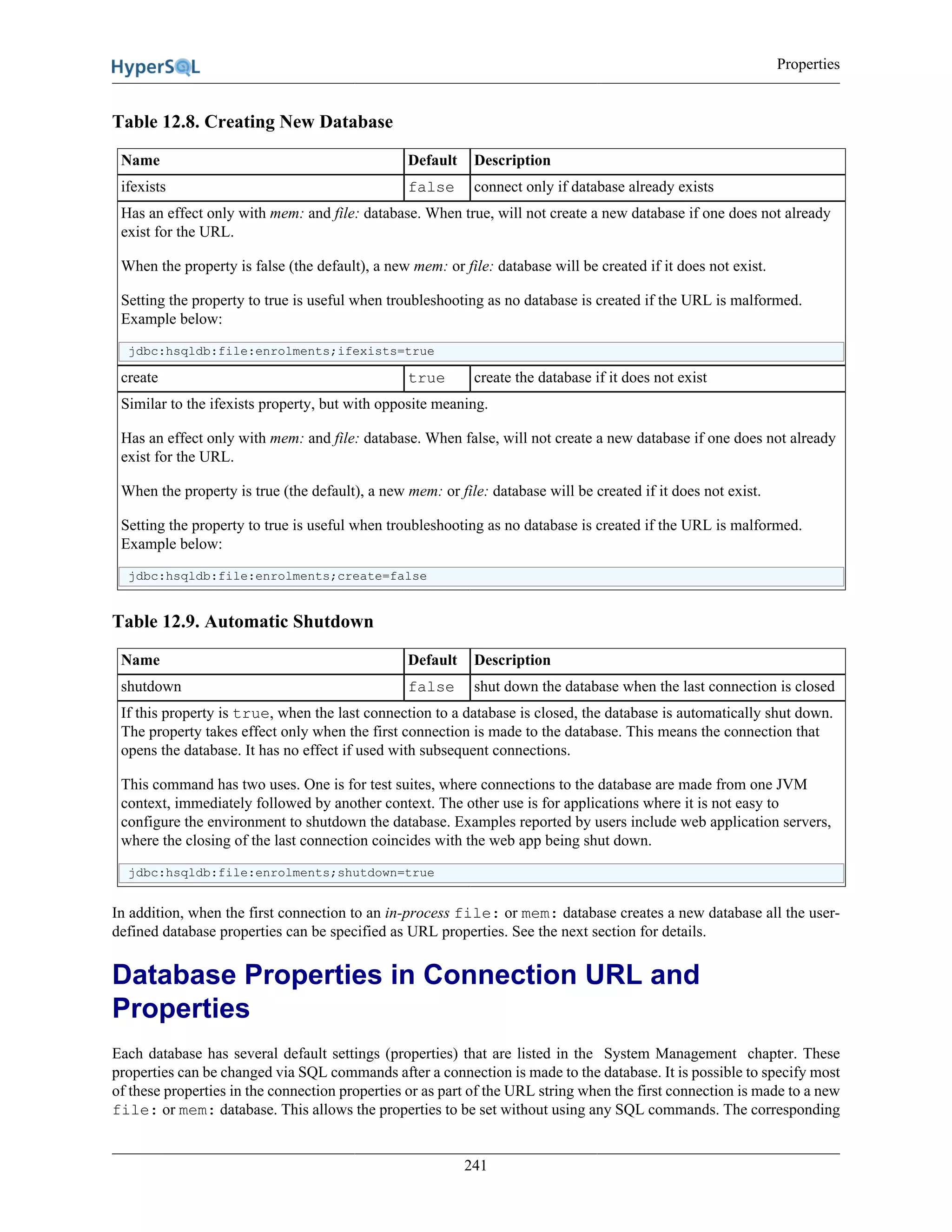 Properties
241
Table 12.8. Creating New Database
Name Default Description
ifexists false connect only if database already exists
Has an effect only with mem: and file: database. When true, will not create a new database if one does not already
exist for the URL.
When the property is false (the default), a new mem: or file: database will be created if it does not exist.
Setting the property to true is useful when troubleshooting as no database is created if the URL is malformed.
Example below:
jdbc:hsqldb:file:enrolments;ifexists=true
create true create the database if it does not exist
Similar to the ifexists property, but with opposite meaning.
Has an effect only with mem: and file: database. When false, will not create a new database if one does not already
exist for the URL.
When the property is true (the default), a new mem: or file: database will be created if it does not exist.
Setting the property to true is useful when troubleshooting as no database is created if the URL is malformed.
Example below:
jdbc:hsqldb:file:enrolments;create=false
Table 12.9. Automatic Shutdown
Name Default Description
shutdown false shut down the database when the last connection is closed
If this property is true, when the last connection to a database is closed, the database is automatically shut down.
The property takes effect only when the first connection is made to the database. This means the connection that
opens the database. It has no effect if used with subsequent connections.
This command has two uses. One is for test suites, where connections to the database are made from one JVM
context, immediately followed by another context. The other use is for applications where it is not easy to
configure the environment to shutdown the database. Examples reported by users include web application servers,
where the closing of the last connection coincides with the web app being shut down.
jdbc:hsqldb:file:enrolments;shutdown=true
In addition, when the first connection to an in-process file: or mem: database creates a new database all the user-
defined database properties can be specified as URL properties. See the next section for details.
Database Properties in Connection URL and
Properties
Each database has several default settings (properties) that are listed in the System Management chapter. These
properties can be changed via SQL commands after a connection is made to the database. It is possible to specify most
of these properties in the connection properties or as part of the URL string when the first connection is made to a new
file: or mem: database. This allows the properties to be set without using any SQL commands. The corresponding
 