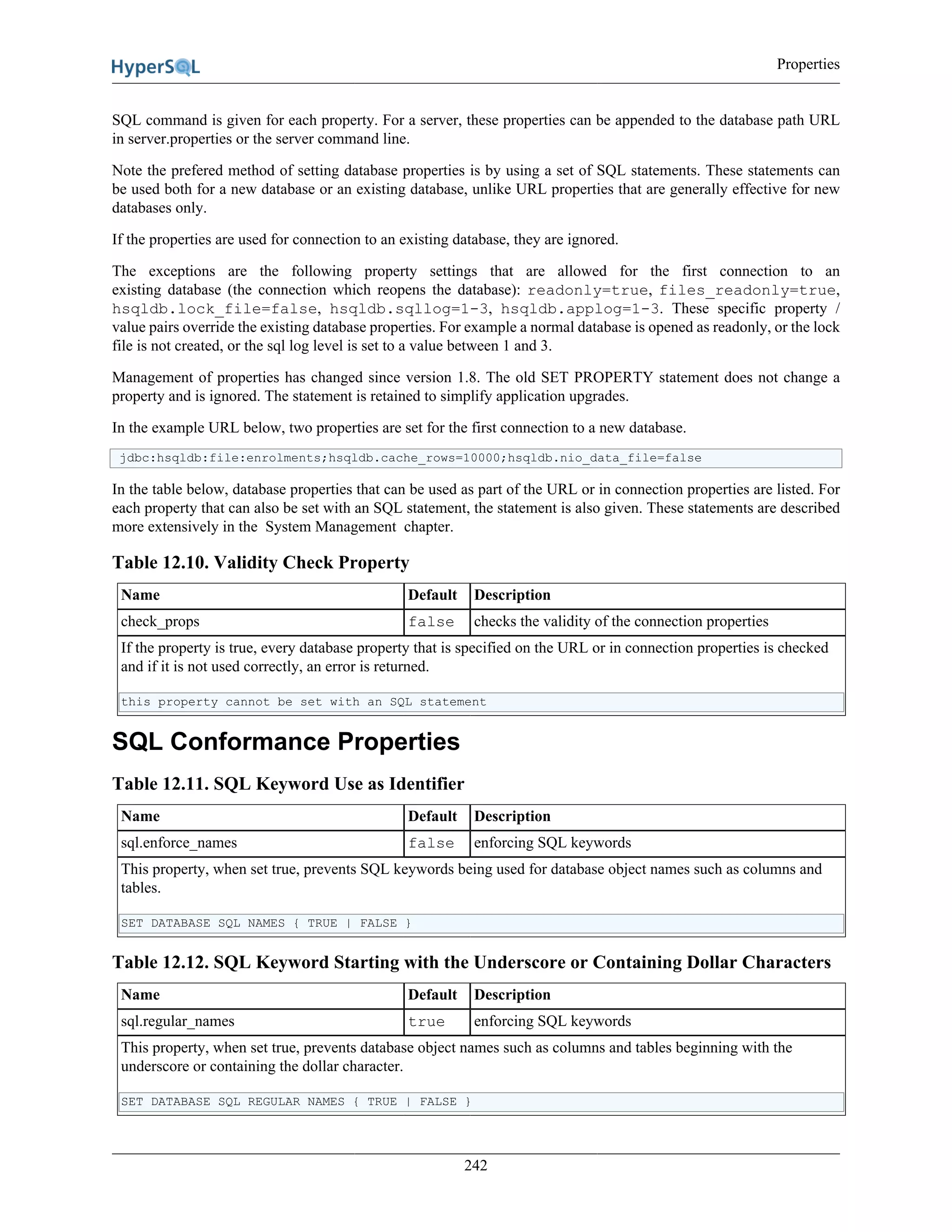 Properties
242
SQL command is given for each property. For a server, these properties can be appended to the database path URL
in server.properties or the server command line.
Note the prefered method of setting database properties is by using a set of SQL statements. These statements can
be used both for a new database or an existing database, unlike URL properties that are generally effective for new
databases only.
If the properties are used for connection to an existing database, they are ignored.
The exceptions are the following property settings that are allowed for the first connection to an
existing database (the connection which reopens the database): readonly=true, files_readonly=true,
hsqldb.lock_file=false, hsqldb.sqllog=1-3, hsqldb.applog=1-3. These specific property /
value pairs override the existing database properties. For example a normal database is opened as readonly, or the lock
file is not created, or the sql log level is set to a value between 1 and 3.
Management of properties has changed since version 1.8. The old SET PROPERTY statement does not change a
property and is ignored. The statement is retained to simplify application upgrades.
In the example URL below, two properties are set for the first connection to a new database.
jdbc:hsqldb:file:enrolments;hsqldb.cache_rows=10000;hsqldb.nio_data_file=false
In the table below, database properties that can be used as part of the URL or in connection properties are listed. For
each property that can also be set with an SQL statement, the statement is also given. These statements are described
more extensively in the System Management chapter.
Table 12.10. Validity Check Property
Name Default Description
check_props false checks the validity of the connection properties
If the property is true, every database property that is specified on the URL or in connection properties is checked
and if it is not used correctly, an error is returned.
this property cannot be set with an SQL statement
SQL Conformance Properties
Table 12.11. SQL Keyword Use as Identifier
Name Default Description
sql.enforce_names false enforcing SQL keywords
This property, when set true, prevents SQL keywords being used for database object names such as columns and
tables.
SET DATABASE SQL NAMES { TRUE | FALSE }
Table 12.12. SQL Keyword Starting with the Underscore or Containing Dollar Characters
Name Default Description
sql.regular_names true enforcing SQL keywords
This property, when set true, prevents database object names such as columns and tables beginning with the
underscore or containing the dollar character.
SET DATABASE SQL REGULAR NAMES { TRUE | FALSE }
 