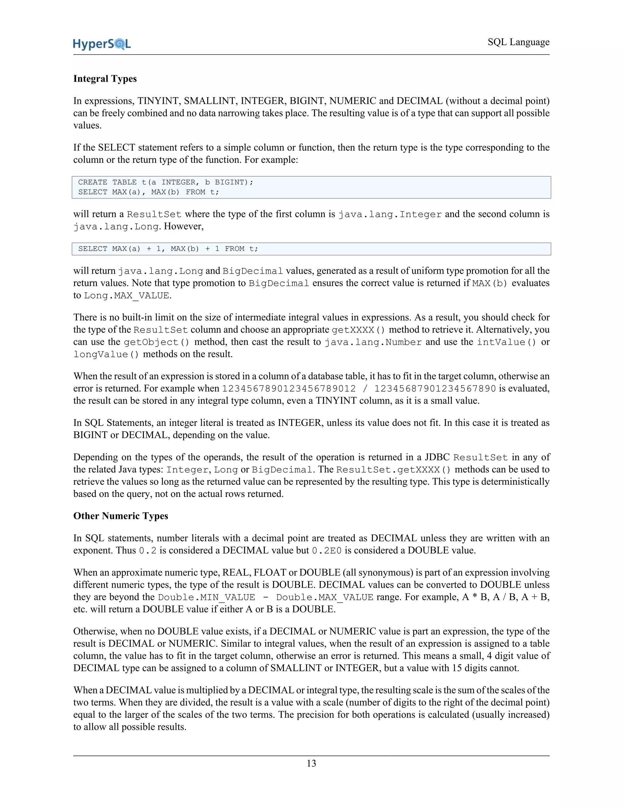 SQL Language
13
Integral Types
In expressions, TINYINT, SMALLINT, INTEGER, BIGINT, NUMERIC and DECIMAL (without a decimal point)
can be freely combined and no data narrowing takes place. The resulting value is of a type that can support all possible
values.
If the SELECT statement refers to a simple column or function, then the return type is the type corresponding to the
column or the return type of the function. For example:
CREATE TABLE t(a INTEGER, b BIGINT);
SELECT MAX(a), MAX(b) FROM t;
will return a ResultSet where the type of the first column is java.lang.Integer and the second column is
java.lang.Long. However,
SELECT MAX(a) + 1, MAX(b) + 1 FROM t;
will return java.lang.Long and BigDecimal values, generated as a result of uniform type promotion for all the
return values. Note that type promotion to BigDecimal ensures the correct value is returned if MAX(b) evaluates
to Long.MAX_VALUE.
There is no built-in limit on the size of intermediate integral values in expressions. As a result, you should check for
the type of the ResultSet column and choose an appropriate getXXXX() method to retrieve it. Alternatively, you
can use the getObject() method, then cast the result to java.lang.Number and use the intValue() or
longValue() methods on the result.
When the result of an expression is stored in a column of a database table, it has to fit in the target column, otherwise an
error is returned. For example when 1234567890123456789012 / 12345687901234567890 is evaluated,
the result can be stored in any integral type column, even a TINYINT column, as it is a small value.
In SQL Statements, an integer literal is treated as INTEGER, unless its value does not fit. In this case it is treated as
BIGINT or DECIMAL, depending on the value.
Depending on the types of the operands, the result of the operation is returned in a JDBC ResultSet in any of
the related Java types: Integer, Long or BigDecimal. The ResultSet.getXXXX() methods can be used to
retrieve the values so long as the returned value can be represented by the resulting type. This type is deterministically
based on the query, not on the actual rows returned.
Other Numeric Types
In SQL statements, number literals with a decimal point are treated as DECIMAL unless they are written with an
exponent. Thus 0.2 is considered a DECIMAL value but 0.2E0 is considered a DOUBLE value.
When an approximate numeric type, REAL, FLOAT or DOUBLE (all synonymous) is part of an expression involving
different numeric types, the type of the result is DOUBLE. DECIMAL values can be converted to DOUBLE unless
they are beyond the Double.MIN_VALUE - Double.MAX_VALUE range. For example, A * B, A / B, A + B,
etc. will return a DOUBLE value if either A or B is a DOUBLE.
Otherwise, when no DOUBLE value exists, if a DECIMAL or NUMERIC value is part an expression, the type of the
result is DECIMAL or NUMERIC. Similar to integral values, when the result of an expression is assigned to a table
column, the value has to fit in the target column, otherwise an error is returned. This means a small, 4 digit value of
DECIMAL type can be assigned to a column of SMALLINT or INTEGER, but a value with 15 digits cannot.
When a DECIMAL value is multiplied by a DECIMAL or integral type, the resulting scale is the sum of the scales of the
two terms. When they are divided, the result is a value with a scale (number of digits to the right of the decimal point)
equal to the larger of the scales of the two terms. The precision for both operations is calculated (usually increased)
to allow all possible results.
 