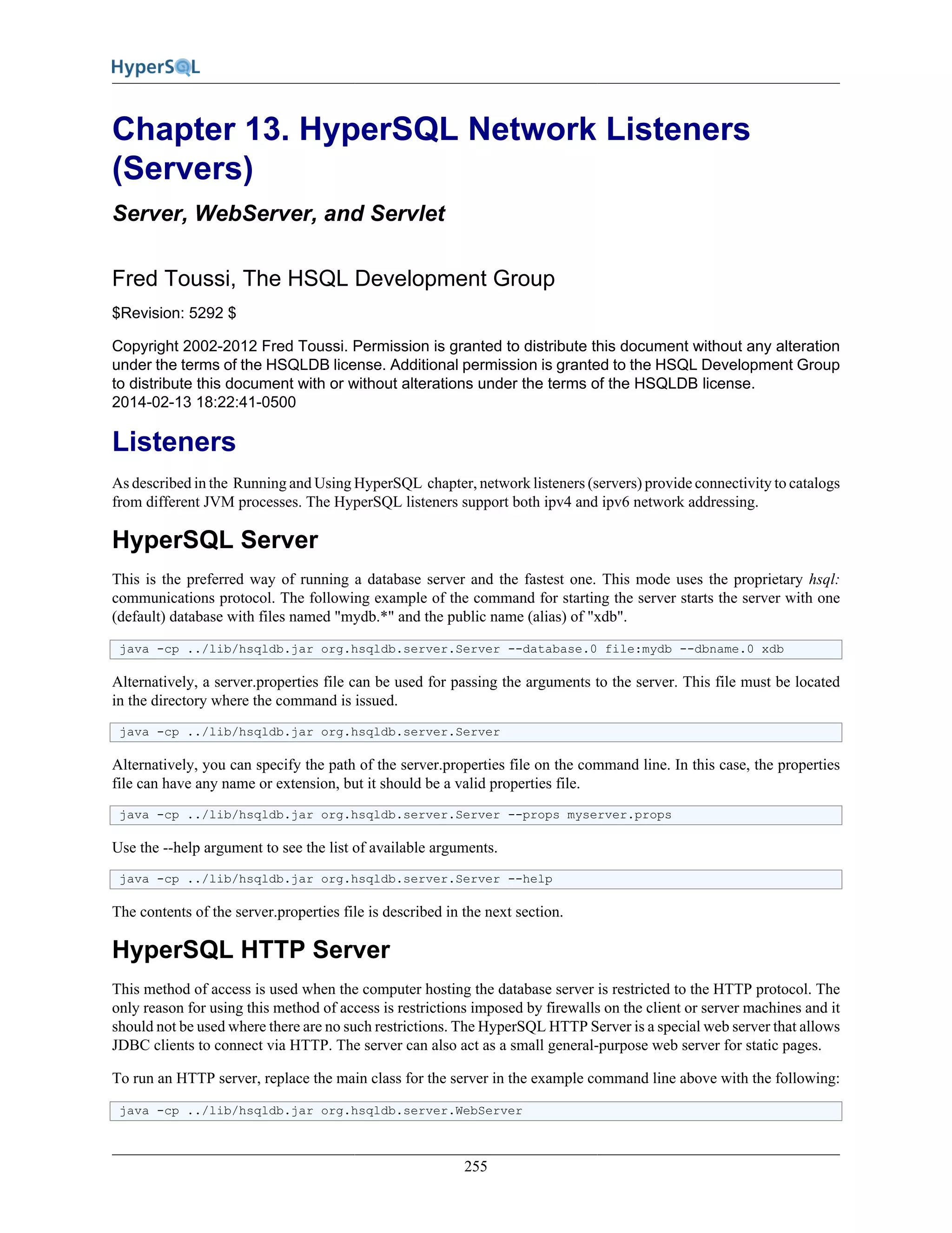 255
Chapter 13. HyperSQL Network Listeners
(Servers)
Server, WebServer, and Servlet
Fred Toussi, The HSQL Development Group
$Revision: 5292 $
Copyright 2002-2012 Fred Toussi. Permission is granted to distribute this document without any alteration
under the terms of the HSQLDB license. Additional permission is granted to the HSQL Development Group
to distribute this document with or without alterations under the terms of the HSQLDB license.
2014-02-13 18:22:41-0500
Listeners
As described in the Running and Using HyperSQL chapter, network listeners (servers) provide connectivity to catalogs
from different JVM processes. The HyperSQL listeners support both ipv4 and ipv6 network addressing.
HyperSQL Server
This is the preferred way of running a database server and the fastest one. This mode uses the proprietary hsql:
communications protocol. The following example of the command for starting the server starts the server with one
(default) database with files named "mydb.*" and the public name (alias) of "xdb".
java -cp ../lib/hsqldb.jar org.hsqldb.server.Server --database.0 file:mydb --dbname.0 xdb
Alternatively, a server.properties file can be used for passing the arguments to the server. This file must be located
in the directory where the command is issued.
java -cp ../lib/hsqldb.jar org.hsqldb.server.Server
Alternatively, you can specify the path of the server.properties file on the command line. In this case, the properties
file can have any name or extension, but it should be a valid properties file.
java -cp ../lib/hsqldb.jar org.hsqldb.server.Server --props myserver.props
Use the --help argument to see the list of available arguments.
java -cp ../lib/hsqldb.jar org.hsqldb.server.Server --help
The contents of the server.properties file is described in the next section.
HyperSQL HTTP Server
This method of access is used when the computer hosting the database server is restricted to the HTTP protocol. The
only reason for using this method of access is restrictions imposed by firewalls on the client or server machines and it
should not be used where there are no such restrictions. The HyperSQL HTTP Server is a special web server that allows
JDBC clients to connect via HTTP. The server can also act as a small general-purpose web server for static pages.
To run an HTTP server, replace the main class for the server in the example command line above with the following:
java -cp ../lib/hsqldb.jar org.hsqldb.server.WebServer
 