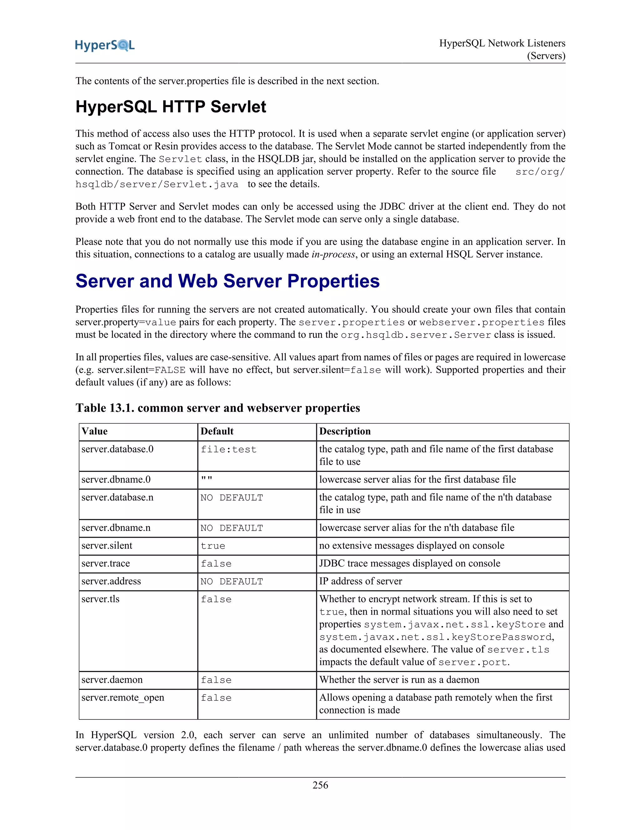 HyperSQL Network Listeners
(Servers)
256
The contents of the server.properties file is described in the next section.
HyperSQL HTTP Servlet
This method of access also uses the HTTP protocol. It is used when a separate servlet engine (or application server)
such as Tomcat or Resin provides access to the database. The Servlet Mode cannot be started independently from the
servlet engine. The Servlet class, in the HSQLDB jar, should be installed on the application server to provide the
connection. The database is specified using an application server property. Refer to the source file src/org/
hsqldb/server/Servlet.java to see the details.
Both HTTP Server and Servlet modes can only be accessed using the JDBC driver at the client end. They do not
provide a web front end to the database. The Servlet mode can serve only a single database.
Please note that you do not normally use this mode if you are using the database engine in an application server. In
this situation, connections to a catalog are usually made in-process, or using an external HSQL Server instance.
Server and Web Server Properties
Properties files for running the servers are not created automatically. You should create your own files that contain
server.property=value pairs for each property. The server.properties or webserver.properties files
must be located in the directory where the command to run the org.hsqldb.server.Server class is issued.
In all properties files, values are case-sensitive. All values apart from names of files or pages are required in lowercase
(e.g. server.silent=FALSE will have no effect, but server.silent=false will work). Supported properties and their
default values (if any) are as follows:
Table 13.1. common server and webserver properties
Value Default Description
server.database.0 file:test the catalog type, path and file name of the first database
file to use
server.dbname.0 "" lowercase server alias for the first database file
server.database.n NO DEFAULT the catalog type, path and file name of the n'th database
file in use
server.dbname.n NO DEFAULT lowercase server alias for the n'th database file
server.silent true no extensive messages displayed on console
server.trace false JDBC trace messages displayed on console
server.address NO DEFAULT IP address of server
server.tls false Whether to encrypt network stream. If this is set to
true, then in normal situations you will also need to set
properties system.javax.net.ssl.keyStore and
system.javax.net.ssl.keyStorePassword,
as documented elsewhere. The value of server.tls
impacts the default value of server.port.
server.daemon false Whether the server is run as a daemon
server.remote_open false Allows opening a database path remotely when the first
connection is made
In HyperSQL version 2.0, each server can serve an unlimited number of databases simultaneously. The
server.database.0 property defines the filename / path whereas the server.dbname.0 defines the lowercase alias used
 