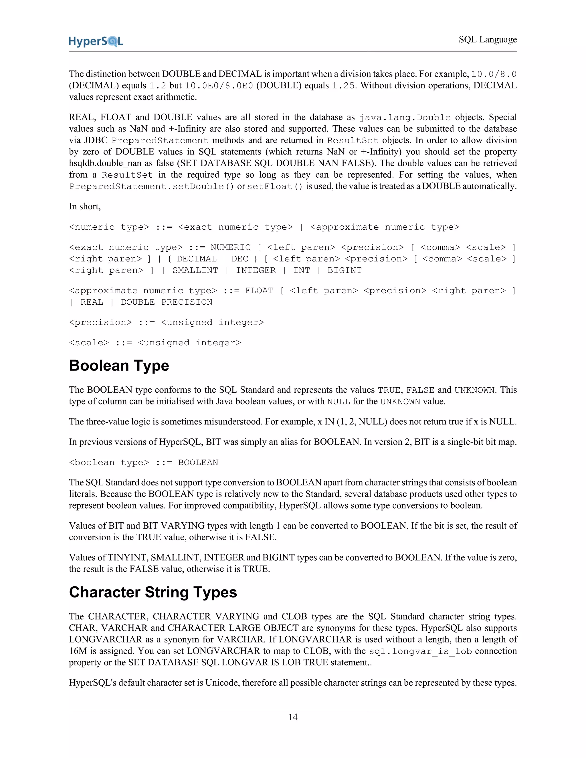 SQL Language
14
The distinction between DOUBLE and DECIMAL is important when a division takes place. For example, 10.0/8.0
(DECIMAL) equals 1.2 but 10.0E0/8.0E0 (DOUBLE) equals 1.25. Without division operations, DECIMAL
values represent exact arithmetic.
REAL, FLOAT and DOUBLE values are all stored in the database as java.lang.Double objects. Special
values such as NaN and +-Infinity are also stored and supported. These values can be submitted to the database
via JDBC PreparedStatement methods and are returned in ResultSet objects. In order to allow division
by zero of DOUBLE values in SQL statements (which returns NaN or +-Infinity) you should set the property
hsqldb.double_nan as false (SET DATABASE SQL DOUBLE NAN FALSE). The double values can be retrieved
from a ResultSet in the required type so long as they can be represented. For setting the values, when
PreparedStatement.setDouble() or setFloat() is used, the value is treated as a DOUBLE automatically.
In short,
<numeric type> ::= <exact numeric type> | <approximate numeric type>
<exact numeric type> ::= NUMERIC [ <left paren> <precision> [ <comma> <scale> ]
<right paren> ] | { DECIMAL | DEC } [ <left paren> <precision> [ <comma> <scale> ]
<right paren> ] | SMALLINT | INTEGER | INT | BIGINT
<approximate numeric type> ::= FLOAT [ <left paren> <precision> <right paren> ]
| REAL | DOUBLE PRECISION
<precision> ::= <unsigned integer>
<scale> ::= <unsigned integer>
Boolean Type
The BOOLEAN type conforms to the SQL Standard and represents the values TRUE, FALSE and UNKNOWN. This
type of column can be initialised with Java boolean values, or with NULL for the UNKNOWN value.
The three-value logic is sometimes misunderstood. For example, x IN (1, 2, NULL) does not return true if x is NULL.
In previous versions of HyperSQL, BIT was simply an alias for BOOLEAN. In version 2, BIT is a single-bit bit map.
<boolean type> ::= BOOLEAN
The SQL Standard does not support type conversion to BOOLEAN apart from character strings that consists of boolean
literals. Because the BOOLEAN type is relatively new to the Standard, several database products used other types to
represent boolean values. For improved compatibility, HyperSQL allows some type conversions to boolean.
Values of BIT and BIT VARYING types with length 1 can be converted to BOOLEAN. If the bit is set, the result of
conversion is the TRUE value, otherwise it is FALSE.
Values of TINYINT, SMALLINT, INTEGER and BIGINT types can be converted to BOOLEAN. If the value is zero,
the result is the FALSE value, otherwise it is TRUE.
Character String Types
The CHARACTER, CHARACTER VARYING and CLOB types are the SQL Standard character string types.
CHAR, VARCHAR and CHARACTER LARGE OBJECT are synonyms for these types. HyperSQL also supports
LONGVARCHAR as a synonym for VARCHAR. If LONGVARCHAR is used without a length, then a length of
16M is assigned. You can set LONGVARCHAR to map to CLOB, with the sql.longvar_is_lob connection
property or the SET DATABASE SQL LONGVAR IS LOB TRUE statement..
HyperSQL's default character set is Unicode, therefore all possible character strings can be represented by these types.
 