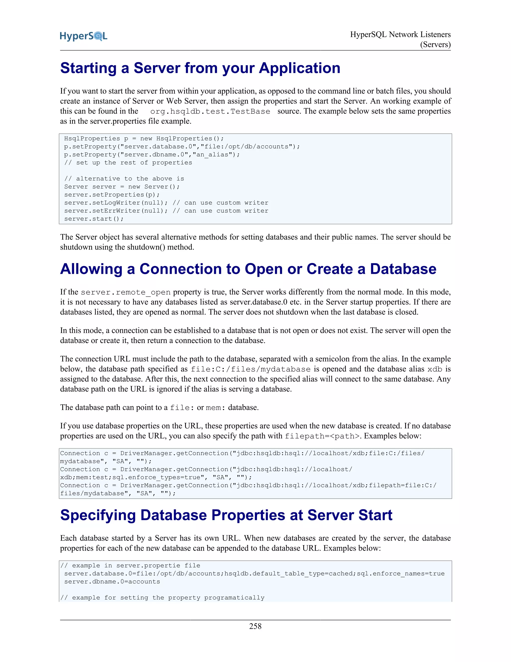 HyperSQL Network Listeners
(Servers)
258
Starting a Server from your Application
If you want to start the server from within your application, as opposed to the command line or batch files, you should
create an instance of Server or Web Server, then assign the properties and start the Server. An working example of
this can be found in the org.hsqldb.test.TestBase source. The example below sets the same properties
as in the server.properties file example.
HsqlProperties p = new HsqlProperties();
p.setProperty("server.database.0","file:/opt/db/accounts");
p.setProperty("server.dbname.0","an_alias");
// set up the rest of properties
// alternative to the above is
Server server = new Server();
server.setProperties(p);
server.setLogWriter(null); // can use custom writer
server.setErrWriter(null); // can use custom writer
server.start();
The Server object has several alternative methods for setting databases and their public names. The server should be
shutdown using the shutdown() method.
Allowing a Connection to Open or Create a Database
If the server.remote_open property is true, the Server works differently from the normal mode. In this mode,
it is not necessary to have any databases listed as server.database.0 etc. in the Server startup properties. If there are
databases listed, they are opened as normal. The server does not shutdown when the last database is closed.
In this mode, a connection can be established to a database that is not open or does not exist. The server will open the
database or create it, then return a connection to the database.
The connection URL must include the path to the database, separated with a semicolon from the alias. In the example
below, the database path specified as file:C:/files/mydatabase is opened and the database alias xdb is
assigned to the database. After this, the next connection to the specified alias will connect to the same database. Any
database path on the URL is ignored if the alias is serving a database.
The database path can point to a file: or mem: database.
If you use database properties on the URL, these properties are used when the new database is created. If no database
properties are used on the URL, you can also specify the path with filepath=<path>. Examples below:
Connection c = DriverManager.getConnection("jdbc:hsqldb:hsql://localhost/xdb;file:C:/files/
mydatabase", "SA", "");
Connection c = DriverManager.getConnection("jdbc:hsqldb:hsql://localhost/
xdb;mem:test;sql.enforce_types=true", "SA", "");
Connection c = DriverManager.getConnection("jdbc:hsqldb:hsql://localhost/xdb;filepath=file:C:/
files/mydatabase", "SA", "");
Specifying Database Properties at Server Start
Each database started by a Server has its own URL. When new databases are created by the server, the database
properties for each of the new database can be appended to the database URL. Examples below:
// example in server.propertie file
server.database.0=file:/opt/db/accounts;hsqldb.default_table_type=cached;sql.enforce_names=true
server.dbname.0=accounts
// example for setting the property programatically
 