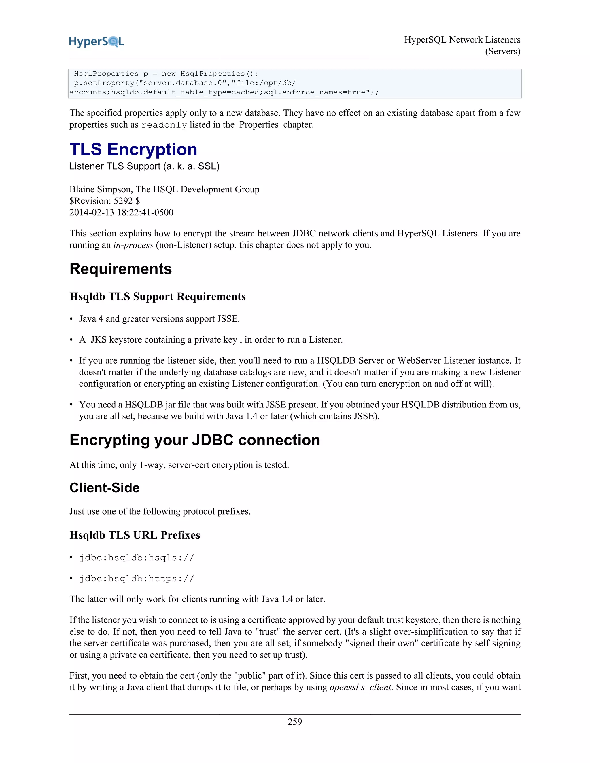 HyperSQL Network Listeners
(Servers)
259
HsqlProperties p = new HsqlProperties();
p.setProperty("server.database.0","file:/opt/db/
accounts;hsqldb.default_table_type=cached;sql.enforce_names=true");
The specified properties apply only to a new database. They have no effect on an existing database apart from a few
properties such as readonly listed in the Properties chapter.
TLS Encryption
Listener TLS Support (a. k. a. SSL)
Blaine Simpson, The HSQL Development Group
$Revision: 5292 $
2014-02-13 18:22:41-0500
This section explains how to encrypt the stream between JDBC network clients and HyperSQL Listeners. If you are
running an in-process (non-Listener) setup, this chapter does not apply to you.
Requirements
Hsqldb TLS Support Requirements
• Java 4 and greater versions support JSSE.
• A JKS keystore containing a private key , in order to run a Listener.
• If you are running the listener side, then you'll need to run a HSQLDB Server or WebServer Listener instance. It
doesn't matter if the underlying database catalogs are new, and it doesn't matter if you are making a new Listener
configuration or encrypting an existing Listener configuration. (You can turn encryption on and off at will).
• You need a HSQLDB jar file that was built with JSSE present. If you obtained your HSQLDB distribution from us,
you are all set, because we build with Java 1.4 or later (which contains JSSE).
Encrypting your JDBC connection
At this time, only 1-way, server-cert encryption is tested.
Client-Side
Just use one of the following protocol prefixes.
Hsqldb TLS URL Prefixes
• jdbc:hsqldb:hsqls://
• jdbc:hsqldb:https://
The latter will only work for clients running with Java 1.4 or later.
If the listener you wish to connect to is using a certificate approved by your default trust keystore, then there is nothing
else to do. If not, then you need to tell Java to "trust" the server cert. (It's a slight over-simplification to say that if
the server certificate was purchased, then you are all set; if somebody "signed their own" certificate by self-signing
or using a private ca certificate, then you need to set up trust).
First, you need to obtain the cert (only the "public" part of it). Since this cert is passed to all clients, you could obtain
it by writing a Java client that dumps it to file, or perhaps by using openssl s_client. Since in most cases, if you want
 